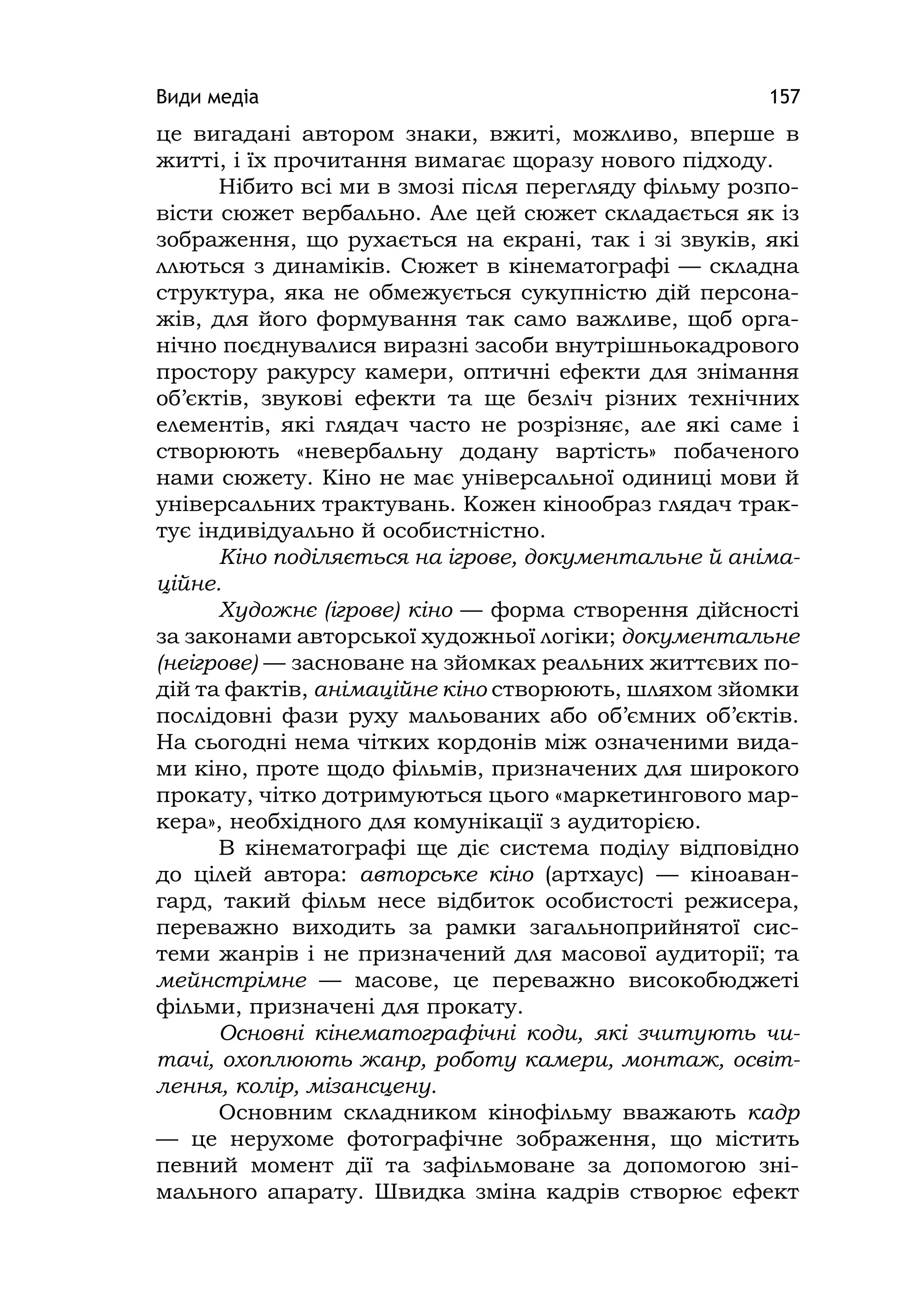 Види медіа 157
це вигадані автором знаки, вжиті, можливо, вперше в
житті, і їх прочитання вимагає щоразу нового підходу.
Нібито всі ми в змозі після перегляду фільму розпо-
вісти сюжет вербально. Але цей сюжет складається як із
зображення, що рухається на екрані, так і зі звуків, які
ллються з динаміків. Сюжет в кінематографі — складна
структура, яка не обмежується сукупністю дій персона-
жів, для його формування так само важливе, щоб орга-
нічно поєднувалися виразні засоби внутрішньокадрового
простору ракурсу камери, оптичні ефекти для знімання
об’єктів, звукові ефекти та ще безліч різних технічних
елементів, які глядач часто не розрізняє, але які саме і
створюють «невербальну додану вартість» побаченого
нами сюжету. Кіно не має універсальної одиниці мови й
універсальних трактувань. Кожен кінообраз глядач трак-
тує індивідуально й особистністно.
Кіно поділяється на ігрове, документальне й аніма-
ційне.
Художнє (ігрове) кіно — форма створення дійсності
за законами авторської художньої логіки; документальне
(неігрове) — засноване на зйомках реальних життєвих по-
дій та фактів, анімаційне кіно створюють, шляхом зйомки
послідовні фази руху мальованих або об’ємних об’єктів.
На сьогодні нема чітких кордонів між означеними вида-
ми кіно, проте щодо фільмів, призначених для широкого
прокату, чітко дотримуються цього «маркетингового мар-
кера», необхідного для комунікації з аудиторією.
В кінематографі ще діє система поділу відповідно
до цілей автора: авторське кіно (артхаус) — кіноаван-
гард, такий фільм несе відбиток особистості режисера,
переважно виходить за рамки загальноприйнятої сис-
теми жанрів і не призначений для масової аудиторії; та
мейнстрімне — масове, це переважно високобюджеті
фільми, призначені для прокату.
Основні кінематографічні коди, які зчитують чи-
тачі, охоплюють жанр, роботу камери, монтаж, освіт-
лення, колір, мізансцену.
Основним складником кінофільму вважають кадр
— це нерухоме фотографічне зображення, що містить
певний момент дії та зафільмоване за допомогою зні-
мального апарату. Швидка зміна кадрів створює ефект
 