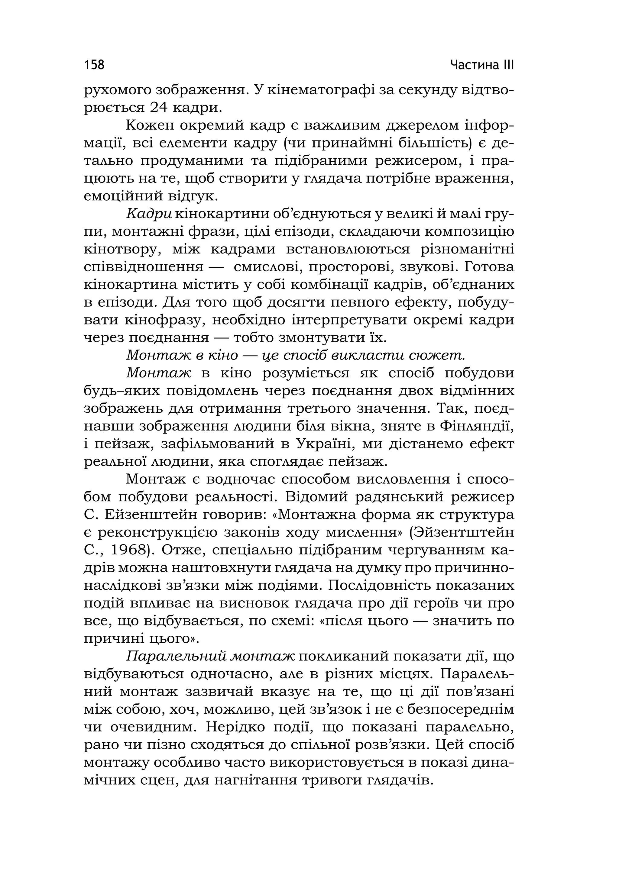 Частина ІІІ158
рухомого зображення. У кінематографі за секунду відтво-
рюється 24 кадри.
Кожен окремий кадр є важливим джерелом інфор-
мації, всі елементи кадру (чи принаймні більшість) є де-
тально продуманими та підібраними режисером, і пра-
цюють на те, щоб створити у глядача потрібне враження,
емоційний відгук.
Кадри кінокартини об’єднуються у великі й малі гру-
пи, монтажні фрази, цілі епізоди, складаючи композицію
кінотвору, між кадрами встановлюються різноманітні
співвідношення — смислові, просторові, звукові. Готова
кінокартина містить у собі комбінації кадрів, об’єднаних
в епізоди. Для того щоб досягти певного ефекту, побуду-
вати кінофразу, необхідно інтерпретувати окремі кадри
через поєднання — тобто змонтувати їх.
Монтаж в кіно — це спосіб викласти сюжет.
Монтаж в кіно розуміється як спосіб побудови
будь–яких повідомлень через поєднання двох відмінних
зображень для отримання третього значення. Так, поєд-
навши зображення людини біля вікна, зняте в Фінляндії,
і пейзаж, зафільмований в Україні, ми дістанемо ефект
реальної людини, яка споглядає пейзаж.
Монтаж є водночас способом висловлення і спосо-
бом побудови реальності. Відомий радянський режисер
С. Ейзенштейн говорив: «Монтажна форма як структура
є реконструкцією законів ходу мислення» (Эйзентштейн
С., 1968). Отже, спеціально підібраним чергуванням ка-
дрів можна наштовхнути глядача на думку про причинно-
наслідкові зв’язки між подіями. Послідовність показаних
подій впливає на висновок глядача про дії героїв чи про
все, що відбувається, по схемі: «після цього — значить по
причині цього».
Паралельний монтаж покликаний показати дії, що
відбуваються одночасно, але в різних місцях. Паралель-
ний монтаж зазвичай вказує на те, що ці дії пов’язані
між собою, хоч, можливо, цей зв’язок і не є безпосереднім
чи очевидним. Нерідко події, що показані паралельно,
рано чи пізно сходяться до спільної розв’язки. Цей спосіб
монтажу особливо часто використовується в показі дина-
мічних сцен, для нагнітання тривоги глядачів.
 