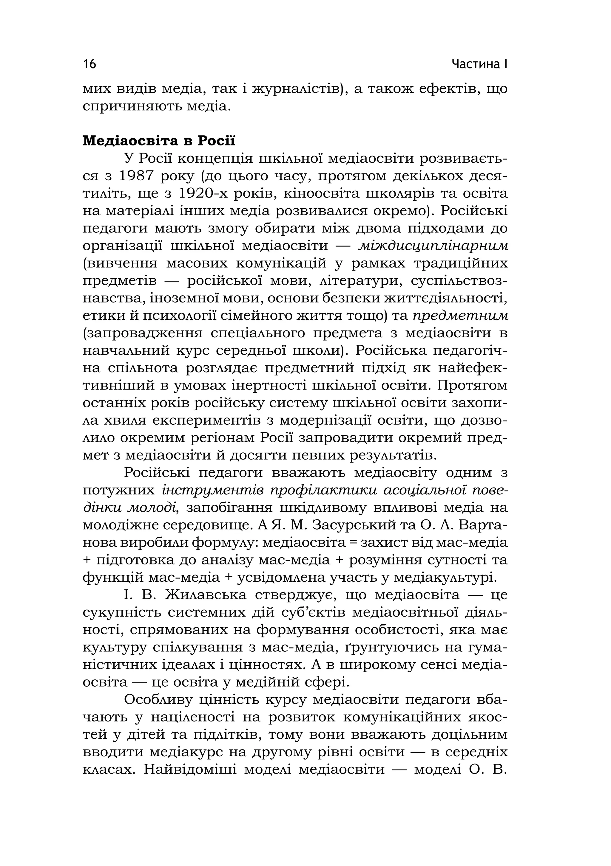 Частина І16
мих видів медіа, так і журналістів), а також ефектів, що
спричиняють медіа.
Медіаосвіта в Росії
У Росії концепція шкільної медіаосвіти розвиваєть-
ся з 1987 року (до цього часу, протягом декількох деся-
тиліть, ще з 1920-х років, кіноосвіта школярів та освіта
на матеріалі інших медіа розвивалися окремо). Російські
педагоги мають змогу обирати між двома підходами до
організації шкільної медіаосвіти — міждисциплінарним
(вивчення масових комунікацій у рамках традиційних
предметів — російської мови, літератури, суспільствоз-
навства, іноземної мови, основи безпеки життєдіяльності,
етики й психології сімейного життя тощо) та предметним
(запровадження спеціального предмета з медіаосвіти в
навчальний курс середньої школи). Російська педагогіч-
на спільнота розглядає предметний підхід як найефек-
тивніший в умовах інертності шкільної освіти. Протягом
останніх років російську систему шкільної освіти захопи-
ла хвиля експериментів з модернізації освіти, що дозво-
лило окремим регіонам Росії запровадити окремий пред-
мет з медіаосвіти й досягти певних результатів.
Російські педагоги вважають медіаосвіту одним з
потужних інструментів профілактики асоціальної пове-
дінки молоді, запобігання шкідливому впливові медіа на
молодіжне середовище. А Я. М. Засурський та О. Л. Варта-
нова виробили формулу: медіаосвіта = захист від мас-медіа
+ підготовка до аналізу мас-медіа + розуміння сутності та
функцій мас-медіа + усвідомлена участь у медіакультурі.
І. В. Жилавська стверджує, що медіаосвіта — це
сукупність системних дій суб’єктів медіаосвітньої діяль-
ності, спрямованих на формування особистості, яка має
культуру спілкування з мас-медіа, ґрунтуючись на гума-
ністичних ідеалах і цінностях. А в широкому сенсі медіа-
освіта — це освіта у медійній сфері.
Особливу цінність курсу медіаосвіти педагоги вба-
чають у націленості на розвиток комунікаційних якос-
тей у дітей та підлітків, тому вони вважають доцільним
вводити медіакурс на другому рівні освіти — в середніх
класах. Найвідоміші моделі медіаосвіти — моделі О. В.
 