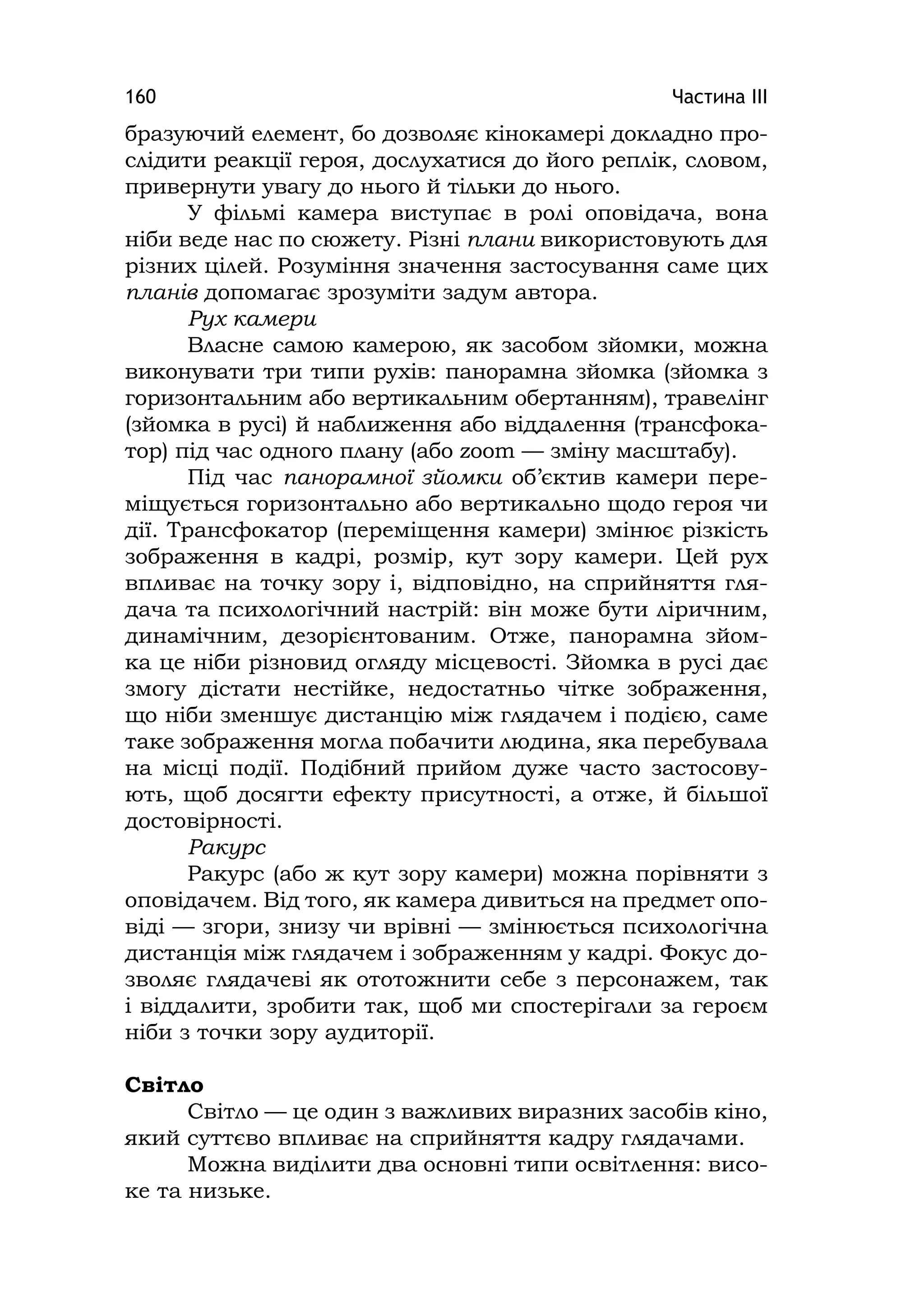 Частина ІІІ160
бразуючий елемент, бо дозволяє кінокамері докладно про-
слідити реакції героя, дослухатися до його реплік, словом,
привернути увагу до нього й тільки до нього.
У фільмі камера виступає в ролі оповідача, вона
ніби веде нас по сюжету. Різні плани використовують для
різних цілей. Розуміння значення застосування саме цих
планів допомагає зрозуміти задум автора.
Рух камери
Власне самою камерою, як засобом зйомки, можна
виконувати три типи рухів: панорамна зйомка (зйомка з
горизонтальним або вертикальним обертанням), травелінг
(зйомка в русі) й наближення або віддалення (трансфока-
тор) під час одного плану (або zoom — зміну масштабу).
Під час панорамної зйомки об’єктив камери пере-
міщується горизонтально або вертикально щодо героя чи
дії. Трансфокатор (переміщення камери) змінює різкість
зображення в кадрі, розмір, кут зору камери. Цей рух
впливає на точку зору і, відповідно, на сприйняття гля-
дача та психологічний настрій: він може бути ліричним,
динамічним, дезорієнтованим. Отже, панорамна зйом-
ка це ніби різновид огляду місцевості. Зйомка в русі дає
змогу дістати нестійке, недостатньо чітке зображення,
що ніби зменшує дистанцію між глядачем і подією, саме
таке зображення могла побачити людина, яка перебувала
на місці події. Подібний прийом дуже часто застосову-
ють, щоб досягти ефекту присутності, а отже, й більшої
достовірності.
Ракурс
Ракурс (або ж кут зору камери) можна порівняти з
оповідачем. Від того, як камера дивиться на предмет опо-
віді — згори, знизу чи врівні — змінюється психологічна
дистанція між глядачем і зображенням у кадрі. Фокус до-
зволяє глядачеві як ототожнити себе з персонажем, так
і віддалити, зробити так, щоб ми спостерігали за героєм
ніби з точки зору аудиторії.
Світло
Світло — це один з важливих виразних засобів кіно,
який суттєво впливає на сприйняття кадру глядачами.
Можна виділити два основні типи освітлення: висо-
ке та низьке.
 