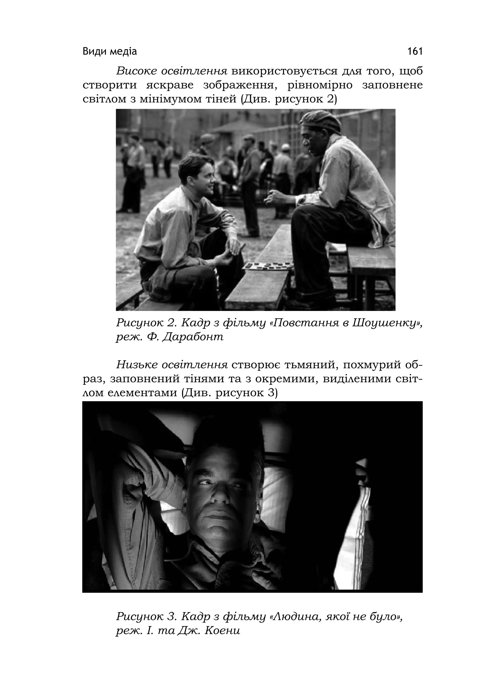 Види медіа 161
Високе освітлення використовується для того, щоб
створити яскраве зображення, рівномірно заповнене
світлом з мінімумом тіней (Див. рисунок 2)
Рисунок 2. Кадр з фільму «Повстання в Шоушенку»,
реж. Ф. Дарабонт
Низьке освітлення створює тьмяний, похмурий об-
раз, заповнений тінями та з окремими, виділеними світ-
лом елементами (Див. рисунок 3)
Рисунок 3. Кадр з фільму «Людина, якої не було»,
реж. І. та Дж. Коени
 