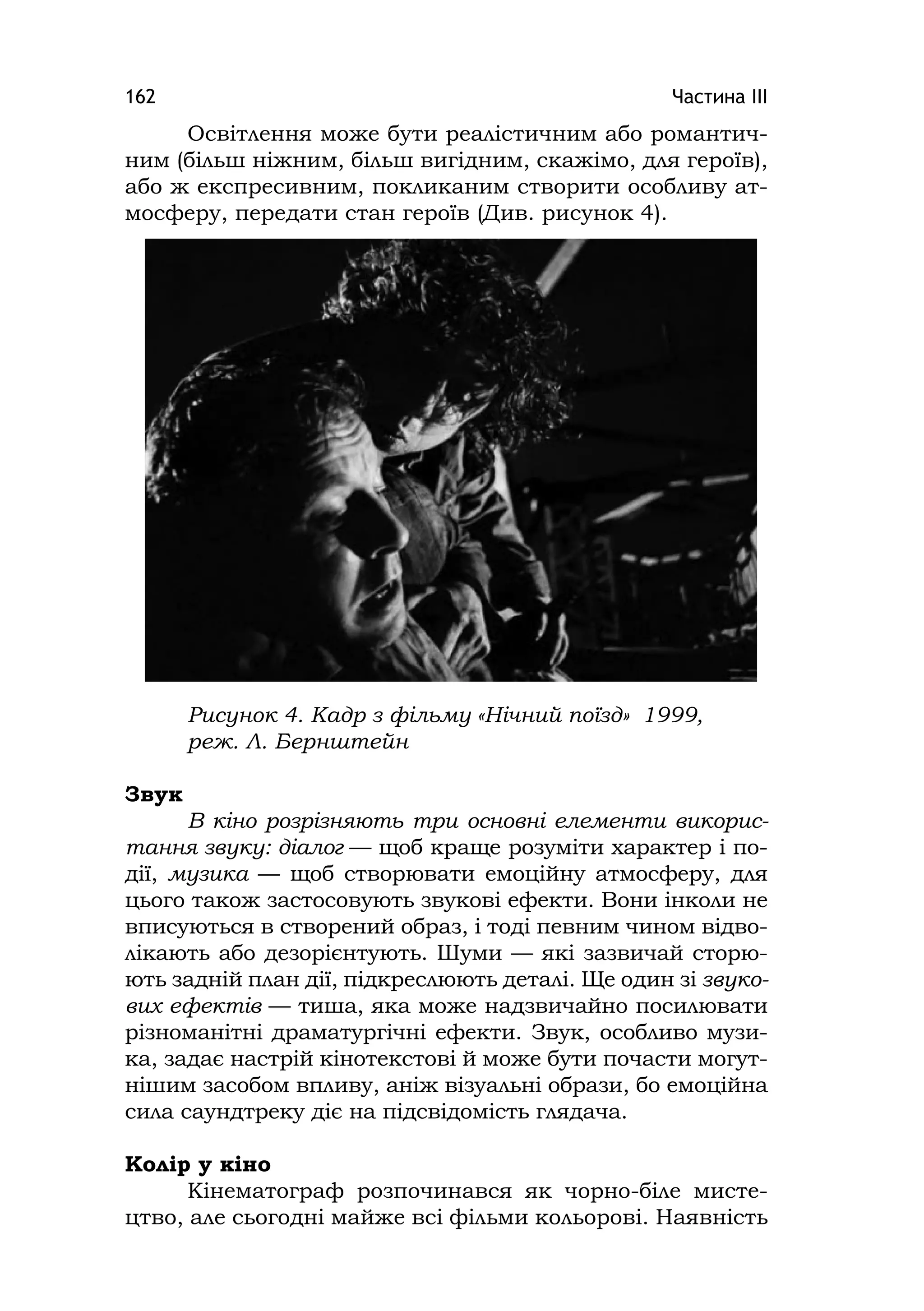 Частина ІІІ162
Освітлення може бути реалістичним або романтич-
ним (більш ніжним, більш вигідним, скажімо, для героїв),
або ж експресивним, покликаним створити особливу ат-
мосферу, передати стан героїв (Див. рисунок 4).
Рисунок 4. Кадр з фільму «Нічний поїзд» 1999,
реж. Л. Бернштейн
Звук
В кіно розрізняють три основні елементи викорис-
тання звуку: діалог — щоб краще розуміти характер і по-
дії, музика — щоб створювати емоційну атмосферу, для
цього також застосовують звукові ефекти. Вони інколи не
вписуються в створений образ, і тоді певним чином відво-
лікають або дезорієнтують. Шуми — які зазвичай сторю-
ють задній план дії, підкреслюють деталі. Ще один зі звуко-
вих ефектів — тиша, яка може надзвичайно посилювати
різноманітні драматургічні ефекти. Звук, особливо музи-
ка, задає настрій кінотекстові й може бути почасти могут-
нішим засобом впливу, аніж візуальні образи, бо емоційна
сила саундтреку діє на підсвідомість глядача.
Колір у кіно
Кінематограф розпочинався як чорно-біле мисте-
цтво, але сьогодні майже всі фільми кольорові. Наявність
 