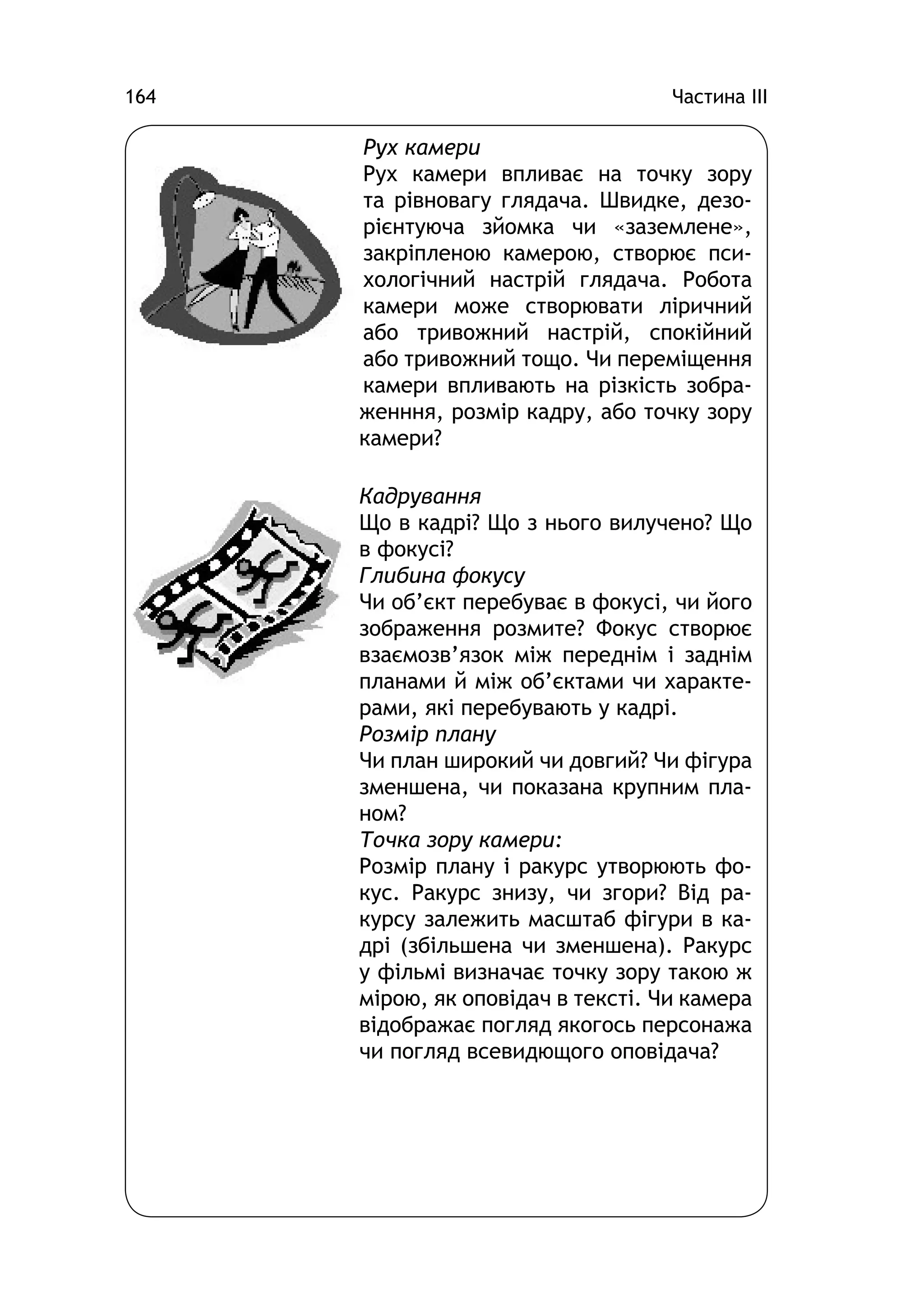 Частина ІІІ164
Рух камери
Рух камери впливає на точку зору
та рівновагу глядача. Швидке, дезо-
рієнтуюча зйомка чи «заземлене»,
закріпленою камерою, створює пси-
хологічний настрій глядача. Робота
камери може створювати ліричний
або тривожний настрій, спокійний
або тривожний тощо. Чи переміщення
камери впливають на різкість зобра-
женння, розмір кадру, або точку зору
камери?
Кадрування
Що в кадрі? Що з нього вилучено? Що
в фокусі?
Глибина фокусу
Чи об’єкт перебуває в фокусі, чи його
зображення розмите? Фокус створює
взаємозв’язок між переднім і заднім
планами й між об’єктами чи характе-
рами, які перебувають у кадрі.
Розмір плану
Чи план широкий чи довгий? Чи фігура
зменшена, чи показана крупним пла-
ном?
Точка зору камери:
Розмір плану і ракурс утворюють фо-
кус. Ракурс знизу, чи згори? Від ра-
курсу залежить масштаб фігури в ка-
дрі (збільшена чи зменшена). Ракурс
у фільмі визначає точку зору такою ж
мірою, як оповідач в тексті. Чи камера
відображає погляд якогось персонажа
чи погляд всевидющого оповідача?
 