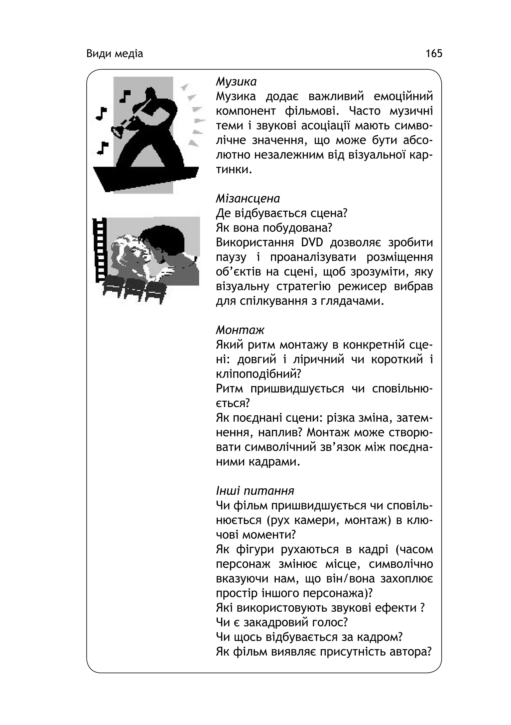 Види медіа 165
Mузика
Музика додає важливий емоційний
компонент фільмові. Часто музичні
теми і звукові асоціації мають симво-
лічне значення, що може бути абсо-
лютно незалежним від візуальної кар-
тинки.
Мізансцена
Де відбувається сцена?
Як вона побудована?
Використання DVD дозволяє зробити
паузу і проаналізувати розміщення
об’єктів на сцені, щоб зрозуміти, яку
візуальну стратегію режисер вибрав
для спілкування з глядачами.
Монтаж
Який ритм монтажу в конкретній сце-
ні: довгий і ліричний чи короткий і
кліпоподібний?
Ритм пришвидшується чи сповільню-
ється?
Як поєднані сцени: різка зміна, затем-
нення, наплив? Монтаж може створю-
вати символічний зв’язок між поєдна-
ними кадрами.
Інші питання
Чи фільм пришвидшується чи сповіль-
нюється (рух камери, монтаж) в клю-
чові моменти?
Як фігури рухаються в кадрі (часом
персонаж змінює місце, символічно
вказуючи нам, що він/вона захоплює
простір іншого персонажа)?
Які використовують звукові ефекти ?
Чи є закадровий голос?
Чи щось відбувається за кадром?
Як фільм виявляє присутність автора?
 