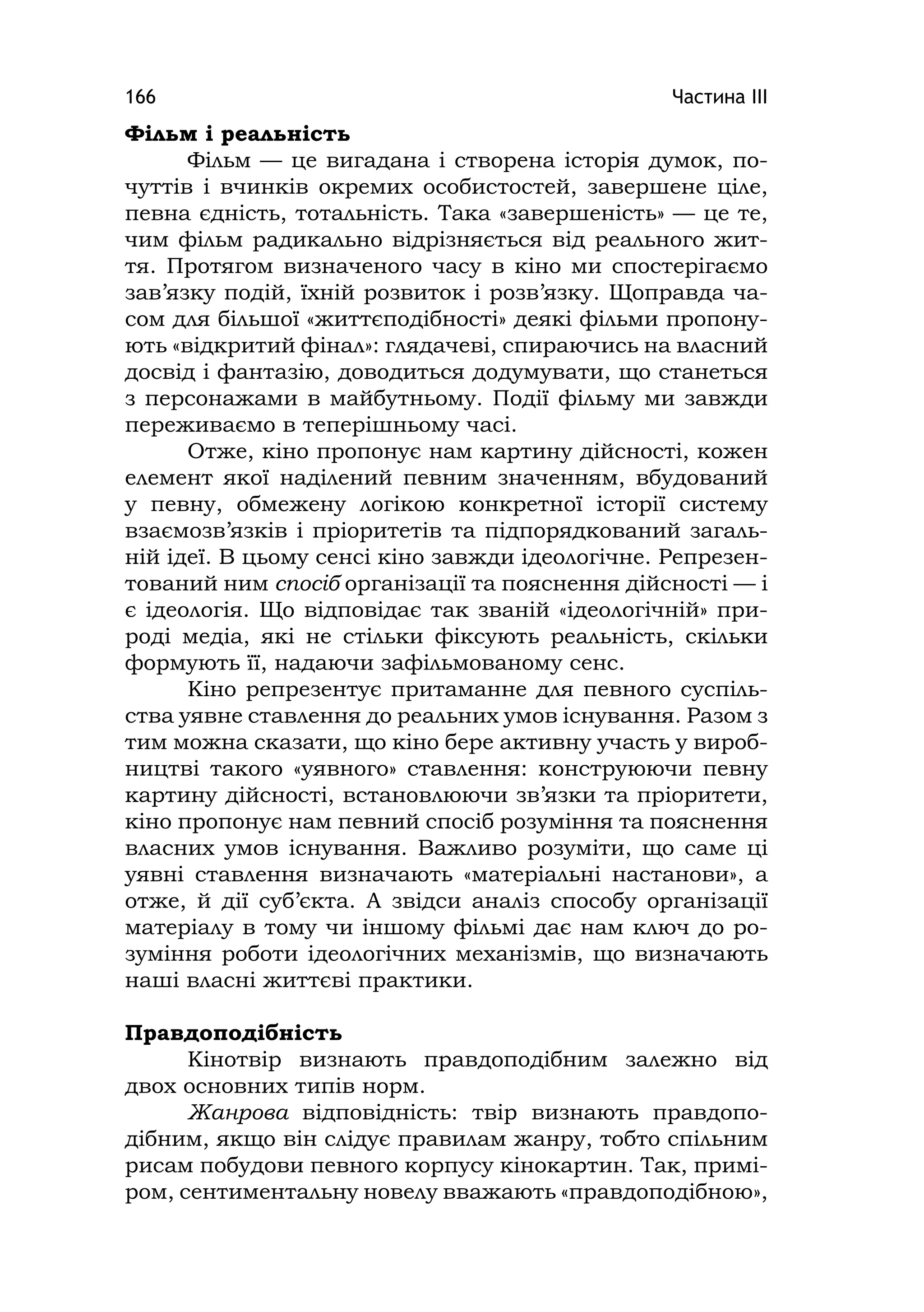 Частина ІІІ166
Фільм і реальність
Фільм — це вигадана і створена історія думок, по-
чуттів і вчинків окремих особистостей, завершене ціле,
певна єдність, тотальність. Така «завершеність» — це те,
чим фільм радикально відрізняється від реального жит-
тя. Протягом визначеного часу в кіно ми спостерігаємо
зав’язку подій, їхній розвиток і розв’язку. Щоправда ча-
сом для більшої «життєподібності» деякі фільми пропону-
ють «відкритий фінал»: глядачеві, спираючись на власний
досвід і фантазію, доводиться додумувати, що станеться
з персонажами в майбутньому. Події фільму ми завжди
переживаємо в теперішньому часі.
Отже, кіно пропонує нам картину дійсності, кожен
елемент якої наділений певним значенням, вбудований
у певну, обмежену логікою конкретної історії систему
взаємозв’язків і пріоритетів та підпорядкований загаль-
ній ідеї. В цьому сенсі кіно завжди ідеологічне. Репрезен-
тований ним спосіб організації та пояснення дійсності — і
є ідеологія. Що відповідає так званій «ідеологічній» при-
роді медіа, які не стільки фіксують реальність, скільки
формують її, надаючи зафільмованому сенс.
Кіно репрезентує притаманне для певного суспіль-
ства уявне ставлення до реальних умов існування. Разом з
тим можна сказати, що кіно бере активну участь у вироб-
ництві такого «уявного» ставлення: конструюючи певну
картину дійсності, встановлюючи зв’язки та пріоритети,
кіно пропонує нам певний спосіб розуміння та пояснення
власних умов існування. Важливо розуміти, що саме ці
уявні ставлення визначають «матеріальні настанови», а
отже, й дії суб’єкта. А звідси аналіз способу організації
матеріалу в тому чи іншому фільмі дає нам ключ до ро-
зуміння роботи ідеологічних механізмів, що визначають
наші власні життєві практики.
Правдоподібність
Кінотвір визнають правдоподібним залежно від
двох основних типів норм.
Жанрова відповідність: твір визнають правдопо-
дібним, якщо він слідує правилам жанру, тобто спільним
рисам побудови певного корпусу кінокартин. Так, примі-
ром, сентиментальну новелу вважають «правдоподібною»,
 