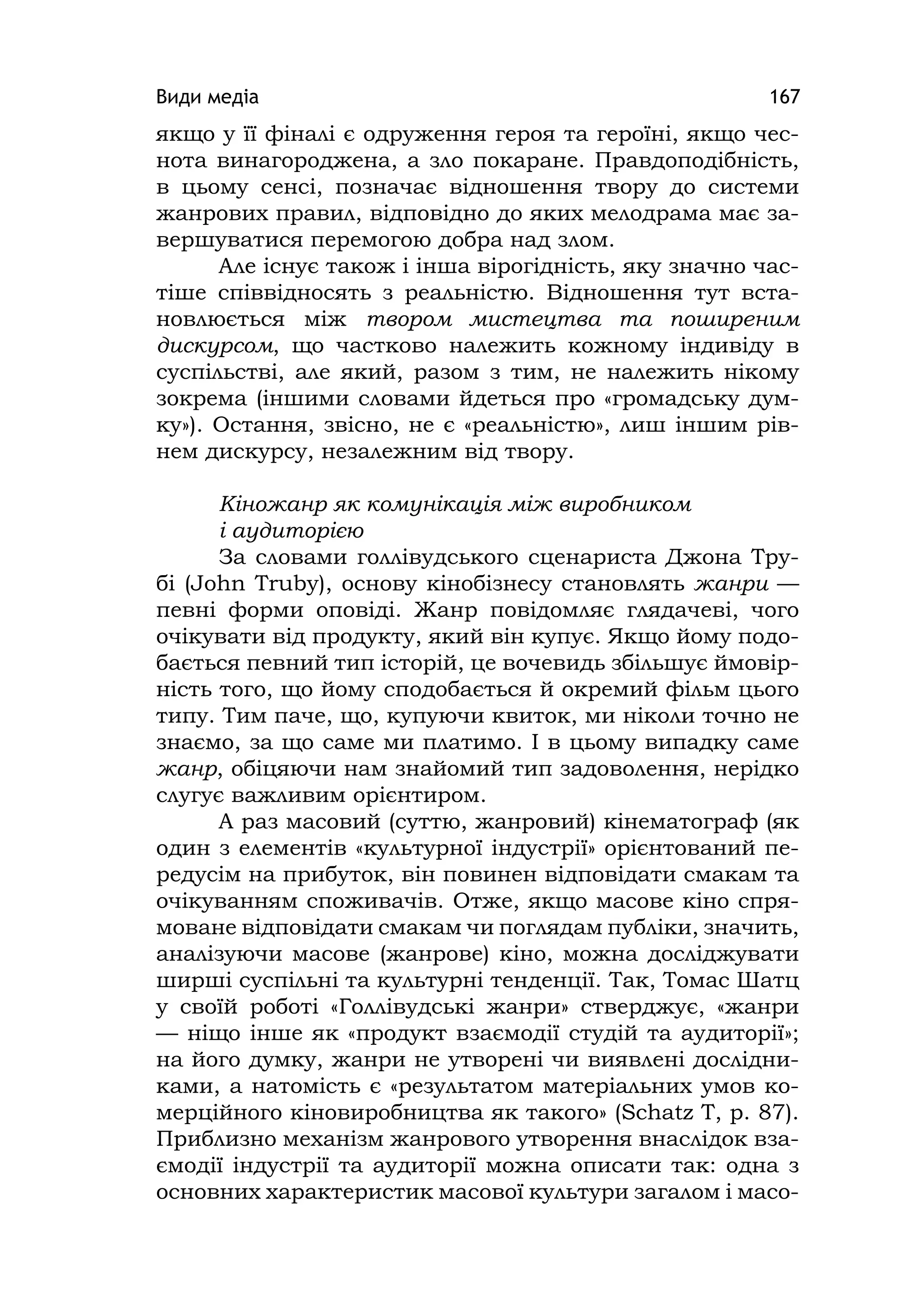 Види медіа 167
якщо у її фіналі є одруження героя та героїні, якщо чес-
нота винагороджена, а зло покаране. Правдоподібність,
в цьому сенсі, позначає відношення твору до системи
жанрових правил, відповідно до яких мелодрама має за-
вершуватися перемогою добра над злом.
Але існує також і інша вірогідність, яку значно час-
тіше співвідносять з реальністю. Відношення тут вста-
новлюється між твором мистецтва та поширеним
дискурсом, що частково належить кожному індивіду в
суспільстві, але який, разом з тим, не належить нікому
зокрема (іншими словами йдеться про «громадську дум-
ку»). Остання, звісно, не є «реальністю», лиш іншим рів-
нем дискурсу, незалежним від твору.
Кіножанр як комунікація між виробником
і аудиторією
За словами голлівудського сценариста Джона Тру-
бі (John Truby), основу кінобізнесу становлять жанри —
певні форми оповіді. Жанр повідомляє глядачеві, чого
очікувати від продукту, який він купує. Якщо йому подо-
бається певний тип історій, це вочевидь збільшує ймовір-
ність того, що йому сподобається й окремий фільм цього
типу. Тим паче, що, купуючи квиток, ми ніколи точно не
знаємо, за що саме ми платимо. І в цьому випадку саме
жанр, обіцяючи нам знайомий тип задоволення, нерідко
слугує важливим орієнтиром.
А раз масовий (суттю, жанровий) кінематограф (як
один з елементів «культурної індустрії» орієнтований пе-
редусім на прибуток, він повинен відповідати смакам та
очікуванням споживачів. Отже, якщо масове кіно спря-
моване відповідати смакам чи поглядам публіки, значить,
аналізуючи масове (жанрове) кіно, можна досліджувати
ширші суспільні та культурні тенденції. Так, Томас Шатц
у своїй роботі «Голлівудські жанри» стверджує, «жанри
— ніщо інше як «продукт взаємодії студій та аудиторії»;
на його думку, жанри не утворені чи виявлені дослідни-
ками, а натомість є «результатом матеріальних умов ко-
мерційного кіновиробництва як такого» (Schatz T, p. 87).
Приблизно механізм жанрового утворення внаслідок вза-
ємодії індустрії та аудиторії можна описати так: одна з
основних характеристик масової культури загалом і масо-
 
