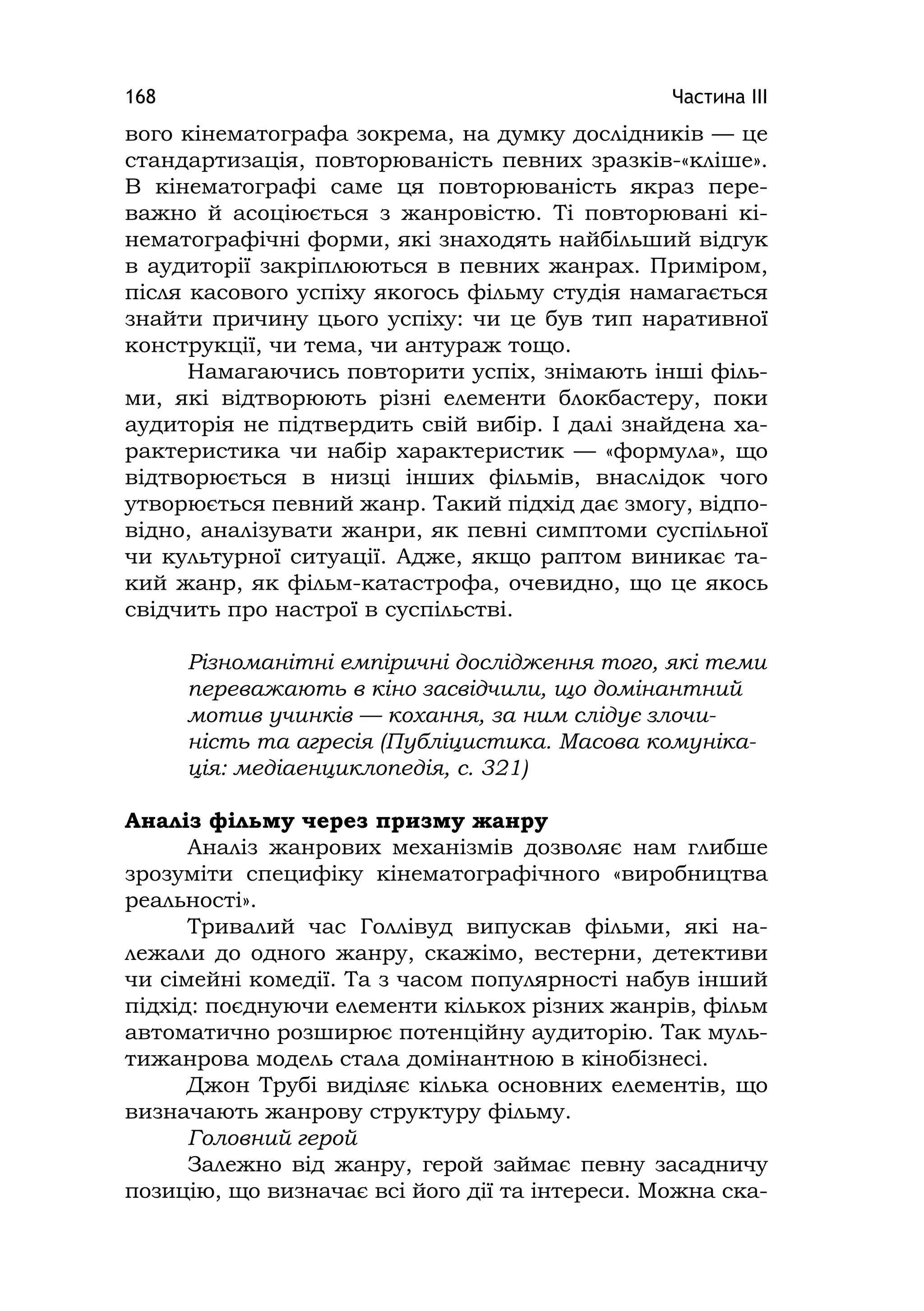 Частина ІІІ168
вого кінематографа зокрема, на думку дослідників — це
стандартизація, повторюваність певних зразків-«кліше».
В кінематографі саме ця повторюваність якраз пере-
важно й асоціюється з жанровістю. Ті повторювані кі-
нематографічні форми, які знаходять найбільший відгук
в аудиторії закріплюються в певних жанрах. Приміром,
після касового успіху якогось фільму студія намагається
знайти причину цього успіху: чи це був тип наративної
конструкції, чи тема, чи антураж тощо.
Намагаючись повторити успіх, знімають інші філь-
ми, які відтворюють різні елементи блокбастеру, поки
аудиторія не підтвердить свій вибір. І далі знайдена ха-
рактеристика чи набір характеристик — «формула», що
відтворюється в низці інших фільмів, внаслідок чого
утворюється певний жанр. Такий підхід дає змогу, відпо-
відно, аналізувати жанри, як певні симптоми суспільної
чи культурної ситуації. Адже, якщо раптом виникає та-
кий жанр, як фільм-катастрофа, очевидно, що це якось
свідчить про настрої в суспільстві.
Різноманітні емпіричні дослідження того, які теми
переважають в кіно засвідчили, що домінантний
мотив учинків — кохання, за ним слідує злочи-
ність та агресія (Публіцистика. Масова комуніка-
ція: медіаенциклопедія, с. 321)
Аналіз фільму через призму жанру
Аналіз жанрових механізмів дозволяє нам глибше
зрозуміти специфіку кінематографічного «виробництва
реальності».
Тривалий час Голлівуд випускав фільми, які на-
лежали до одного жанру, скажімо, вестерни, детективи
чи сімейні комедії. Та з часом популярності набув інший
підхід: поєднуючи елементи кількох різних жанрів, фільм
автоматично розширює потенційну аудиторію. Так муль-
тижанрова модель стала домінантною в кінобізнесі.
Джон Трубі виділяє кілька основних елементів, що
визначають жанрову структуру фільму.
Головний герой
Залежно від жанру, герой займає певну засадничу
позицію, що визначає всі його дії та інтереси. Можна ска-
 