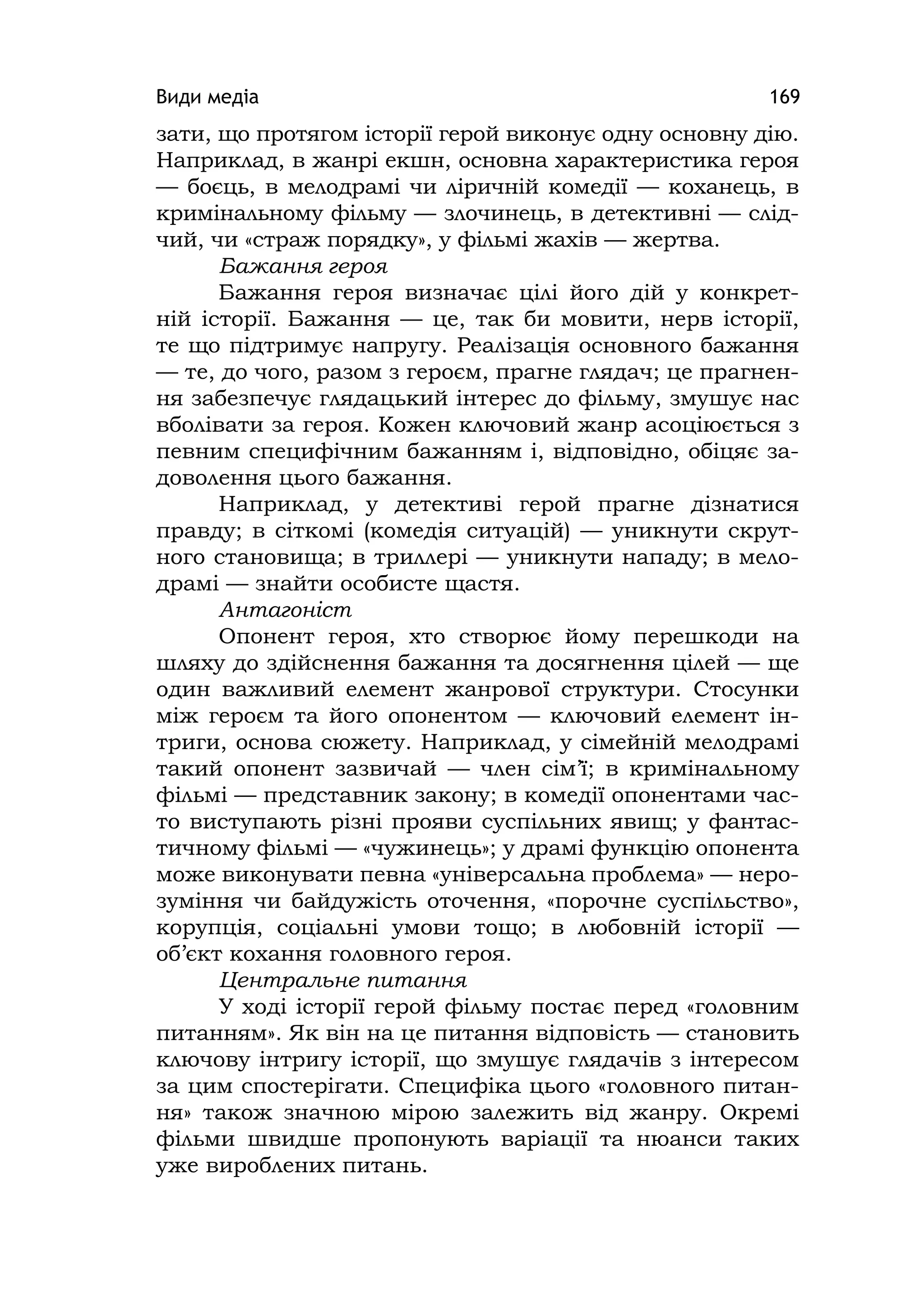 Види медіа 169
зати, що протягом історії герой виконує одну основну дію.
Наприклад, в жанрі екшн, основна характеристика героя
— боєць, в мелодрамі чи ліричній комедії — коханець, в
кримінальному фільму — злочинець, в детективні — слід-
чий, чи «страж порядку», у фільмі жахів — жертва.
Бажання героя
Бажання героя визначає цілі його дій у конкрет-
ній історії. Бажання — це, так би мовити, нерв історії,
те що підтримує напругу. Реалізація основного бажання
— те, до чого, разом з героєм, прагне глядач; це прагнен-
ня забезпечує глядацький інтерес до фільму, змушує нас
вболівати за героя. Кожен ключовий жанр асоціюється з
певним специфічним бажанням і, відповідно, обіцяє за-
доволення цього бажання.
Наприклад, у детективі герой прагне дізнатися
правду; в сіткомі (комедія ситуацій) — уникнути скрут-
ного становища; в триллері — уникнути нападу; в мело-
драмі — знайти особисте щастя.
Антагоніст
Опонент героя, хто створює йому перешкоди на
шляху до здійснення бажання та досягнення цілей — ще
один важливий елемент жанрової структури. Стосунки
між героєм та його опонентом — ключовий елемент ін-
триги, основа сюжету. Наприклад, у сімейній мелодрамі
такий опонент зазвичай — член сім’ї; в кримінальному
фільмі — представник закону; в комедії опонентами час-
то виступають різні прояви суспільних явищ; у фантас-
тичному фільмі — «чужинець»; у драмі функцію опонента
може виконувати певна «універсальна проблема» — неро-
зуміння чи байдужість оточення, «порочне суспільство»,
корупція, соціальні умови тощо; в любовній історії —
об’єкт кохання головного героя.
Центральне питання
У ході історії герой фільму постає перед «головним
питанням». Як він на це питання відповість — становить
ключову інтригу історії, що змушує глядачів з інтересом
за цим спостерігати. Специфіка цього «головного питан-
ня» також значною мірою залежить від жанру. Окремі
фільми швидше пропонують варіації та нюанси таких
уже вироблених питань.
 