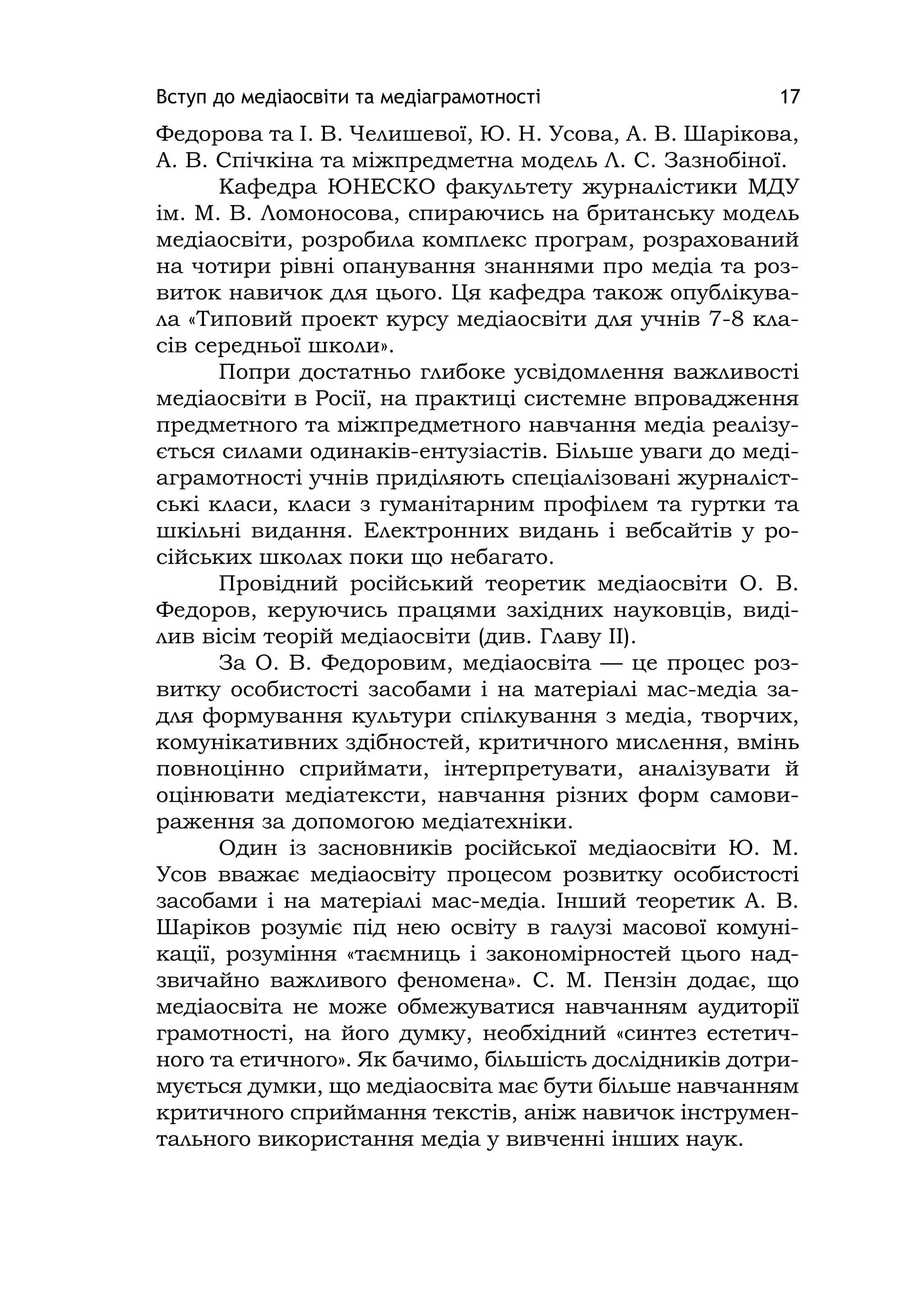 Вступ до медіаосвіти та медіаграмотності 17
Федорова та І. В. Челишевої, Ю. Н. Усова, А. В. Шарікова,
А. В. Спічкіна та міжпредметна модель Л. С. Зазнобіної.
Кафедра ЮНЕСКО факультету журналістики МДУ
ім. М. В. Ломоносова, спираючись на британську модель
медіаосвіти, розробила комплекс програм, розрахований
на чотири рівні опанування знаннями про медіа та роз-
виток навичок для цього. Ця кафедра також опублікува-
ла «Типовий проект курсу медіаосвіти для учнів 7-8 кла-
сів середньої школи».
Попри достатньо глибоке усвідомлення важливості
медіаосвіти в Росії, на практиці системне впровадження
предметного та міжпредметного навчання медіа реалізу-
ється силами одинаків-ентузіастів. Більше уваги до меді-
аграмотності учнів приділяють спеціалізовані журналіст-
ські класи, класи з гуманітарним профілем та гуртки та
шкільні видання. Електронних видань і вебсайтів у ро-
сійських школах поки що небагато.
Провідний російський теоретик медіаосвіти О. В.
Федоров, керуючись працями західних науковців, виді-
лив вісім теорій медіаосвіти (див. Главу ІІ).
За О. В. Федоровим, медіаосвіта — це процес роз-
витку особистості засобами і на матеріалі мас-медіа за-
для формування культури спілкування з медіа, творчих,
комунікативних здібностей, критичного мислення, вмінь
повноцінно сприймати, інтерпретувати, аналізувати й
оцінювати медіатексти, навчання різних форм самови-
раження за допомогою медіатехніки.
Один із засновників російської медіаосвіти Ю. М.
Усов вважає медіаосвіту процесом розвитку особистості
засобами і на матеріалі мас-медіа. Інший теоретик А. В.
Шаріков розуміє під нею освіту в галузі масової комуні-
кації, розуміння «таємниць і закономірностей цього над-
звичайно важливого феномена». С. М. Пензін додає, що
медіаосвіта не може обмежуватися навчанням аудиторії
грамотності, на його думку, необхідний «синтез естетич-
ного та етичного». Як бачимо, більшість дослідників дотри-
мується думки, що медіаосвіта має бути більше навчанням
критичного сприймання текстів, аніж навичок інструмен-
тального використання медіа у вивченні інших наук.
 