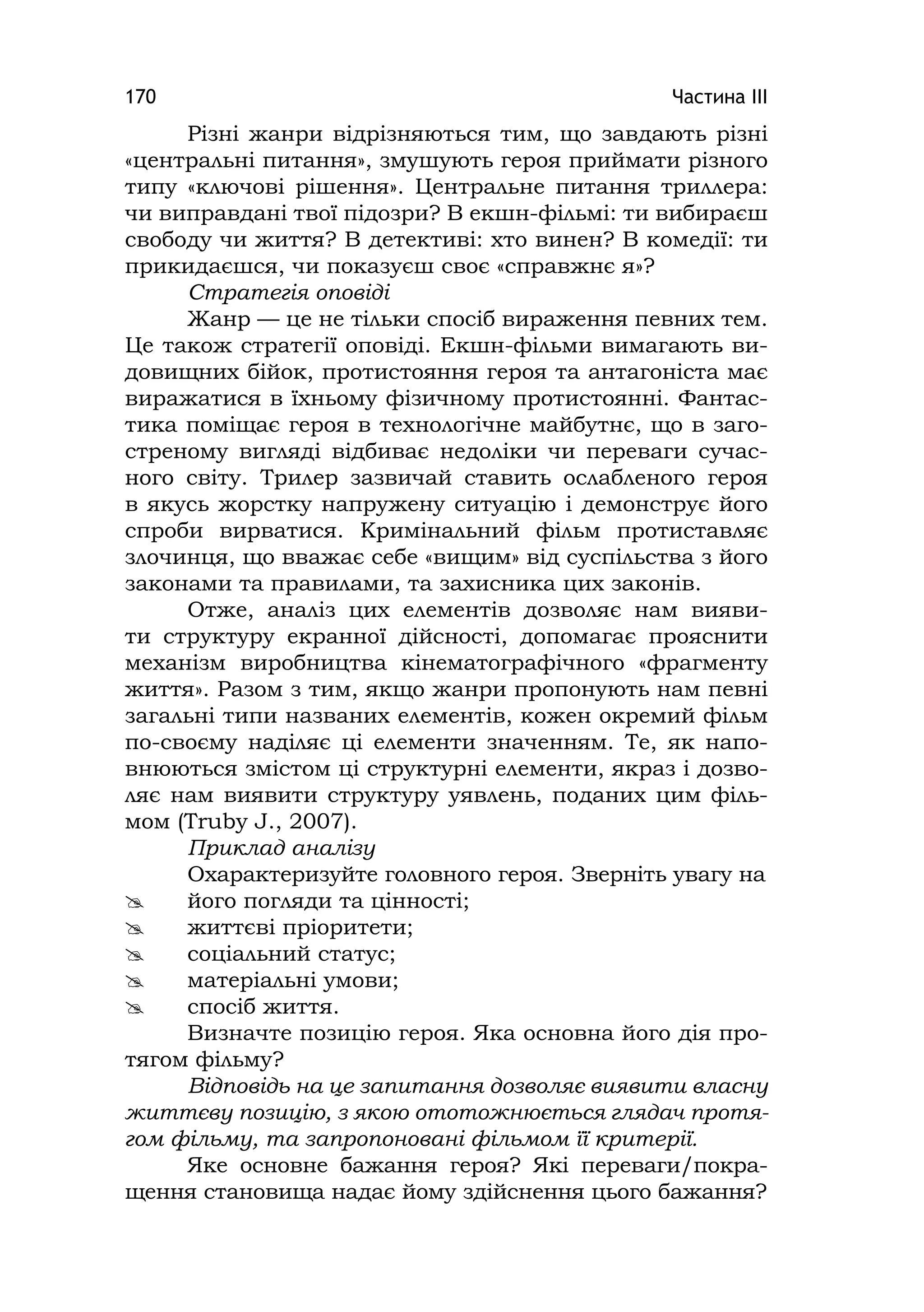 Частина ІІІ170
Різні жанри відрізняються тим, що завдають різні
«центральні питання», змушують героя приймати різного
типу «ключові рішення». Центральне питання триллера:
чи виправдані твої підозри? В екшн-фільмі: ти вибираєш
свободу чи життя? В детективі: хто винен? В комедії: ти
прикидаєшся, чи показуєш своє «справжнє я»?
Стратегія оповіді
Жанр — це не тільки спосіб вираження певних тем.
Це також стратегії оповіді. Екшн-фільми вимагають ви-
довищних бійок, протистояння героя та антагоніста має
виражатися в їхньому фізичному протистоянні. Фантас-
тика поміщає героя в технологічне майбутнє, що в заго-
стреному вигляді відбиває недоліки чи переваги сучас-
ного світу. Трилер зазвичай ставить ослабленого героя
в якусь жорстку напружену ситуацію і демонструє його
спроби вирватися. Кримінальний фільм протиставляє
злочинця, що вважає себе «вищим» від суспільства з його
законами та правилами, та захисника цих законів.
Отже, аналіз цих елементів дозволяє нам вияви-
ти структуру екранної дійсності, допомагає прояснити
механізм виробництва кінематографічного «фрагменту
життя». Разом з тим, якщо жанри пропонують нам певні
загальні типи названих елементів, кожен окремий фільм
по-своєму наділяє ці елементи значенням. Те, як напо-
внюються змістом ці структурні елементи, якраз і дозво-
ляє нам виявити структуру уявлень, поданих цим філь-
мом (Truby J., 2007).
Приклад аналізу
Охарактеризуйте головного героя. Зверніть увагу на
 його погляди та цінності;
 життєві пріоритети;
 соціальний статус;
 матеріальні умови;
 спосіб життя.
Визначте позицію героя. Яка основна його дія про-
тягом фільму?
Відповідь на це запитання дозволяє виявити власну
життєву позицію, з якою ототожнюється глядач протя-
гом фільму, та запропоновані фільмом її критерії.
Яке основне бажання героя? Які переваги/покра-
щення становища надає йому здійснення цього бажання?
 