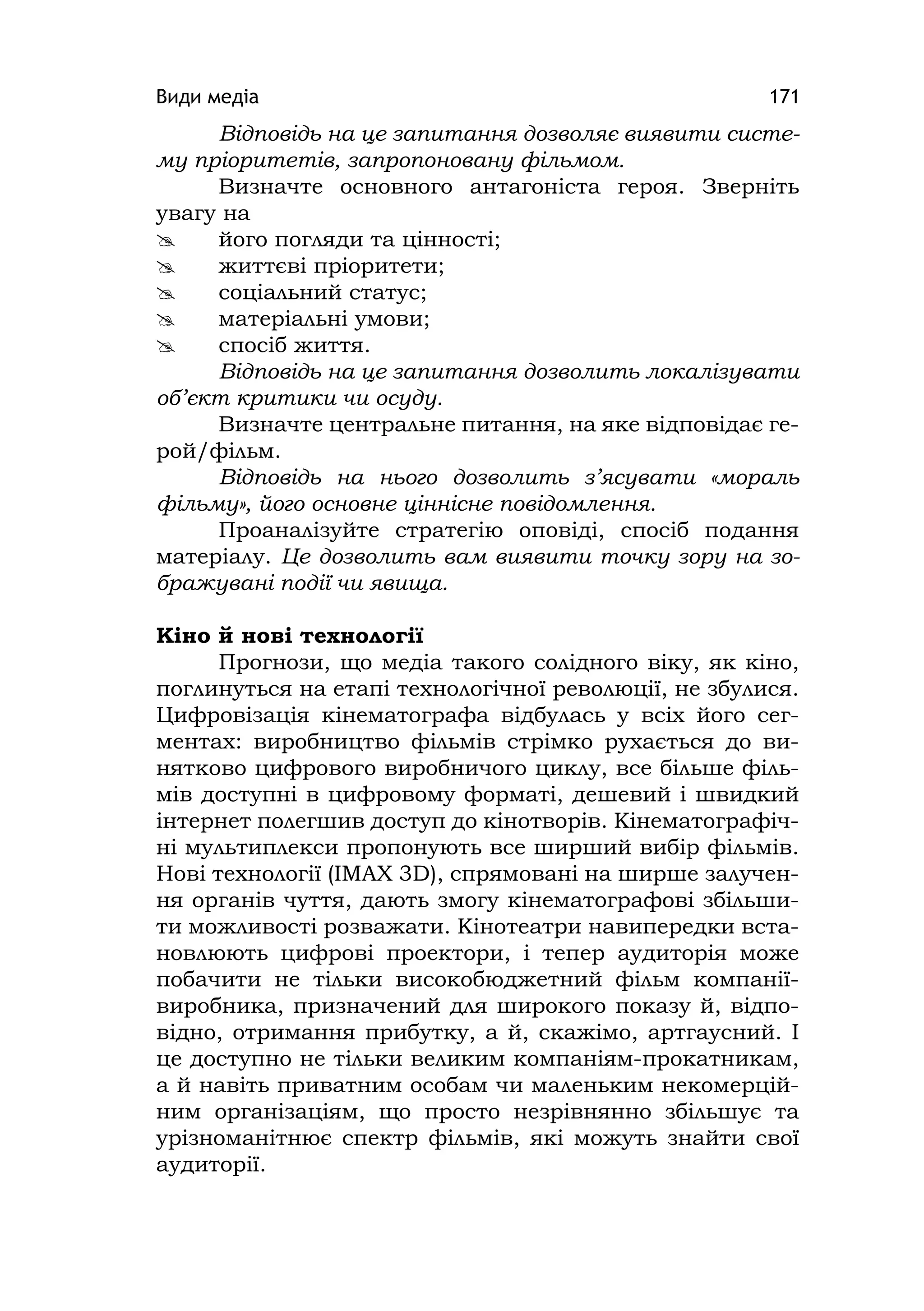 Види медіа 171
Відповідь на це запитання дозволяє виявити систе-
му пріоритетів, запропоновану фільмом.
Визначте основного антагоніста героя. Зверніть
увагу на
 його погляди та цінності;
 життєві пріоритети;
 соціальний статус;
 матеріальні умови;
 спосіб життя.
Відповідь на це запитання дозволить локалізувати
об’єкт критики чи осуду.
Визначте центральне питання, на яке відповідає ге-
рой/фільм.
Відповідь на нього дозволить з’ясувати «мораль
фільму», його основне ціннісне повідомлення.
Проаналізуйте стратегію оповіді, спосіб подання
матеріалу. Це дозволить вам виявити точку зору на зо-
бражувані події чи явища.
Кіно й нові технології
Прогнози, що медіа такого солідного віку, як кіно,
поглинуться на етапі технологічної революції, не збулися.
Цифровізація кінематографа відбулась у всіх його сег-
ментах: виробництво фільмів стрімко рухається до ви-
нятково цифрового виробничого циклу, все більше філь-
мів доступні в цифровому форматі, дешевий і швидкий
інтернет полегшив доступ до кінотворів. Кінематографіч-
ні мультиплекси пропонують все ширший вибір фільмів.
Нові технології (ІMAX 3D), спрямовані на ширше залучен-
ня органів чуття, дають змогу кінематографові збільши-
ти можливості розважати. Кінотеатри навипередки вста-
новлюють цифрові проектори, і тепер аудиторія може
побачити не тільки високобюджетний фільм компанії-
виробника, призначений для широкого показу й, відпо-
відно, отримання прибутку, а й, скажімо, артгаусний. І
це доступно не тільки великим компаніям-прокатникам,
а й навіть приватним особам чи маленьким некомерцій-
ним організаціям, що просто незрівнянно збільшує та
урізноманітнює спектр фільмів, які можуть знайти свої
аудиторії.
 