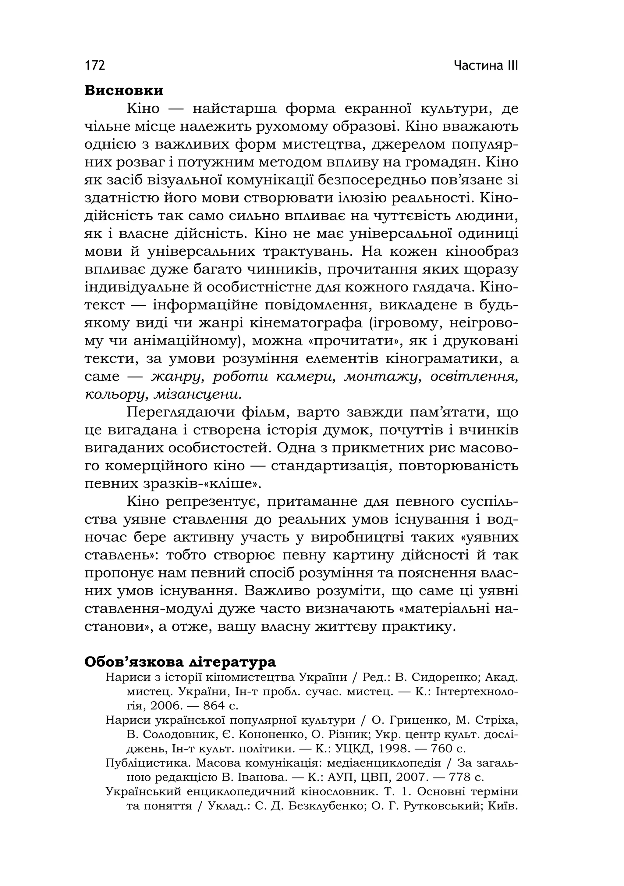 Частина ІІІ172
Висновки
Кіно — найстарша форма екранної культури, де
чільне місце належить рухомому образові. Кіно вважають
однією з важливих форм мистецтва, джерелом популяр-
них розваг і потужним методом впливу на громадян. Кіно
як засіб візуальної комунікації безпосередньо пов’язане зі
здатністю його мови створювати ілюзію реальності. Кіно-
дійсність так само сильно впливає на чуттєвість людини,
як і власне дійсність. Кіно не має універсальної одиниці
мови й універсальних трактувань. На кожен кінообраз
впливає дуже багато чинників, прочитання яких щоразу
індивідуальне й особистністне для кожного глядача. Кіно-
текст — інформаційне повідомлення, викладене в будь-
якому виді чи жанрі кінематографа (ігровому, неігрово-
му чи анімаційному), можна «прочитати», як і друковані
тексти, за умови розуміння елементів кінограматики, а
саме — жанру, роботи камери, монтажу, освітлення,
кольору, мізансцени.
Переглядаючи фільм, варто завжди пам’ятати, що
це вигадана і створена історія думок, почуттів і вчинків
вигаданих особистостей. Одна з прикметних рис масово-
го комерційного кіно — стандартизація, повторюваність
певних зразків-«кліше».
Кіно репрезентує, притаманне для певного суспіль-
ства уявне ставлення до реальних умов існування і вод-
ночас бере активну участь у виробництві таких «уявних
ставлень»: тобто створює певну картину дійсності й так
пропонує нам певний спосіб розуміння та пояснення влас-
них умов існування. Важливо розуміти, що саме ці уявні
ставлення-модулі дуже часто визначають «матеріальні на-
станови», а отже, вашу власну життєву практику.
Обов’язкова література
Нариси з історії кіномистецтва України / Ред.: В. Сидоренко; Акад.
мистец. України, Ін-т пробл. сучас. мистец. — К.: Інтертехноло-
гія, 2006. — 864 c.
Нариси української популярної культури / О. Гриценко, М. Стріха,
В. Солодовник, Є. Кононенко, О. Різник; Укр. центр культ. дослі-
джень, Ін-т культ. політики. — К.: УЦКД, 1998. — 760 с.
Публіцистика. Масова комунікація: медіаенциклопедія / За загаль-
ною редакцією В. Іванова. — К.: АУП, ЦВП, 2007. — 778 с.
Український енциклопедичний кінословник. Т. 1. Основні терміни
та поняття / Уклад.: С. Д. Безклубенко; О. Г. Рутковський; Київ.
 