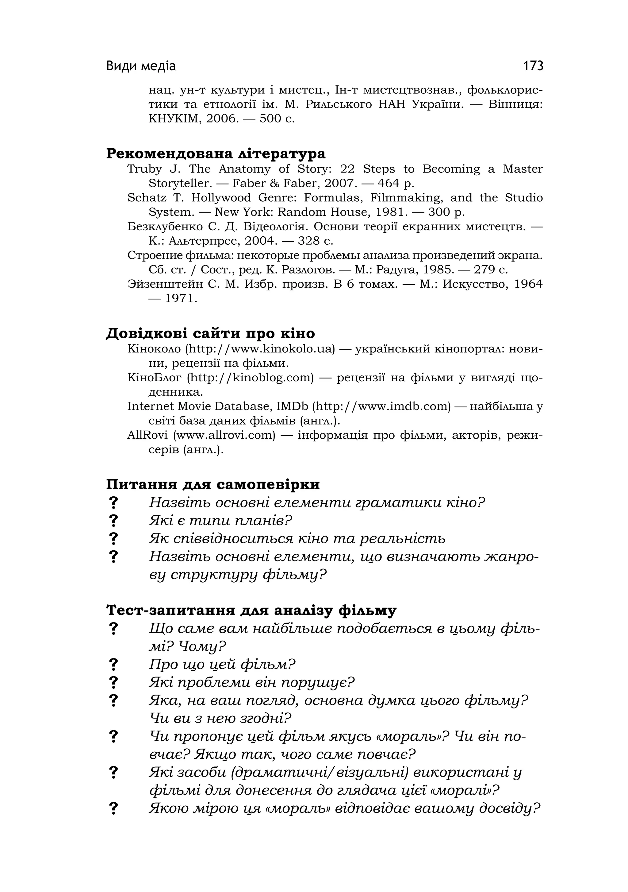 Види медіа 173
нац. ун-т культури і мистец., Ін-т мистецтвознав., фольклорис-
тики та етнології ім. М. Рильського НАН України. — Вінниця:
КНУКІМ, 2006. — 500 с.
Рекомендована література
Truby J. The Anatomy of Story: 22 Steps to Becomіng a Master
Storyteller. — Faber & Faber, 2007. — 464 p.
Schatz T. Hollywood Genre: Formulas, Fіlmmakіng, and the Studіo
System. — New York: Random House, 1981. — 300 p.
Безклубенко С. Д. Відеологія. Основи теорії екранних мистецтв. —
К.: Альтерпрес, 2004. — 328 с.
Строение фильма: некоторые проблемы анализа произведений экрана.
Сб. ст. / Сост., ред. К. Разлогов. — М.: Радуга, 1985. — 279 с.
Эйзенштейн С. М. Избр. произв. В 6 томах. — М.: Искусство, 1964
— 1971.
Довідкові сайти про кіно
Кіноколо (http://www.kinokolo.ua) — український кінопортал: нови-
ни, рецензії на фільми.
КіноБлог (http://kinoblog.com) — рецензії на фільми у вигляді що-
денника.
Іnternet Movіe Database, ІMDb (http://www.imdb.com) — найбільша у
світі база даних фільмів (англ.).
AllRovi (www.allrovi.com) — інформація про фільми, акторів, режи-
серів (англ.).
Питання для самопевірки
 Назвіть основні елементи граматики кіно?
 Які є типи планів?
 Як співвідноситься кіно та реальність
 Назвіть основні елементи, що визначають жанро-
ву структуру фільму?
Тест-запитання для аналізу фільму
 Що саме вам найбільше подобається в цьому філь-
мі? Чому?
 Про що цей фільм?
 Які проблеми він порушує?
 Яка, на ваш погляд, основна думка цього фільму?
Чи ви з нею згодні?
 Чи пропонує цей фільм якусь «мораль»? Чи він по-
вчає? Якщо так, чого саме повчає?
 Які засоби (драматичні/візуальні) використані у
фільмі для донесення до глядача цієї «моралі»?
 Якою мірою ця «мораль» відповідає вашому досвіду?
 