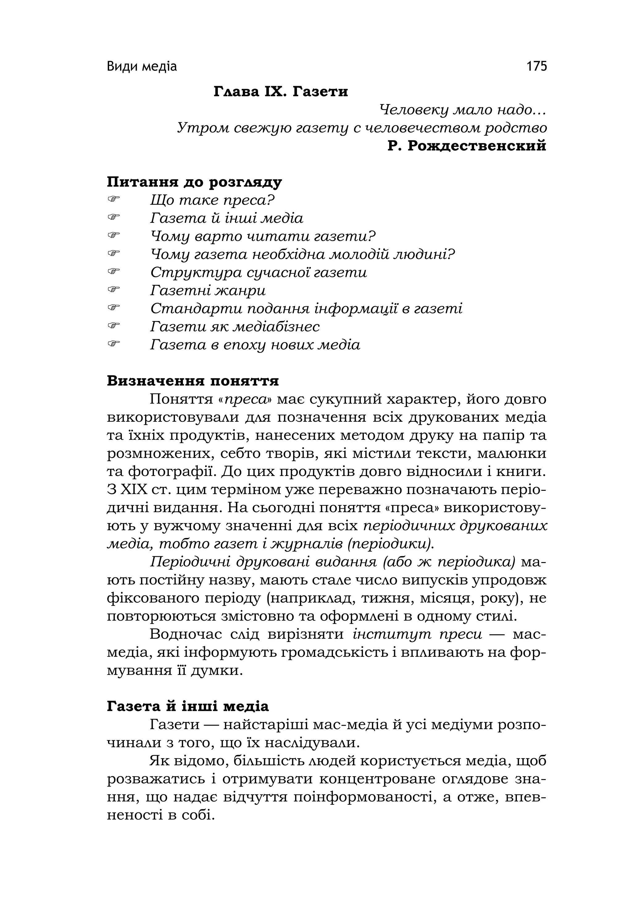 Види медіа 175
Глава ІХ. Газети
Человеку мало надо…
Утром свежую газету с человечеством родство
Р. Рождественский
Питання до розгляду
 Що таке преса?
 Газета й інші медіа
 Чому варто читати газети?
 Чому газета необхідна молодій людині?
 Структура сучасної газети
 Газетні жанри
 Стандарти подання інформації в газеті
 Газети як медіабізнес
 Газета в епоху нових медіа
Визначення поняття
Поняття «преса» має сукупний характер, його довго
використовували для позначення всіх друкованих медіа
та їхніх продуктів, нанесених методом друку на папір та
розмножених, себто творів, які містили тексти, малюнки
та фотографії. До цих продуктів довго відносили і книги.
З XIX ст. цим терміном уже переважно позначають періо-
дичні видання. На сьогодні поняття «преса» використову-
ють у вужчому значенні для всіх періодичних друкованих
медіа, тобто газет і журналів (періодики).
Періодичні друковані видання (або ж періодика) ма-
ють постійну назву, мають стале число випусків упродовж
фіксованого періоду (наприклад, тижня, місяця, року), не
повторюються змістовно та оформлені в одному стилі.
Водночас слід вирізняти інститут преси — мас-
медіа, які інформують громадськість і впливають на фор-
мування її думки.
Газета й інші медіа
Газети — найстаріші мас-медіа й усі медіуми розпо-
чинали з того, що їх наслідували.
Як відомо, більшість людей користується медіа, щоб
розважатись і отримувати концентроване оглядове зна-
ння, що надає відчуття поінформованості, а отже, впев-
неності в собі.
 