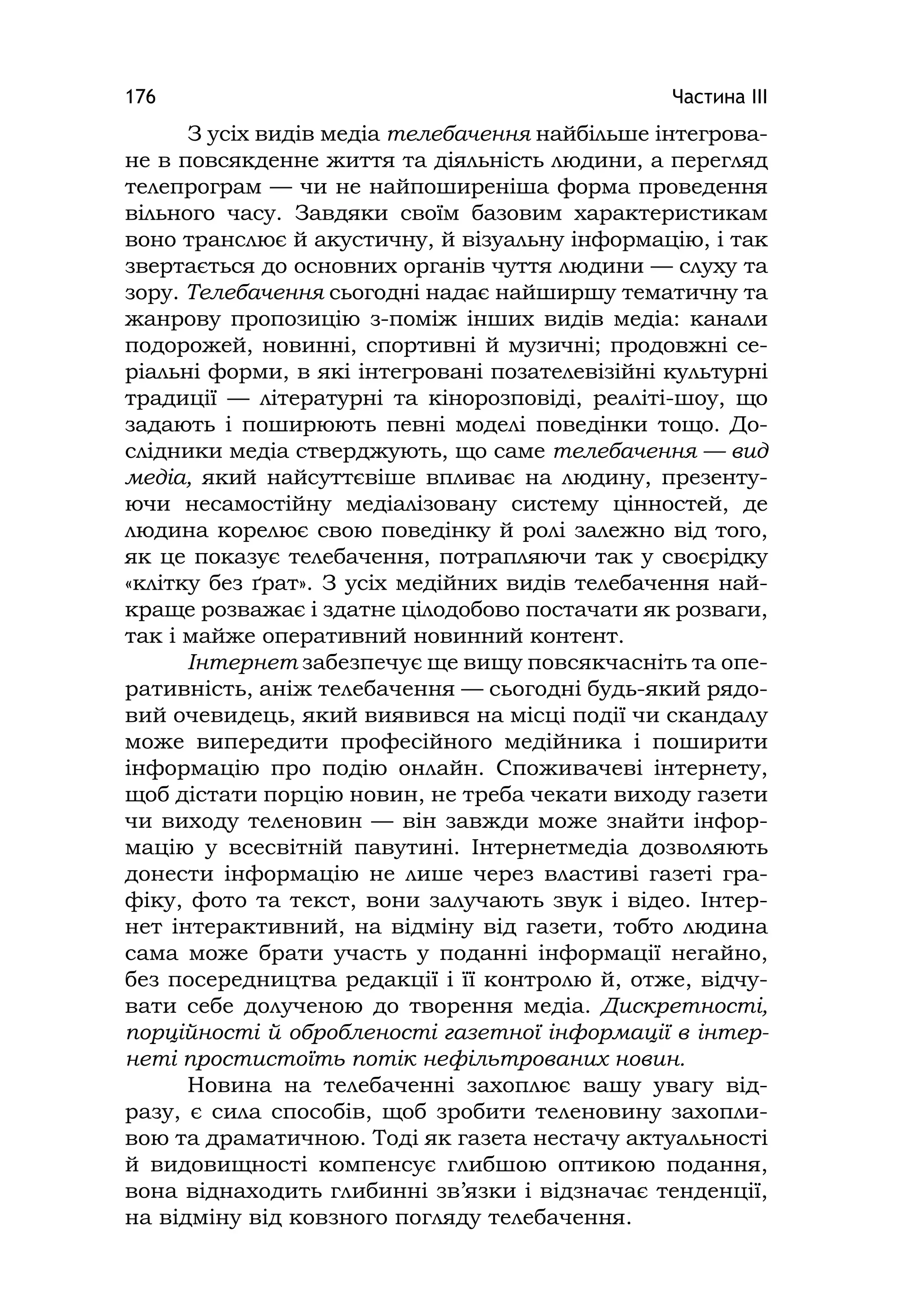 Частина ІІІ176
З усіх видів медіа телебачення найбільше інтегрова-
не в повсякденне життя та діяльність людини, а перегляд
телепрограм — чи не найпоширеніша форма проведення
вільного часу. Завдяки своїм базовим характеристикам
воно транслює й акустичну, й візуальну інформацію, і так
звертається до основних органів чуття людини — слуху та
зору. Телебачення сьогодні надає найширшу тематичну та
жанрову пропозицію з-поміж інших видів медіа: канали
подорожей, новинні, спортивні й музичні; продовжні се-
ріальні форми, в які інтегровані позателевізійні культурні
традиції — літературні та кінорозповіді, реаліті-шоу, що
задають і поширюють певні моделі поведінки тощо. До-
слідники медіа стверджують, що саме телебачення — вид
медіа, який найсуттєвіше впливає на людину, презенту-
ючи несамостійну медіалізовану систему цінностей, де
людина корелює свою поведінку й ролі залежно від того,
як це показує телебачення, потрапляючи так у своєрідку
«клітку без ґрат». З усіх медійних видів телебачення най-
краще розважає і здатне цілодобово постачати як розваги,
так і майже оперативний новинний контент.
Інтернет забезпечує ще вищу повсякчасніть та опе-
ративність, аніж телебачення — сьогодні будь-який рядо-
вий очевидець, який виявився на місці події чи скандалу
може випередити професійного медійника і поширити
інформацію про подію онлайн. Споживачеві інтернету,
щоб дістати порцію новин, не треба чекати виходу газети
чи виходу теленовин — він завжди може знайти інфор-
мацію у всесвітній павутині. Інтернетмедіа дозволяють
донести інформацію не лише через властиві газеті гра-
фіку, фото та текст, вони залучають звук і відео. Інтер-
нет інтерактивний, на відміну від газети, тобто людина
сама може брати участь у поданні інформації негайно,
без посередництва редакції і її контролю й, отже, відчу-
вати себе долученою до творення медіа. Дискретності,
порційності й обробленості газетної інформації в інтер-
неті простистоїть потік нефільтрованих новин.
Новина на телебаченні захоплює вашу увагу від-
разу, є сила способів, щоб зробити теленовину захопли-
вою та драматичною. Тоді як газета нестачу актуальності
й видовищності компенсує глибшою оптикою подання,
вона віднаходить глибинні зв’язки і відзначає тенденції,
на відміну від ковзного погляду телебачення.
 