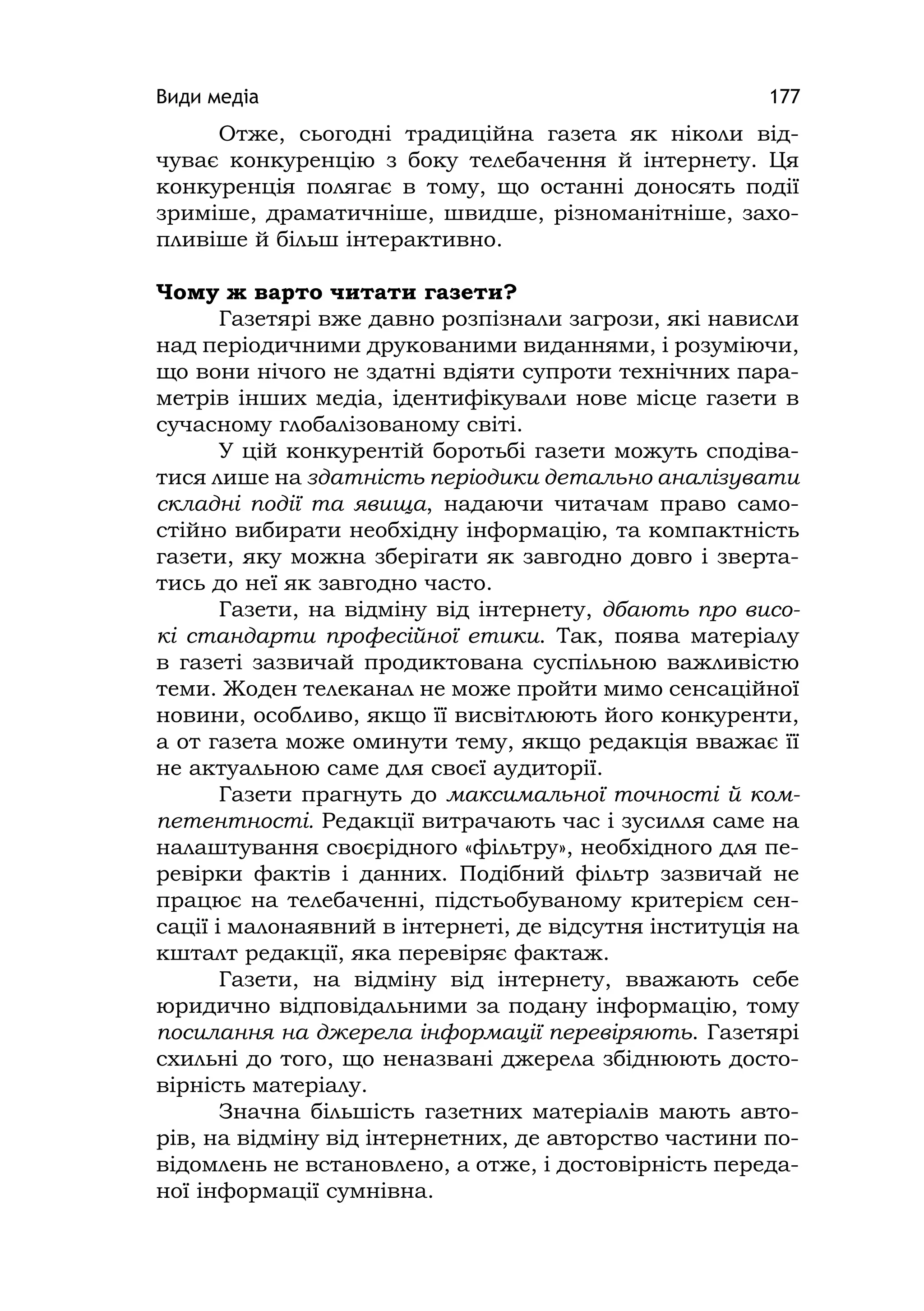 Види медіа 177
Отже, сьогодні традиційна газета як ніколи від-
чуває конкуренцію з боку телебачення й інтернету. Ця
конкуренція полягає в тому, що останні доносять події
зриміше, драматичніше, швидше, різноманітніше, захо-
пливіше й більш інтерактивно.
Чому ж варто читати газети?
Газетярі вже давно розпізнали загрози, які нависли
над періодичними друкованими виданнями, і розуміючи,
що вони нічого не здатні вдіяти супроти технічних пара-
метрів інших медіа, ідентифікували нове місце газети в
сучасному глобалізованому світі.
У цій конкурентій боротьбі газети можуть сподіва-
тися лише на здатність періодики детально аналізувати
складні події та явища, надаючи читачам право само-
стійно вибирати необхідну інформацію, та компактність
газети, яку можна зберігати як завгодно довго і зверта-
тись до неї як завгодно часто.
Газети, на відміну від інтернету, дбають про висо-
кі стандарти професійної етики. Так, поява матеріалу
в газеті зазвичай продиктована суспільною важливістю
теми. Жоден телеканал не може пройти мимо сенсаційної
новини, особливо, якщо її висвітлюють його конкуренти,
а от газета може оминути тему, якщо редакція вважає її
не актуальною саме для своєї аудиторії.
Газети прагнуть до максимальної точності й ком-
петентності. Редакції витрачають час і зусилля саме на
налаштування своєрідного «фільтру», необхідного для пе-
ревірки фактів і данних. Подібний фільтр зазвичай не
працює на телебаченні, підстьобуваному критерієм сен-
сації і малонаявний в інтернеті, де відсутня інституція на
кшталт редакції, яка перевіряє фактаж.
Газети, на відміну від інтернету, вважають себе
юридично відповідальними за подану інформацію, тому
посилання на джерела інформації перевіряють. Газетярі
схильні до того, що неназвані джерела збіднюють досто-
вірність матеріалу.
Значна більшість газетних матеріалів мають авто-
рів, на відміну від інтернетних, де авторство частини по-
відомлень не встановлено, а отже, і достовірність переда-
ної інформації сумнівна.
 