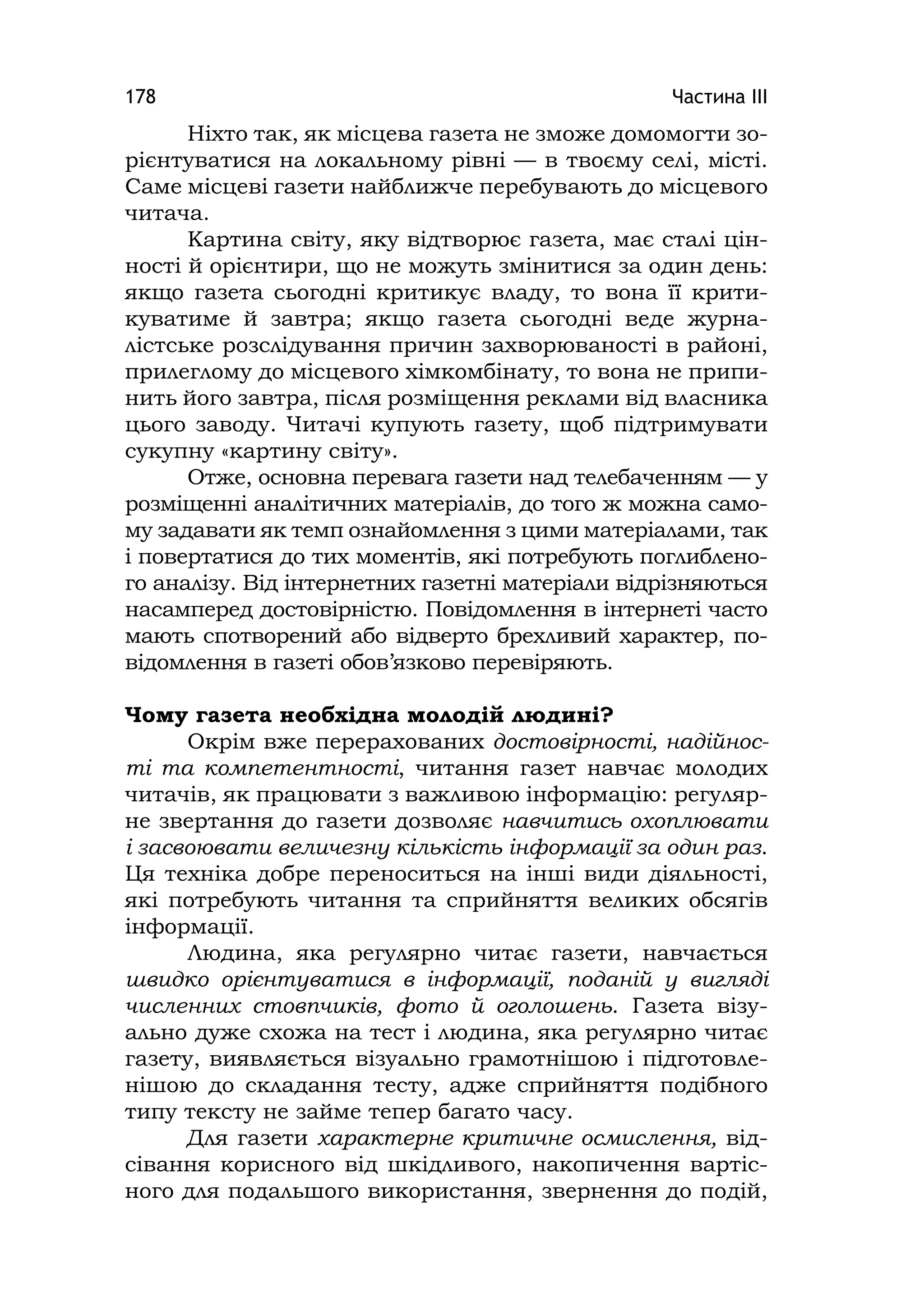 Частина ІІІ178
Ніхто так, як місцева газета не зможе домомогти зо-
рієнтуватися на локальному рівні — в твоєму селі, місті.
Саме місцеві газети найближче перебувають до місцевого
читача.
Картина світу, яку відтворює газета, має сталі цін-
ності й орієнтири, що не можуть змінитися за один день:
якщо газета сьогодні критикує владу, то вона її крити-
куватиме й завтра; якщо газета сьогодні веде журна-
лістське розслідування причин захворюваності в районі,
прилеглому до місцевого хімкомбінату, то вона не припи-
нить його завтра, після розміщення реклами від власника
цього заводу. Читачі купують газету, щоб підтримувати
сукупну «картину світу».
Отже, основна перевага газети над телебаченням — у
розміщенні аналітичних матеріалів, до того ж можна само-
му задавати як темп ознайомлення з цими матеріалами, так
і повертатися до тих моментів, які потребують поглиблено-
го аналізу. Від інтернетних газетні матеріали відрізняються
насамперед достовірністю. Повідомлення в інтернеті часто
мають спотворений або відверто брехливий характер, по-
відомлення в газеті обов’язково перевіряють.
Чому газета необхідна молодій людині?
Окрім вже перерахованих достовірності, надійнос-
ті та компетентності, читання газет навчає молодих
читачів, як працювати з важливою інформацію: регуляр-
не звертання до газети дозволяє навчитись охоплювати
і засвоювати величезну кількість інформації за один раз.
Ця техніка добре переноситься на інші види діяльності,
які потребують читання та сприйняття великих обсягів
інформації.
Людина, яка регулярно читає газети, навчається
швидко орієнтуватися в інформації, поданій у вигляді
численних стовпчиків, фото й оголошень. Газета візу-
ально дуже схожа на тест і людина, яка регулярно читає
газету, виявляється візуально грамотнішою і підготовле-
нішою до складання тесту, адже сприйняття подібного
типу тексту не займе тепер багато часу.
Для газети характерне критичне осмислення, від-
сівання корисного від шкідливого, накопичення вартіс-
ного для подальшого використання, звернення до подій,
 