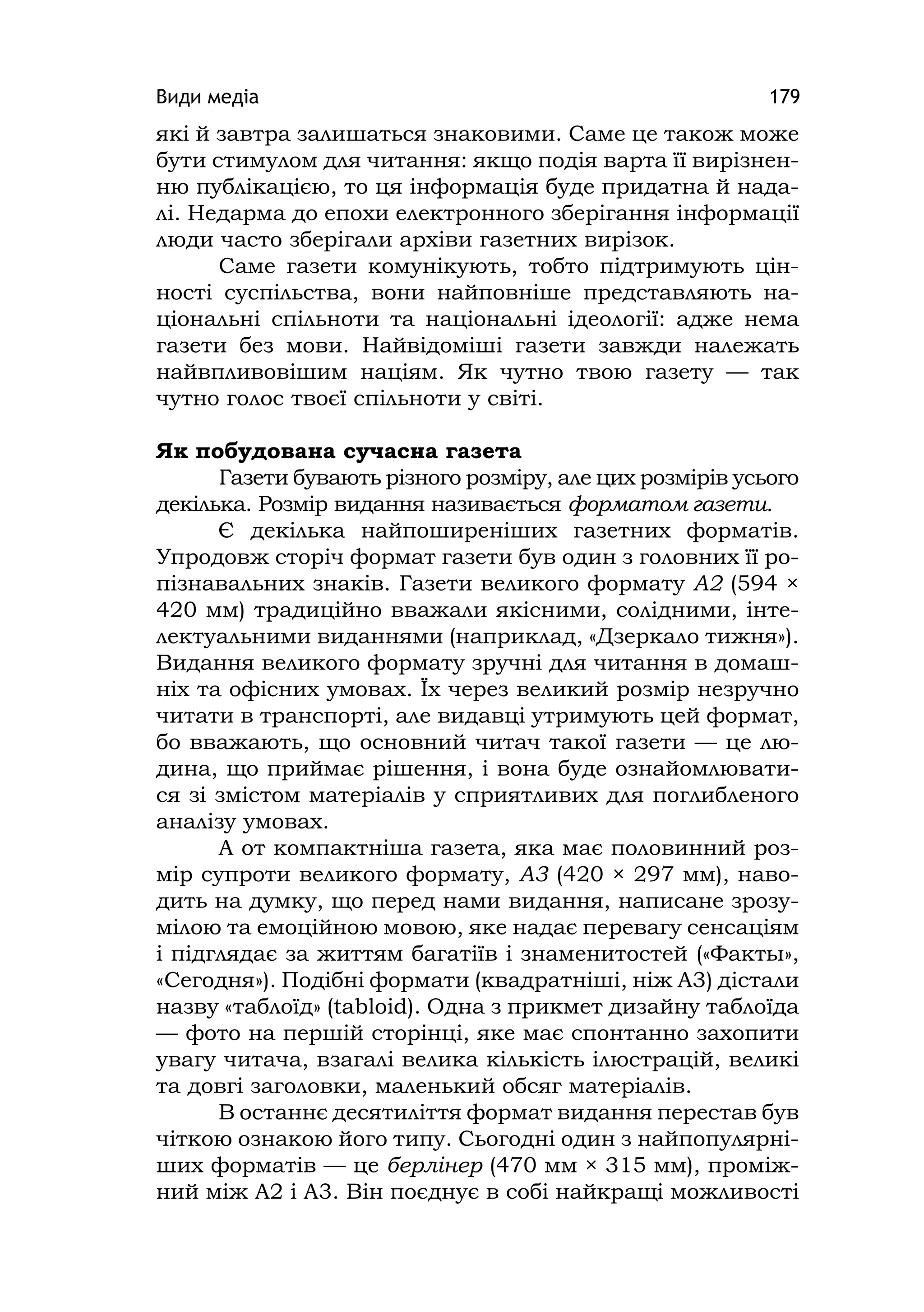 Види медіа 179
які й завтра залишаться знаковими. Саме це також може
бути стимулом для читання: якщо подія варта її вирізнен-
ню публікацією, то ця інформація буде придатна й нада-
лі. Недарма до епохи електронного зберігання інформації
люди часто зберігали архіви газетних вирізок.
Саме газети комунікують, тобто підтримують цін-
ності суспільства, вони найповніше представляють на-
ціональні спільноти та національні ідеології: адже нема
газети без мови. Найвідоміші газети завжди належать
найвпливовішим націям. Як чутно твою газету — так
чутно голос твоєї спільноти у світі.
Як побудована сучасна газета
Газети бувають різного розміру, але цих розмірів усього
декілька. Розмір видання називається форматом газети.
Є декілька найпоширеніших газетних форматів.
Упродовж сторіч формат газети був один з головних її ро-
пізнавальних знаків. Газети великого формату А2 (594 ×
420 мм) традиційно вважали якісними, солідними, інте-
лектуальними виданнями (наприклад, «Дзеркало тижня»).
Видання великого формату зручні для читання в домаш-
ніх та офісних умовах. Їх через великий розмір незручно
читати в транспорті, але видавці утримують цей формат,
бо вважають, що основний читач такої газети — це лю-
дина, що приймає рішення, і вона буде ознайомлювати-
ся зі змістом матеріалів у сприятливих для поглибленого
аналізу умовах.
А от компактніша газета, яка має половинний роз-
мір супроти великого формату, А3 (420 × 297 мм), наво-
дить на думку, що перед нами видання, написане зрозу-
мілою та емоційною мовою, яке надає перевагу сенсаціям
і підглядає за життям багатіїв і знаменитостей («Факты»,
«Сегодня»). Подібні формати (квадратніші, ніж А3) дістали
назву «таблоїд» (tabloіd). Одна з прикмет дизайну таблоїда
— фото на першій сторінці, яке має спонтанно захопити
увагу читача, взагалі велика кількість ілюстрацій, великі
та довгі заголовки, маленький обсяг матеріалів.
В останнє десятиліття формат видання перестав був
чіткою ознакою його типу. Сьогодні один з найпопулярні-
ших форматів — це берлінер (470 мм × 315 мм), проміж-
ний між А2 і А3. Він поєднує в собі найкращі можливості
 