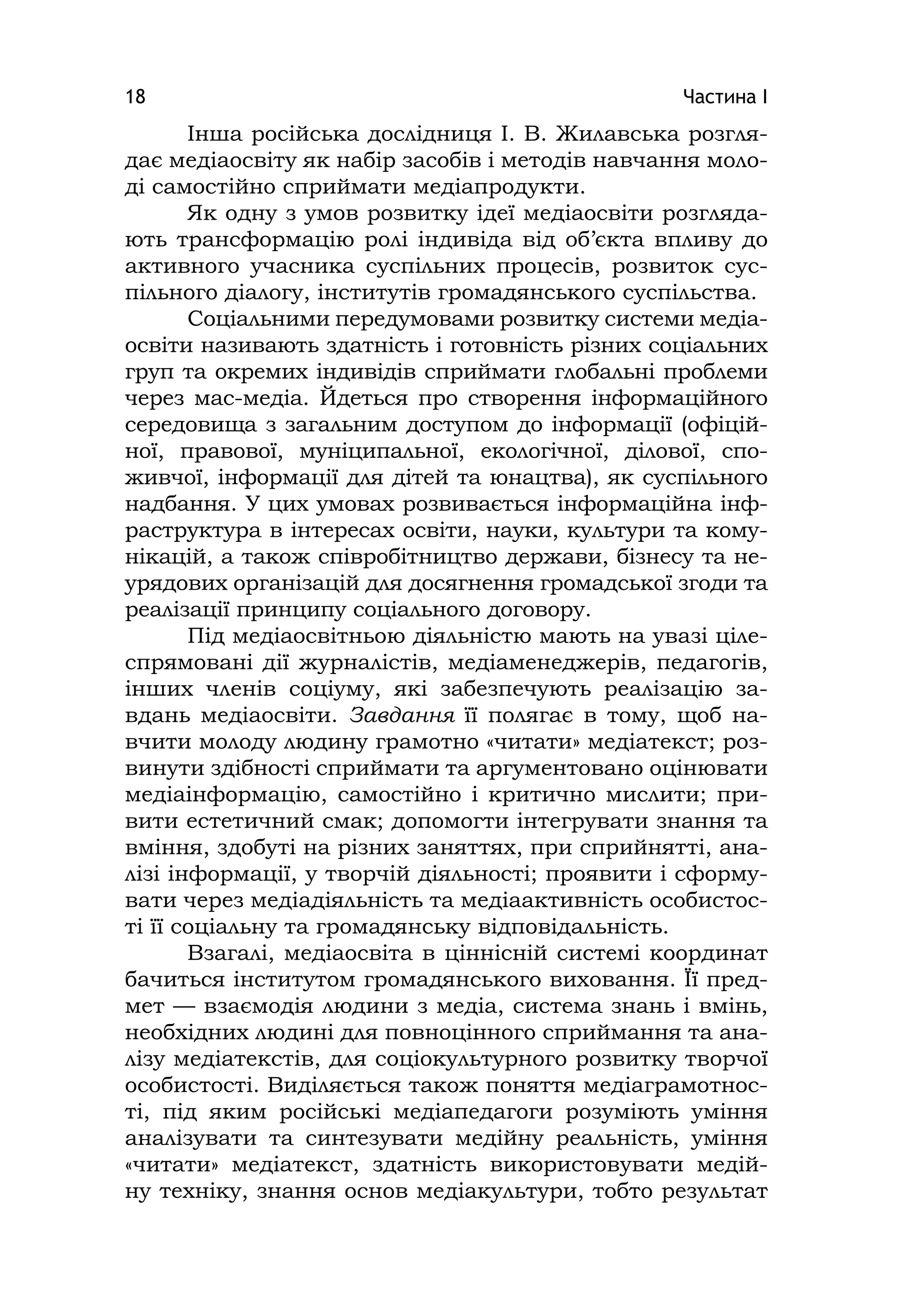 Частина І18
Інша російська дослідниця І. В. Жилавська розгля-
дає медіаосвіту як набір засобів і методів навчання моло-
ді самостійно сприймати медіапродукти.
Як одну з умов розвитку ідеї медіаосвіти розгляда-
ють трансформацію ролі індивіда від об’єкта впливу до
активного учасника суспільних процесів, розвиток сус-
пільного діалогу, інститутів громадянського суспільства.
Соціальними передумовами розвитку системи медіа-
освіти називають здатність і готовність різних соціальних
груп та окремих індивідів сприймати глобальні проблеми
через мас-медіа. Йдеться про створення інформаційного
середовища з загальним доступом до інформації (офіцій-
ної, правової, муніципальної, екологічної, ділової, спо-
живчої, інформації для дітей та юнацтва), як суспільного
надбання. У цих умовах розвивається інформаційна інф-
раструктура в інтересах освіти, науки, культури та кому-
нікацій, а також співробітництво держави, бізнесу та не-
урядових організацій для досягнення громадської згоди та
реалізації принципу соціального договору.
Під медіаосвітньою діяльністю мають на увазі ціле-
спрямовані дії журналістів, медіаменеджерів, педагогів,
інших членів соціуму, які забезпечують реалізацію за-
вдань медіаосвіти. Завдання її полягає в тому, щоб на-
вчити молоду людину грамотно «читати» медіатекст; роз-
винути здібності сприймати та аргументовано оцінювати
медіаінформацію, самостійно і критично мислити; при-
вити естетичний смак; допомогти інтегрувати знання та
вміння, здобуті на різних заняттях, при сприйнятті, ана-
лізі інформації, у творчій діяльності; проявити і сформу-
вати через медіадіяльність та медіаактивність особистос-
ті її соціальну та громадянську відповідальність.
Взагалі, медіаосвіта в ціннісній системі координат
бачиться інститутом громадянського виховання. Її пред-
мет — взаємодія людини з медіа, система знань і вмінь,
необхідних людині для повноцінного сприймання та ана-
лізу медіатекстів, для соціокультурного розвитку творчої
особистості. Виділяється також поняття медіаграмотнос-
ті, під яким російські медіапедагоги розуміють уміння
аналізувати та синтезувати медійну реальність, уміння
«читати» медіатекст, здатність використовувати медій-
ну техніку, знання основ медіакультури, тобто результат
 