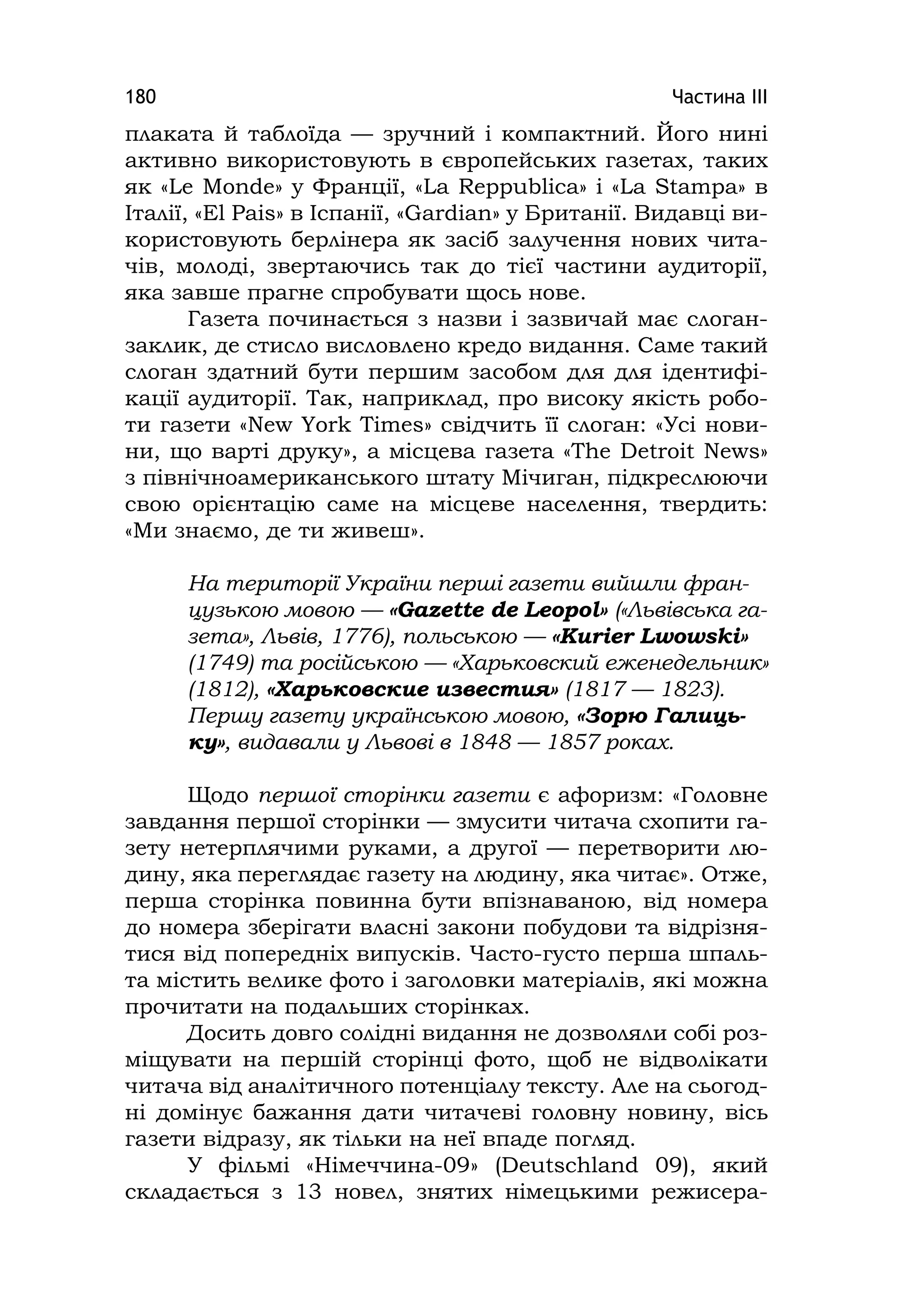 Частина ІІІ180
плаката й таблоїда — зручний і компактний. Його нині
активно використовують в європейських газетах, таких
як «Le Monde» у Франції, «La Reppublica» i «La Stampa» в
Італії, «El Paіs» в Іспанії, «Gardіan» у Британії. Видавці ви-
користовують берлінера як засіб залучення нових чита-
чів, молоді, звертаючись так до тієї частини аудиторії,
яка завше прагне спробувати щось нове.
Газета починається з назви і зазвичай має слоган-
заклик, де стисло висловлено кредо видання. Саме такий
слоган здатний бути першим засобом для для ідентифі-
кації аудиторії. Так, наприклад, про високу якість робо-
ти газети «New York Tіmes» свідчить її слоган: «Усі нови-
ни, що варті друку», а місцева газета «The Detroіt News»
з північноамериканського штату Мічиган, підкреслюючи
свою орієнтацію саме на місцеве населення, твердить:
«Ми знаємо, де ти живеш».
На території України перші газети вийшли фран-
цузькою мовою — «Gazette de Leopol» («Львівська га-
зета», Львів, 1776), польською — «Kurier Lwowski»
(1749) та російською — «Харьковский еженедельник»
(1812), «Харьковские известия» (1817 — 1823).
Першу газету українською мовою, «Зорю Галиць-
ку», видавали у Львові в 1848 — 1857 роках.
Щодо першої сторінки газети є афоризм: «Головне
завдання першої сторінки — змусити читача схопити га-
зету нетерплячими руками, а другої — перетворити лю-
дину, яка переглядає газету на людину, яка читає». Отже,
перша сторінка повинна бути впізнаваною, від номера
до номера зберігати власні закони побудови та відрізня-
тися від попередніх випусків. Часто-густо перша шпаль-
та містить велике фото і заголовки матеріалів, які можна
прочитати на подальших сторінках.
Досить довго солідні видання не дозволяли собі роз-
міщувати на першій сторінці фото, щоб не відволікати
читача від аналітичного потенціалу тексту. Але на сьогод-
ні домінує бажання дати читачеві головну новину, вісь
газети відразу, як тільки на неї впаде погляд.
У фільмі «Німеччина-09» (Deutschland 09), який
складається з 13 новел, знятих німецькими режисера-
 