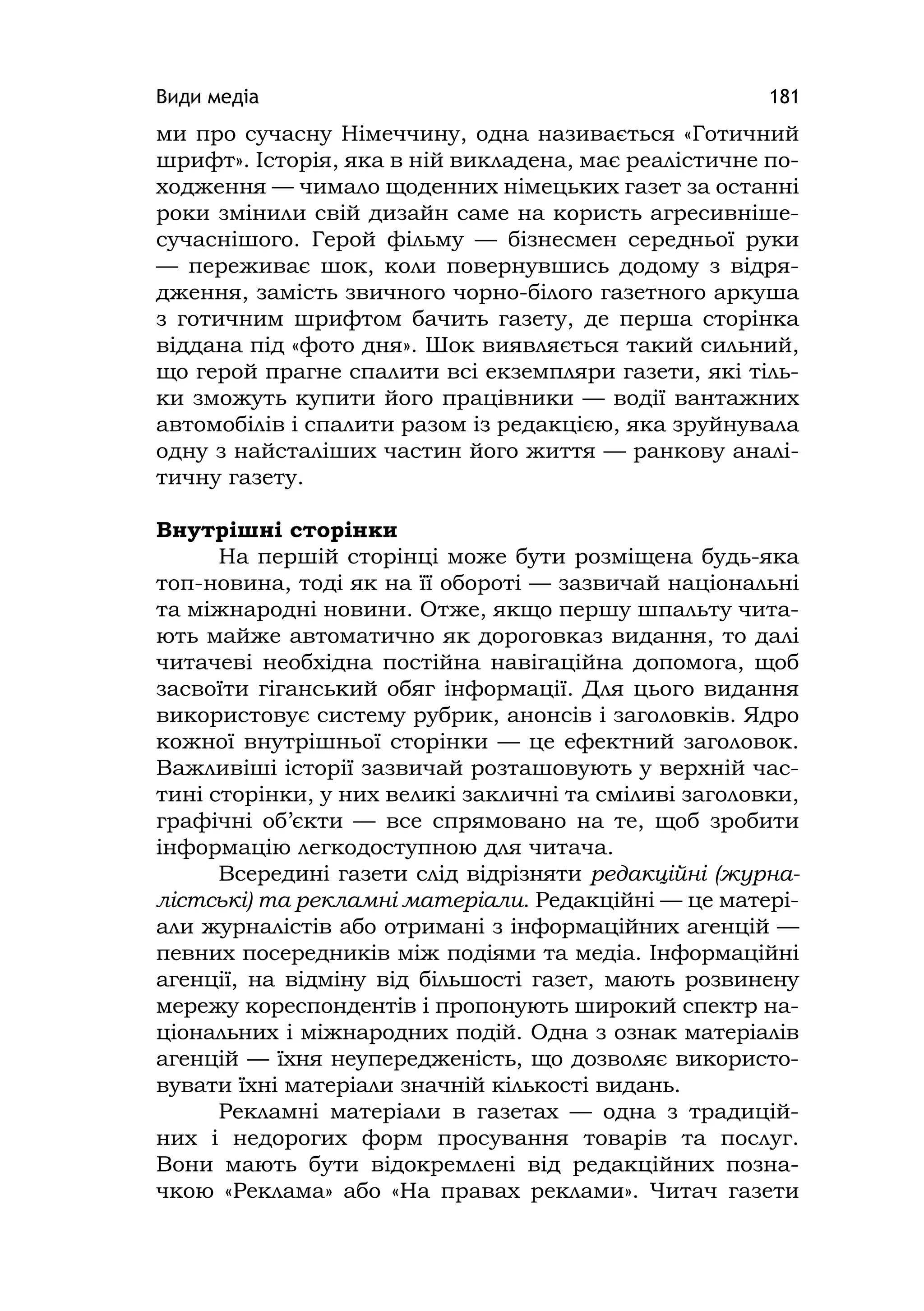 Види медіа 181
ми про сучасну Німеччину, одна називається «Готичний
шрифт». Історія, яка в ній викладена, має реалістичне по-
ходження — чимало щоденних німецьких газет за останні
роки змінили свій дизайн саме на користь агресивніше-
сучаснішого. Герой фільму — бізнесмен середньої руки
— переживає шок, коли повернувшись додому з відря-
дження, замість звичного чорно-білого газетного аркуша
з готичним шрифтом бачить газету, де перша сторінка
віддана під «фото дня». Шок виявляється такий сильний,
що герой прагне спалити всі екземпляри газети, які тіль-
ки зможуть купити його працівники — водії вантажних
автомобілів і спалити разом із редакцією, яка зруйнувала
одну з найсталіших частин його життя — ранкову аналі-
тичну газету.
Внутрішні сторінки
На першій сторінці може бути розміщена будь-яка
топ-новина, тоді як на її обороті — зазвичай національні
та міжнародні новини. Отже, якщо першу шпальту чита-
ють майже автоматично як дороговказ видання, то далі
читачеві необхідна постійна навігаційна допомога, щоб
засвоїти гіганський обяг інформації. Для цього видання
використовує систему рубрик, анонсів і заголовків. Ядро
кожної внутрішньої сторінки — це ефектний заголовок.
Важливіші історії зазвичай розташовують у верхній час-
тині сторінки, у них великі закличні та сміливі заголовки,
графічні об’єкти — все спрямовано на те, щоб зробити
інформацію легкодоступною для читача.
Всередині газети слід відрізняти редакційні (журна-
лістські) та рекламні матеріали. Редакційні — це матері-
али журналістів або отримані з інформаційних агенцій —
певних посередників між подіями та медіа. Інформаційні
агенції, на відміну від більшості газет, мають розвинену
мережу кореспондентів і пропонують широкий спектр на-
ціональних і міжнародних подій. Одна з ознак матеріалів
агенцій — їхня неупередженість, що дозволяє використо-
вувати їхні матеріали значній кількості видань.
Рекламні матеріали в газетах — одна з традицій-
них і недорогих форм просування товарів та послуг.
Вони мають бути відокремлені від редакційних позна-
чкою «Реклама» або «На правах реклами». Читач газети
 