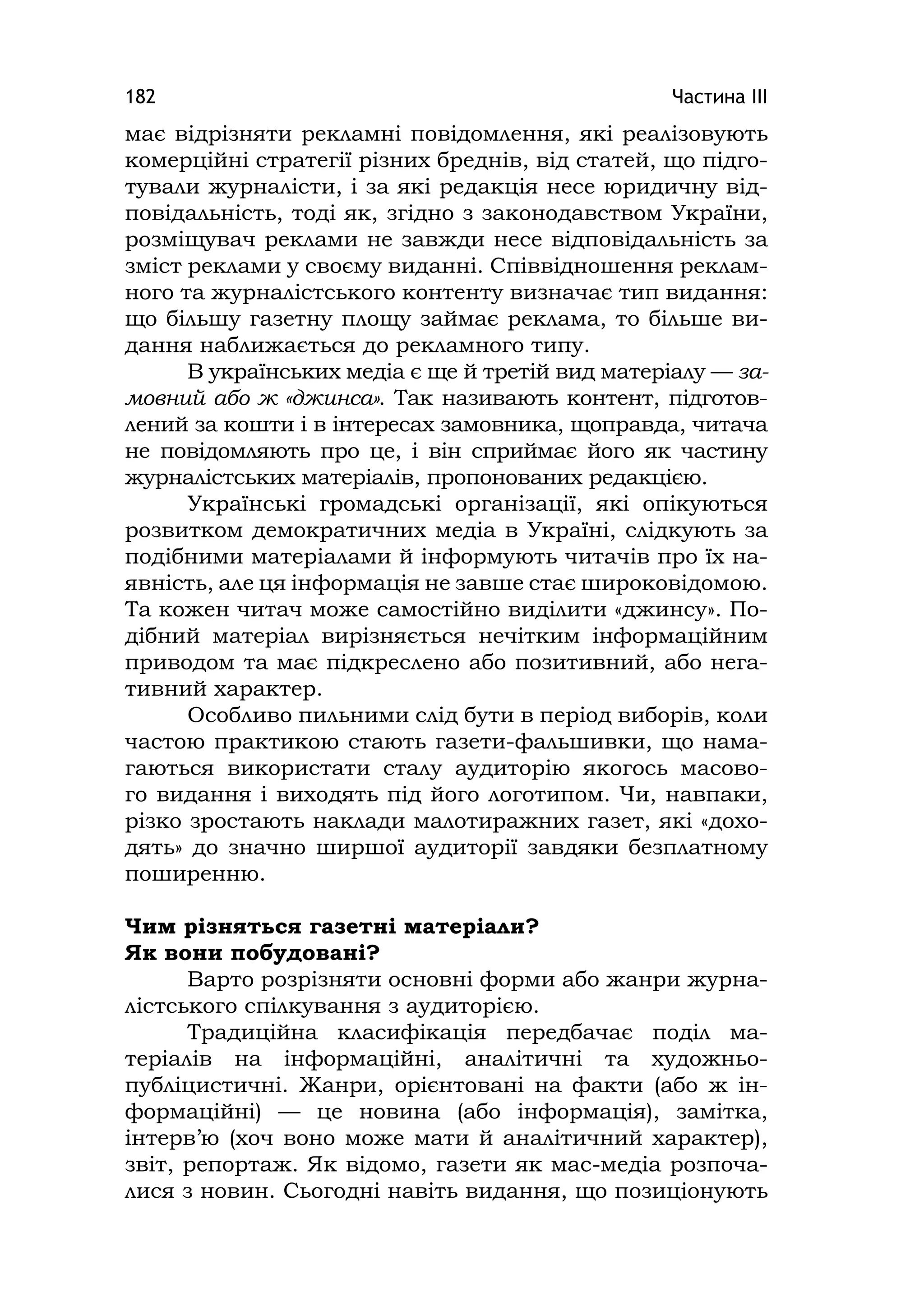 Частина ІІІ182
має відрізняти рекламні повідомлення, які реалізовують
комерційні стратегії різних бреднів, від статей, що підго-
тували журналісти, і за які редакція несе юридичну від-
повідальність, тоді як, згідно з законодавством України,
розміщувач реклами не завжди несе відповідальність за
зміст реклами у своєму виданні. Співвідношення реклам-
ного та журналістського контенту визначає тип видання:
що більшу газетну площу займає реклама, то більше ви-
дання наближається до рекламного типу.
В українських медіа є ще й третій вид матеріалу — за-
мовний або ж «джинса». Так називають контент, підготов-
лений за кошти і в інтересах замовника, щоправда, читача
не повідомляють про це, і він сприймає його як частину
журналістських матеріалів, пропонованих редакцією.
Українські громадські організації, які опікуються
розвитком демократичних медіа в Україні, слідкують за
подібними матеріалами й інформують читачів про їх на-
явність, але ця інформація не завше стає широковідомою.
Та кожен читач може самостійно виділити «джинсу». По-
дібний матеріал вирізняється нечітким інформаційним
приводом та має підкреслено або позитивний, або нега-
тивний характер.
Особливо пильними слід бути в період виборів, коли
частою практикою стають газети-фальшивки, що нама-
гаються використати сталу аудиторію якогось масово-
го видання і виходять під його логотипом. Чи, навпаки,
різко зростають наклади малотиражних газет, які «дохо-
дять» до значно ширшої аудиторії завдяки безплатному
поширенню.
Чим різняться газетні матеріали?
Як вони побудовані?
Варто розрізняти основні форми або жанри журна-
лістського спілкування з аудиторією.
Традиційна класифікація передбачає поділ ма-
теріалів на інформаційні, аналітичні та художньо-
публіцистичні. Жанри, орієнтовані на факти (або ж ін-
формаційні) — це новина (або інформація), замітка,
інтерв’ю (хоч воно може мати й аналітичний характер),
звіт, репортаж. Як відомо, газети як мас-медіа розпоча-
лися з новин. Сьогодні навіть видання, що позиціонують
 