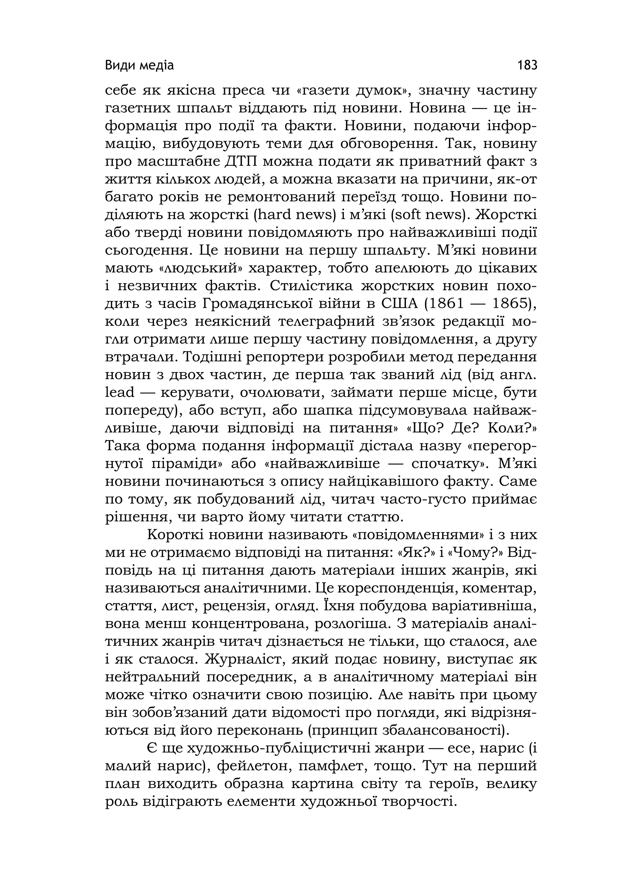 Види медіа 183
себе як якісна преса чи «газети думок», значну частину
газетних шпальт віддають під новини. Новина — це ін-
формація про події та факти. Новини, подаючи інфор-
мацію, вибудовують теми для обговорення. Так, новину
про масштабне ДТП можна подати як приватний факт з
життя кількох людей, а можна вказати на причини, як-от
багато років не ремонтований переїзд тощо. Новини по-
діляють на жорсткі (hard news) і м’які (soft news). Жорсткі
або тверді новини повідомляють про найважливіші події
сьогодення. Це новини на першу шпальту. М’які новини
мають «людський» характер, тобто апелюють до цікавих
і незвичних фактів. Стилістика жорстких новин похо-
дить з часів Громадянської війни в США (1861 — 1865),
коли через неякісний телеграфний зв’язок редакції мо-
гли отримати лише першу частину повідомлення, а другу
втрачали. Тодішні репортери розробили метод передання
новин з двох частин, де перша так званий лід (від англ.
lead — керувати, очолювати, займати перше місце, бути
попереду), або вступ, або шапка підсумовувала найваж-
ливіше, даючи відповіді на питання» «Що? Де? Коли?»
Така форма подання інформації дістала назву «перегор-
нутої піраміди» або «найважливіше — спочатку». М’які
новини починаються з опису найцікавішого факту. Саме
по тому, як побудований лід, читач часто-густо приймає
рішення, чи варто йому читати статтю.
Короткі новини називають «повідомленнями» і з них
ми не отримаємо відповіді на питання: «Як?» і «Чому?» Від-
повідь на ці питання дають матеріали інших жанрів, які
називаються аналітичними. Це кореспонденція, коментар,
стаття, лист, рецензія, огляд. Їхня побудова варіативніша,
вона менш концентрована, розлогіша. З матеріалів аналі-
тичних жанрів читач дізнається не тільки, що сталося, але
і як сталося. Журналіст, який подає новину, виступає як
нейтральний посередник, а в аналітичному матеріалі він
може чітко означити свою позицію. Але навіть при цьому
він зобов’язаний дати відомості про погляди, які відрізня-
ються від його переконань (принцип збалансованості).
Є ще художньо-публіцистичні жанри — есе, нарис (і
малий нарис), фейлетон, памфлет, тощо. Тут на перший
план виходить образна картина світу та героїв, велику
роль відіграють елементи художньої творчості.
 