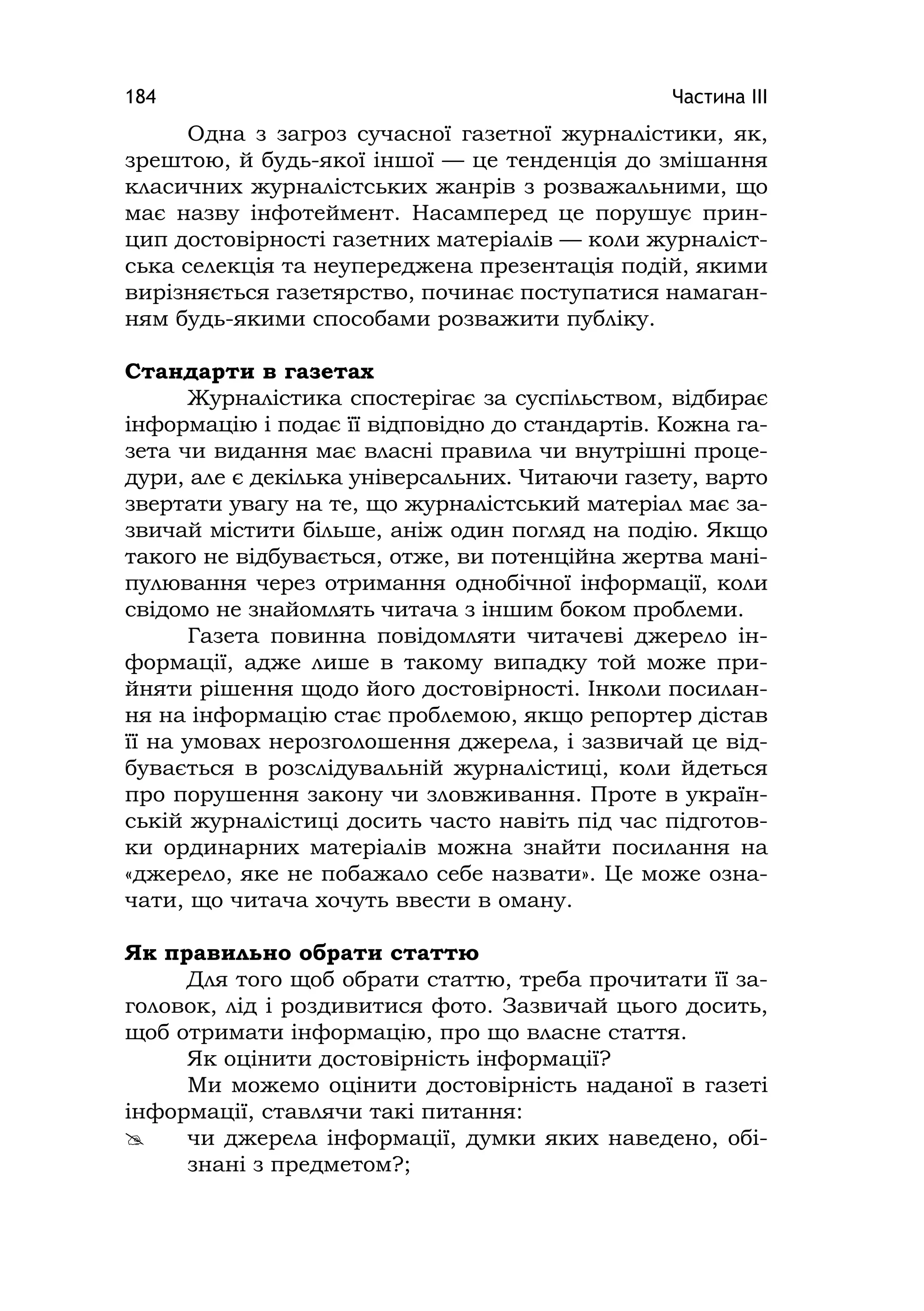 Частина ІІІ184
Одна з загроз сучасної газетної журналістики, як,
зрештою, й будь-якої іншої — це тенденція до змішання
класичних журналістських жанрів з розважальними, що
має назву інфотеймент. Насамперед це порушує прин-
цип достовірності газетних матеріалів — коли журналіст-
ська селекція та неупереджена презентація подій, якими
вирізняється газетярство, починає поступатися намаган-
ням будь-якими способами розважити публіку.
Стандарти в газетах
Журналістика спостерігає за суспільством, відбирає
інформацію і подає її відповідно до стандартів. Кожна га-
зета чи видання має власні правила чи внутрішні проце-
дури, але є декілька універсальних. Читаючи газету, варто
звертати увагу на те, що журналістський матеріал має за-
звичай містити більше, аніж один погляд на подію. Якщо
такого не відбувається, отже, ви потенційна жертва мані-
пулювання через отримання однобічної інформації, коли
свідомо не знайомлять читача з іншим боком проблеми.
Газета повинна повідомляти читачеві джерело ін-
формації, адже лише в такому випадку той може при-
йняти рішення щодо його достовірності. Інколи посилан-
ня на інформацію стає проблемою, якщо репортер дістав
її на умовах нерозголошення джерела, і зазвичай це від-
бувається в розслідувальній журналістиці, коли йдеться
про порушення закону чи зловживання. Проте в україн-
ській журналістиці досить часто навіть під час підготов-
ки ординарних матеріалів можна знайти посилання на
«джерело, яке не побажало себе назвати». Це може озна-
чати, що читача хочуть ввести в оману.
Як правильно обрати статтю
Для того щоб обрати статтю, треба прочитати її за-
головок, лід і роздивитися фото. Зазвичай цього досить,
щоб отримати інформацію, про що власне стаття.
Як оцінити достовірність інформації?
Ми можемо оцінити достовірність наданої в газеті
інформації, ставлячи такі питання:
 чи джерела інформації, думки яких наведено, обі-
знані з предметом?;
 