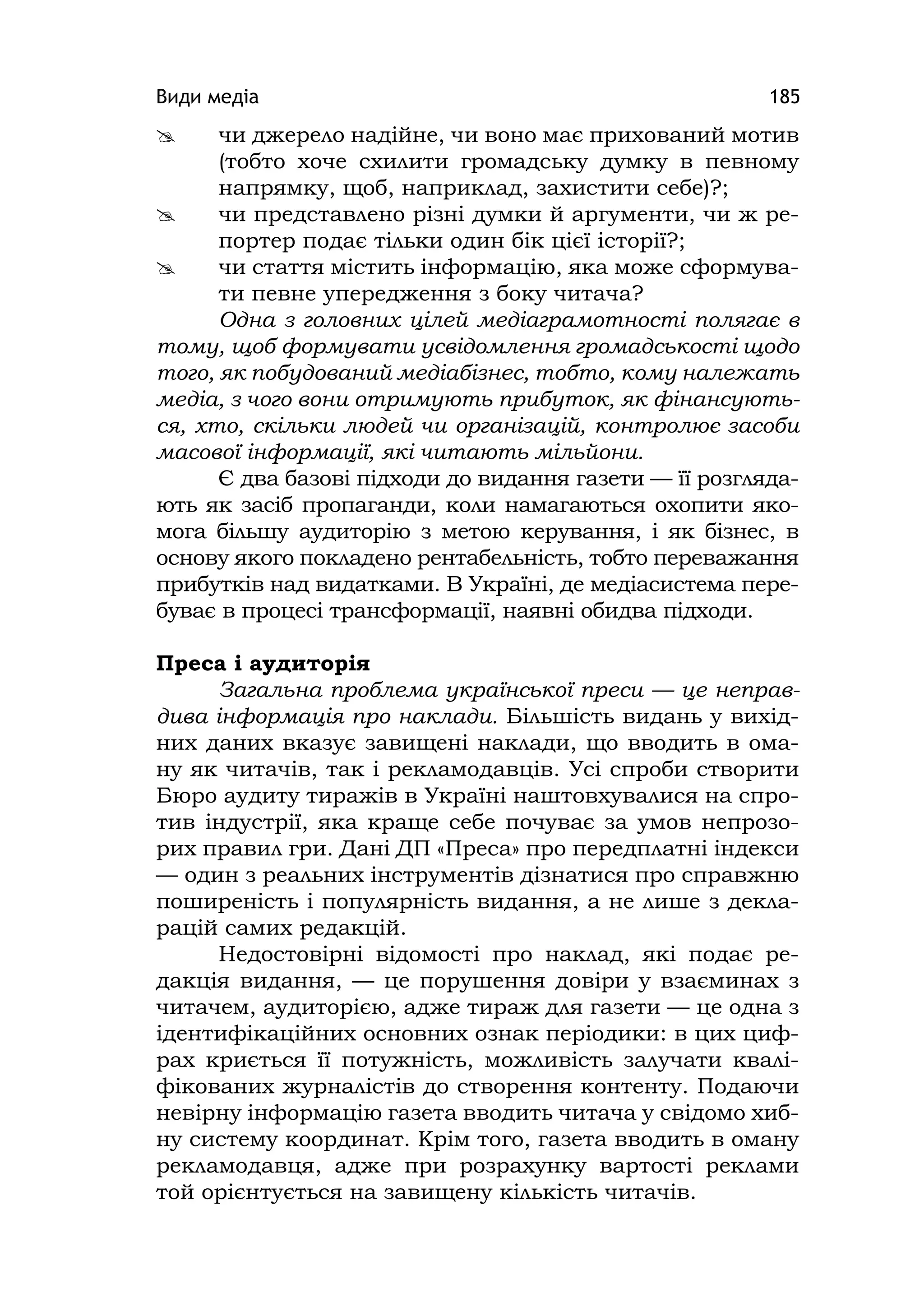 Види медіа 185
 чи джерело надійне, чи воно має прихований мотив
(тобто хоче схилити громадську думку в певному
напрямку, щоб, наприклад, захистити себе)?;
 чи представлено різні думки й аргументи, чи ж ре-
портер подає тільки один бік цієї історії?;
 чи стаття містить інформацію, яка може сформува-
ти певне упередження з боку читача?
Одна з головних цілей медіаграмотності полягає в
тому, щоб формувати усвідомлення громадськості щодо
того, як побудований медіабізнес, тобто, кому належать
медіа, з чого вони отримують прибуток, як фінансують-
ся, хто, скільки людей чи організацій, контролює засоби
масової інформації, які читають мільйони.
Є два базові підходи до видання газети — її розгляда-
ють як засіб пропаганди, коли намагаються охопити яко-
мога більшу аудиторію з метою керування, і як бізнес, в
основу якого покладено рентабельність, тобто переважання
прибутків над видатками. В Україні, де медіасистема пере-
буває в процесі трансформації, наявні обидва підходи.
Преса і аудиторія
Загальна проблема української преси — це неправ-
дива інформація про наклади. Більшість видань у вихід-
них даних вказує завищені наклади, що вводить в ома-
ну як читачів, так і рекламодавців. Усі спроби створити
Бюро аудиту тиражів в Україні наштовхувалися на спро-
тив індустрії, яка краще себе почуває за умов непрозо-
рих правил гри. Дані ДП «Преса» про передплатні індекси
— один з реальних інструментів дізнатися про справжню
поширеність і популярність видання, а не лише з декла-
рацій самих редакцій.
Недостовірні відомості про наклад, які подає ре-
дакція видання, — це порушення довіри у взаєминах з
читачем, аудиторією, адже тираж для газети — це одна з
ідентифікаційних основних ознак періодики: в цих циф-
рах криється її потужність, можливість залучати квалі-
фікованих журналістів до створення контенту. Подаючи
невірну інформацію газета вводить читача у свідомо хиб-
ну систему координат. Крім того, газета вводить в оману
рекламодавця, адже при розрахунку вартості реклами
той орієнтується на завищену кількість читачів.
 