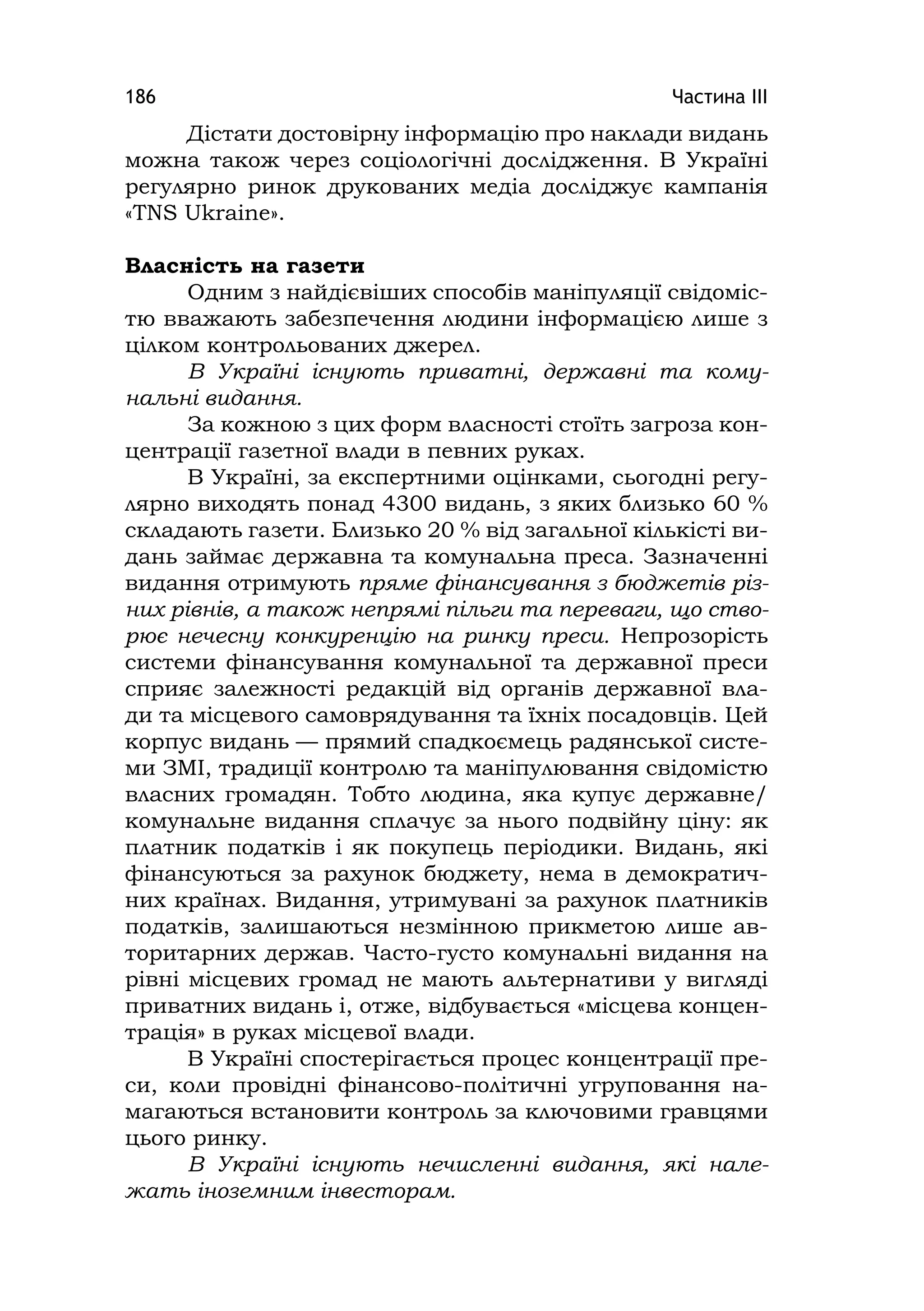 Частина ІІІ186
Дістати достовірну інформацію про наклади видань
можна також через соціологічні дослідження. В Україні
регулярно ринок друкованих медіа досліджує кампанія
«TNS Ukraіne».
Власність на газети
Одним з найдієвіших способів маніпуляції свідоміс-
тю вважають забезпечення людини інформацією лише з
цілком контрольованих джерел.
В Україні існують приватні, державні та кому-
нальні видання.
За кожною з цих форм власності стоїть загроза кон-
центрації газетної влади в певних руках.
В Україні, за експертними оцінками, сьогодні регу-
лярно виходять понад 4300 видань, з яких близько 60 %
складають газети. Близько 20 % від загальної кількісті ви-
дань займає державна та комунальна преса. Зазначенні
видання отримують пряме фінансування з бюджетів різ-
них рівнів, а також непрямі пільги та переваги, що ство-
рює нечесну конкуренцію на ринку преси. Непрозорість
системи фінансування комунальної та державної преси
сприяє залежності редакцій від органів державної вла-
ди та місцевого самоврядування та їхніх посадовців. Цей
корпус видань — прямий спадкоємець радянської систе-
ми ЗМІ, традиції контролю та маніпулювання свідомістю
власних громадян. Тобто людина, яка купує державне/
комунальне видання сплачує за нього подвійну ціну: як
платник податків і як покупець періодики. Видань, які
фінансуються за рахунок бюджету, нема в демократич-
них країнах. Видання, утримувані за рахунок платників
податків, залишаються незмінною прикметою лише ав-
торитарних держав. Часто-густо комунальні видання на
рівні місцевих громад не мають альтернативи у вигляді
приватних видань і, отже, відбувається «місцева концен-
трація» в руках місцевої влади.
В Україні спостерігається процес концентрації пре-
си, коли провідні фінансово-політичні угруповання на-
магаються встановити контроль за ключовими гравцями
цього ринку.
В Україні існують нечисленні видання, які нале-
жать іноземним інвесторам.
 