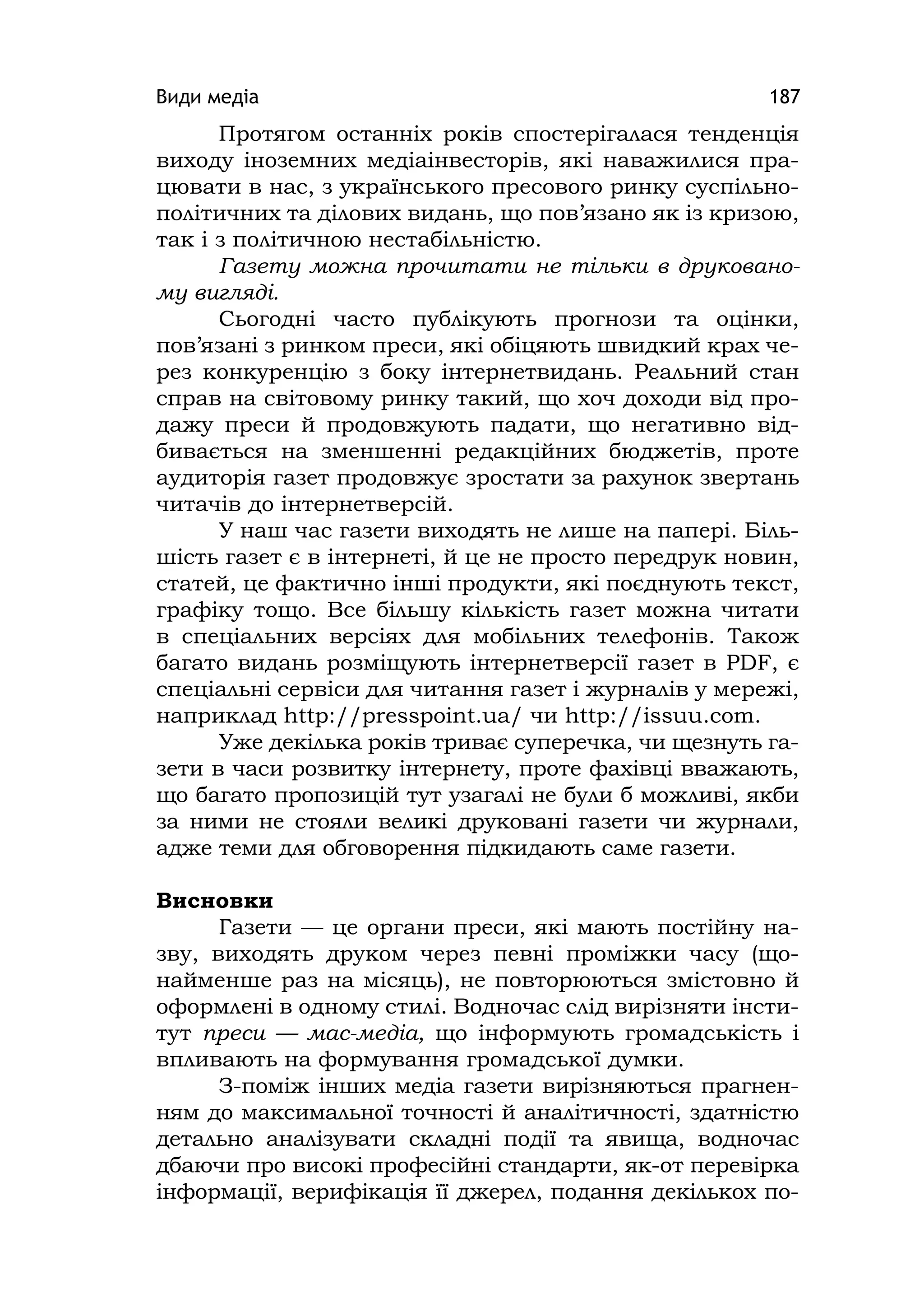 Види медіа 187
Протягом останніх років спостерігалася тенденція
виходу іноземних медіаінвесторів, які наважилися пра-
цювати в нас, з українського пресового ринку суспільно-
політичних та ділових видань, що пов’язано як із кризою,
так і з політичною нестабільністю.
Газету можна прочитати не тільки в друковано-
му вигляді.
Сьогодні часто публікують прогнози та оцінки,
пов’язані з ринком преси, які обіцяють швидкий крах че-
рез конкуренцію з боку інтернетвидань. Реальний стан
справ на світовому ринку такий, що хоч доходи від про-
дажу преси й продовжують падати, що негативно від-
бивається на зменшенні редакційних бюджетів, проте
аудиторія газет продовжує зростати за рахунок звертань
читачів до інтернетверсій.
У наш час газети виходять не лише на папері. Біль-
шість газет є в інтернеті, й це не просто передрук новин,
статей, це фактично інші продукти, які поєднують текст,
графіку тощо. Все більшу кількість газет можна читати
в спеціальних версіях для мобільних телефонів. Також
багато видань розміщують інтернетверсії газет в РDF, є
спеціальні сервіси для читання газет і журналів у мережі,
наприклад http://presspoіnt.ua/ чи http://іssuu.com.
Уже декілька років триває суперечка, чи щезнуть га-
зети в часи розвитку інтернету, проте фахівці вважають,
що багато пропозицій тут узагалі не були б можливі, якби
за ними не стояли великі друковані газети чи журнали,
адже теми для обговорення підкидають саме газети.
Висновки
Газети — це органи преси, які мають постійну на-
зву, виходять друком через певні проміжки часу (що-
найменше раз на місяць), не повторюються змістовно й
оформлені в одному стилі. Водночас слід вирізняти інсти-
тут преси — мас-медіа, що інформують громадськість і
впливають на формування громадської думки.
З-поміж інших медіа газети вирізняються прагнен-
ням до максимальної точності й аналітичності, здатністю
детально аналізувати складні події та явища, водночас
дбаючи про високі професійні стандарти, як-от перевірка
інформації, верифікація її джерел, подання декількох по-
 