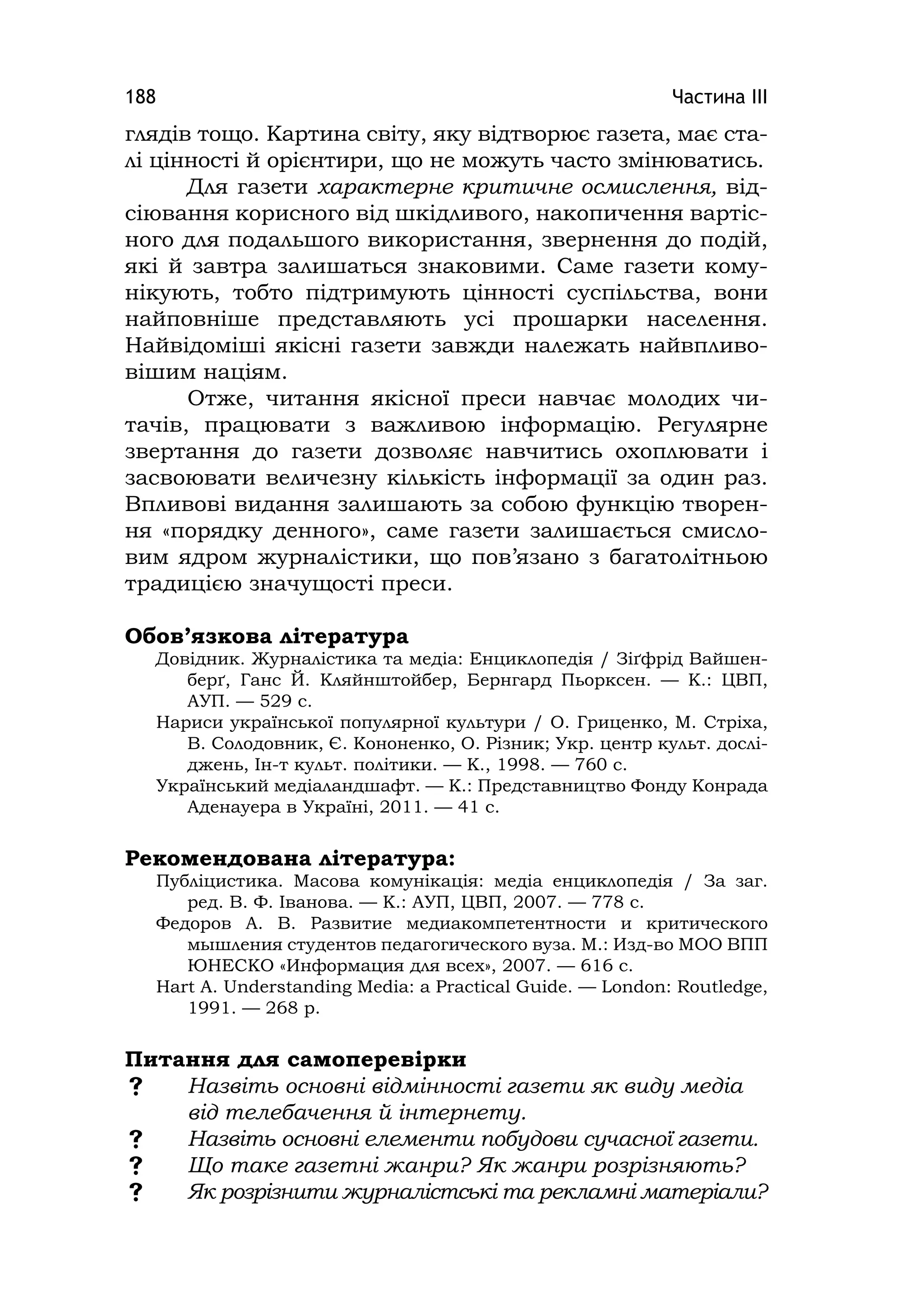 Частина ІІІ188
глядів тощо. Картина світу, яку відтворює газета, має ста-
лі цінності й орієнтири, що не можуть часто змінюватись.
Для газети характерне критичне осмислення, від-
сіювання корисного від шкідливого, накопичення вартіс-
ного для подальшого використання, звернення до подій,
які й завтра залишаться знаковими. Саме газети кому-
нікують, тобто підтримують цінності суспільства, вони
найповніше представляють усі прошарки населення.
Найвідоміші якісні газети завжди належать найвпливо-
вішим націям.
Отже, читання якісної преси навчає молодих чи-
тачів, працювати з важливою інформацію. Регулярне
звертання до газети дозволяє навчитись охоплювати і
засвоювати величезну кількість інформації за один раз.
Впливові видання залишають за собою функцію творен-
ня «порядку денного», саме газети залишається смисло-
вим ядром журналістики, що пов’язано з багатолітньою
традицією значущості преси.
Обов’язкова література
Довідник. Журналістика та медіа: Енциклопедія / Зіґфрід Вайшен-
берґ, Ганс Й. Кляйнштойбер, Бернгард Пьорксен. — К.: ЦВП,
АУП. — 529 с.
Нариси української популярної культури / О. Гриценко, М. Стріха,
В. Солодовник, Є. Кононенко, О. Різник; Укр. центр культ. дослі-
джень, Ін-т культ. політики. — К., 1998. — 760 с.
Український медіаландшафт. — К.: Представництво Фонду Конрада
Аденауера в Україні, 2011. — 41 с.
Рекомендована література:
Публіцистика. Масова комунікація: медіа енциклопедія / За заг.
ред. В. Ф. Іванова. — К.: АУП, ЦВП, 2007. — 778 с.
Федоров А. В. Развитие медиакомпетентности и критического
мышления студентов педагогического вуза. М.: Изд-во МОО ВПП
ЮНЕСКО «Информация для всех», 2007. — 616 c.
Hart A. Understandіng Medіa: a Practіcal Guіde. — London: Routledge,
1991. — 268 p.
Питання для самоперевірки
 Назвіть основні відмінності газети як виду медіа
від телебачення й інтернету.
 Назвіть основні елементи побудови сучасної газети.
 Що таке газетні жанри? Як жанри розрізняють?
 Як розрізнити журналістські та рекламні матеріали?
 