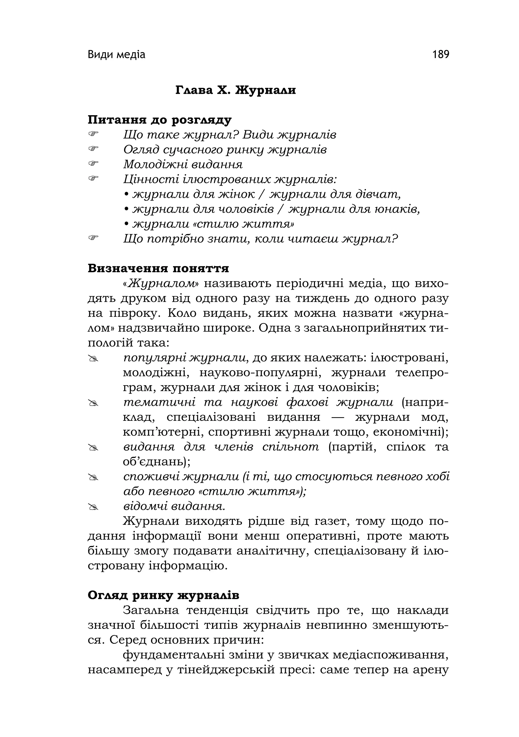 Види медіа 189
Глава Х. Журнали
Питання до розгляду
 Що таке журнал? Види журналів
 Огляд сучасного ринку журналів
 Молодіжні видання
 Цінності ілюстрованих журналів:
• журнали для жінок / журнали для дівчат,
• журнали для чоловіків / журнали для юнаків,
• журнали «стилю життя»
 Що потрібно знати, коли читаєш журнал?
Визначення поняття
«Журналом» називають періодичні медіа, що вихо-
дять друком від одного разу на тиждень до одного разу
на півроку. Коло видань, яких можна назвати «журна-
лом» надзвичайно широке. Одна з загальноприйнятих ти-
пологій така:
 популярні журнали, до яких належать: ілюстровані,
молодіжні, науково-популярні, журнали телепро-
грам, журнали для жінок і для чоловіків;
 тематичні та наукові фахові журнали (напри-
клад, спеціалізовані видання — журнали мод,
комп’ютерні, спортивні журнали тощо, економічні);
 видання для членів спільнот (партій, спілок та
об’єднань);
 споживчі журнали (і ті, що стосуються певного хобі
або певного «стилю життя»);
 відомчі видання.
Журнали виходять рідше від газет, тому щодо по-
дання інформації вони менш оперативні, проте мають
більшу змогу подавати аналітичну, спеціалізовану й ілю-
стровану інформацію.
Огляд ринку журналів
Загальна тенденція свідчить про те, що наклади
значної більшості типів журналів невпинно зменшують-
ся. Серед основних причин:
фундаментальні зміни у звичках медіаспоживання,
насамперед у тінейджерській пресі: саме тепер на арену
 