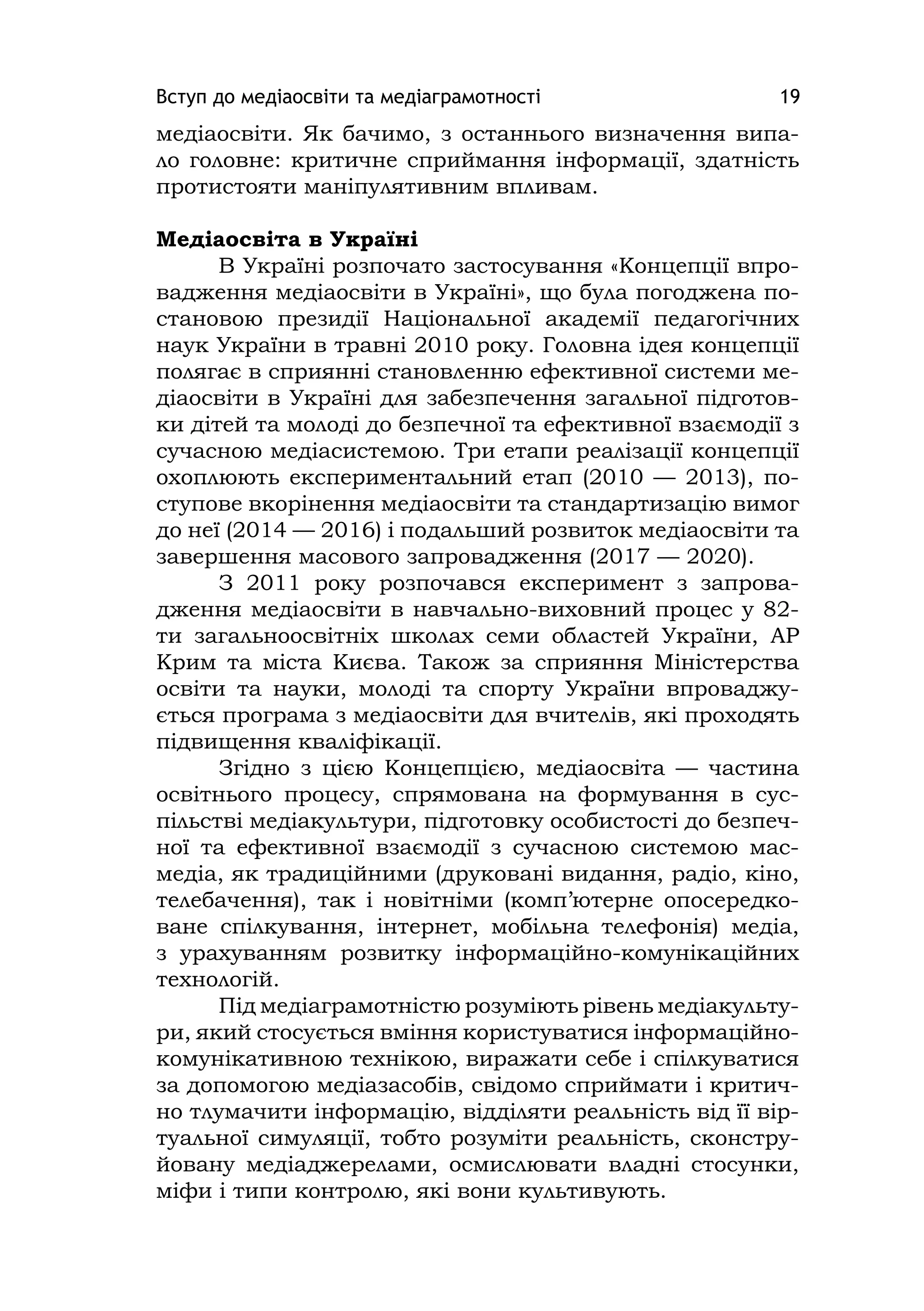 Вступ до медіаосвіти та медіаграмотності 19
медіаосвіти. Як бачимо, з останнього визначення випа-
ло головне: критичне сприймання інформації, здатність
протистояти маніпулятивним впливам.
Медіаосвіта в Україні
В Україні розпочато застосування «Концепції впро-
вадження медіаосвіти в Україні», що була погоджена по-
становою президії Національної академії педагогічних
наук України в травні 2010 року. Головна ідея концепції
полягає в сприянні становленню ефективної системи ме-
діаосвіти в Україні для забезпечення загальної підготов-
ки дітей та молоді до безпечної та ефективної взаємодії з
сучасною медіасистемою. Три етапи реалізації концепції
охоплюють експериментальний етап (2010 — 2013), по-
ступове вкорінення медіаосвіти та стандартизацію вимог
до неї (2014 — 2016) і подальший розвиток медіаосвіти та
завершення масового запровадження (2017 — 2020).
З 2011 року розпочався експеримент з запрова-
дження медіаосвіти в навчально-виховний процес у 82-
ти загальноосвітніх школах семи областей України, АР
Крим та міста Києва. Також за сприяння Міністерства
освіти та науки, молоді та спорту України впроваджу-
ється програма з медіаосвіти для вчителів, які проходять
підвищення кваліфікації.
Згідно з цією Концепцією, медіаосвіта — частина
освітнього процесу, спрямована на формування в сус-
пільстві медіакультури, підготовку особистості до безпеч-
ної та ефективної взаємодії з сучасною системою мас-
медіа, як традиційними (друковані видання, радіо, кіно,
телебачення), так і новітніми (комп’ютерне опосередко-
ване спілкування, інтернет, мобільна телефонія) медіа,
з урахуванням розвитку інформаційно-комунікаційних
технологій.
Під медіаграмотністю розуміють рівень медіакульту-
ри, який стосується вміння користуватися інформаційно-
комунікативною технікою, виражати себе і спілкуватися
за допомогою медіазасобів, свідомо сприймати і критич-
но тлумачити інформацію, відділяти реальність від її вір-
туальної симуляції, тобто розуміти реальність, сконстру-
йовану медіаджерелами, осмислювати владні стосунки,
міфи і типи контролю, які вони культивують.
 