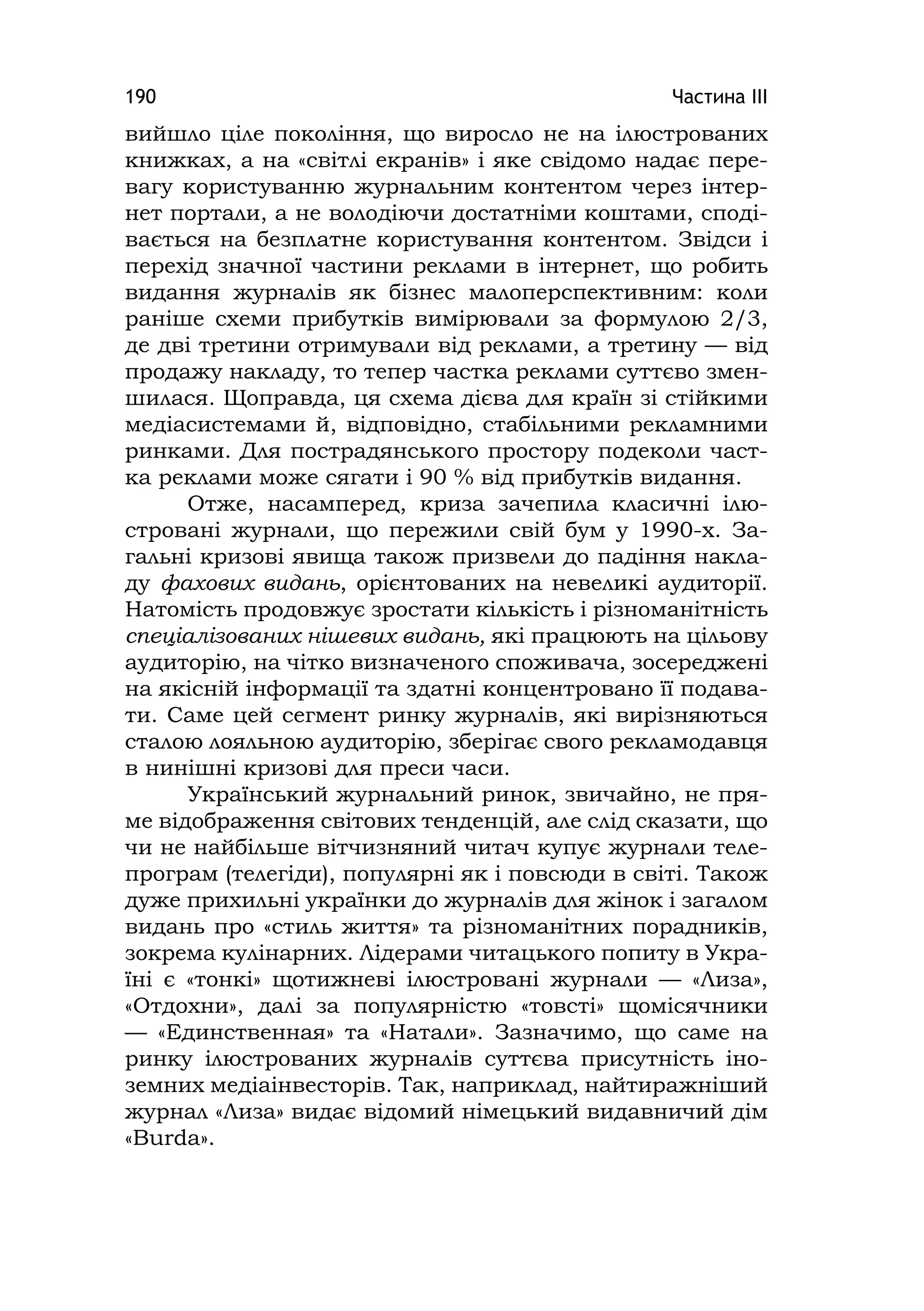 Частина ІІІ190
вийшло ціле покоління, що виросло не на ілюстрованих
книжках, а на «світлі екранів» і яке свідомо надає пере-
вагу користуванню журнальним контентом через інтер-
нет портали, а не володіючи достатніми коштами, споді-
вається на безплатне користування контентом. Звідси і
перехід значної частини реклами в інтернет, що робить
видання журналів як бізнес малоперспективним: коли
раніше схеми прибутків вимірювали за формулою 2/3,
де дві третини отримували від реклами, а третину — від
продажу накладу, то тепер частка реклами суттєво змен-
шилася. Щоправда, ця схема дієва для країн зі стійкими
медіасистемами й, відповідно, стабільними рекламними
ринками. Для пострадянського простору подеколи част-
ка реклами може сягати і 90 % від прибутків видання.
Отже, насамперед, криза зачепила класичні ілю-
стровані журнали, що пережили свій бум у 1990-х. За-
гальні кризові явища також призвели до падіння накла-
ду фахових видань, орієнтованих на невеликі аудиторії.
Натомість продовжує зростати кількість і різноманітність
спеціалізованих нішевих видань, які працюють на цільову
аудиторію, на чітко визначеного споживача, зосереджені
на якісній інформації та здатні концентровано її подава-
ти. Саме цей сегмент ринку журналів, які вирізняються
сталою лояльною аудиторію, зберігає свого рекламодавця
в нинішні кризові для преси часи.
Український журнальний ринок, звичайно, не пря-
ме відображення світових тенденцій, але слід сказати, що
чи не найбільше вітчизняний читач купує журнали теле-
програм (телегіди), популярні як і повсюди в світі. Також
дуже прихильні українки до журналів для жінок і загалом
видань про «стиль життя» та різноманітних порадників,
зокрема кулінарних. Лідерами читацького попиту в Укра-
їні є «тонкі» щотижневі ілюстровані журнали — «Лиза»,
«Отдохни», далі за популярністю «товсті» щомісячники
— «Единственная» та «Натали». Зазначимо, що саме на
ринку ілюстрованих журналів суттєва присутність іно-
земних медіаінвесторів. Так, наприклад, найтиражніший
журнал «Лиза» видає відомий німецький видавничий дім
«Burda».
 