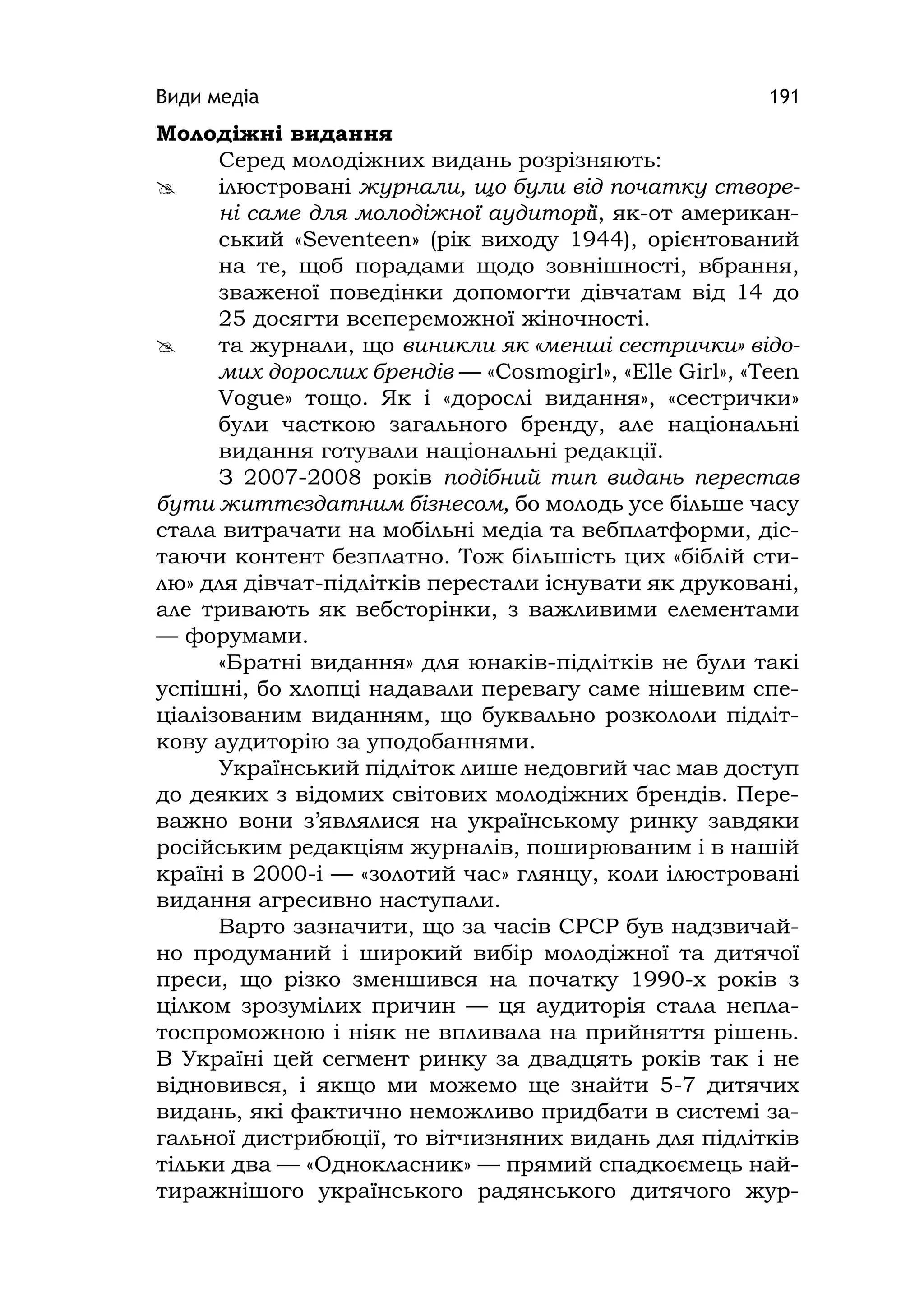 Види медіа 191
Молодіжні видання
Серед молодіжних видань розрізняють:
 ілюстровані журнали, що були від початку створе-
ні саме для молодіжної аудиторії, як-от американ-
ський «Seventeen» (рік виходу 1944), орієнтований
на те, щоб порадами щодо зовнішності, вбрання,
зваженої поведінки допомогти дівчатам від 14 до
25 досягти всепереможної жіночності.
 та журнали, що виникли як «менші сестрички» відо-
мих дорослих брендів — «Cosmоgіrl», «Elle Gіrl», «Teen
Vogue» тощо. Як і «дорослі видання», «сестрички»
були часткою загального бренду, але національні
видання готували національні редакції.
З 2007-2008 років подібний тип видань перестав
бути життєздатним бізнесом, бо молодь усе більше часу
стала витрачати на мобільні медіа та вебплатформи, діс-
таючи контент безплатно. Тож більшість цих «біблій сти-
лю» для дівчат-підлітків перестали існувати як друковані,
але тривають як вебсторінки, з важливими елементами
— форумами.
«Братні видання» для юнаків-підлітків не були такі
успішні, бо хлопці надавали перевагу саме нішевим спе-
ціалізованим виданням, що буквально розкололи підліт-
кову аудиторію за уподобаннями.
Український підліток лише недовгий час мав доступ
до деяких з відомих світових молодіжних брендів. Пере-
важно вони з’являлися на українському ринку завдяки
російським редакціям журналів, поширюваним і в нашій
країні в 2000-і — «золотий час» глянцу, коли ілюстровані
видання агресивно наступали.
Варто зазначити, що за часів СРСР був надзвичай-
но продуманий і широкий вибір молодіжної та дитячої
преси, що різко зменшився на початку 1990-х років з
цілком зрозумілих причин — ця аудиторія стала непла-
тоспроможною і ніяк не впливала на прийняття рішень.
В Україні цей сегмент ринку за двадцять років так і не
відновився, і якщо ми можемо ще знайти 5-7 дитячих
видань, які фактично неможливо придбати в системі за-
гальної дистрибюції, то вітчизняних видань для підлітків
тільки два — «Однокласник» — прямий спадкоємець най-
тиражнішого українського радянського дитячого жур-
 