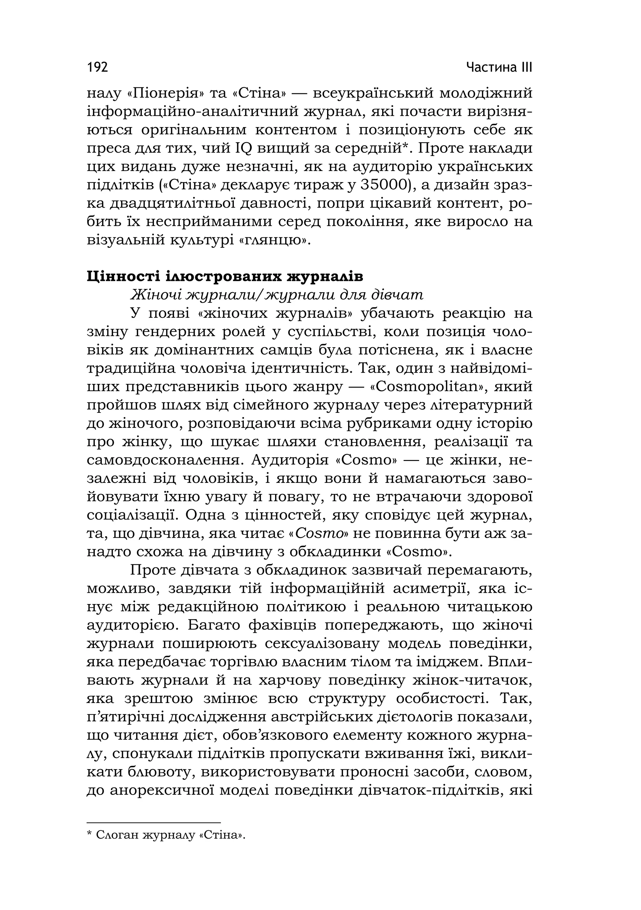 Частина ІІІ192
налу «Піонерія» та «Стіна» — всеукраїнський молодіжний
інформаційно-аналітичний журнал, які почасти вирізня-
ються оригінальним контентом і позиціонують себе як
преса для тих, чий ІQ вищий за середній*. Проте наклади
цих видань дуже незначні, як на аудиторію українських
підлітків («Стіна» декларує тираж у 35000), а дизайн зраз-
ка двадцятилітньої давності, попри цікавий контент, ро-
бить їх несприйманими серед покоління, яке виросло на
візуальній культурі «глянцю».
Цінності ілюстрованих журналів
Жіночі журнали/журнали для дівчат
У появі «жіночих журналів» убачають реакцію на
зміну гендерних ролей у суспільстві, коли позиція чоло-
віків як домінантних самців була потіснена, як і власне
традиційна чоловіча ідентичність. Так, один з найвідомі-
ших представників цього жанру — «Cosmopolіtan», який
пройшов шлях від сімейного журналу через літературний
до жіночого, розповідаючи всіма рубриками одну історію
про жінку, що шукає шляхи становлення, реалізації та
самовдосконалення. Аудиторія «Cosmo» — це жінки, не-
залежні від чоловіків, і якщо вони й намагаються заво-
йовувати їхню увагу й повагу, то не втрачаючи здорової
соціалізації. Одна з цінностей, яку сповідує цей журнал,
та, що дівчина, яка читає «Cosmo» не повинна бути аж за-
надто схожа на дівчину з обкладинки «Сosmo».
Проте дівчата з обкладинок зазвичай перемагають,
можливо, завдяки тій інформаційній асиметрії, яка іс-
нує між редакційною політикою і реальною читацькою
аудиторією. Багато фахівців попереджають, що жіночі
журнали поширюють сексуалізовану модель поведінки,
яка передбачає торгівлю власним тілом та іміджем. Впли-
вають журнали й на харчову поведінку жінок-читачок,
яка зрештою змінює всю структуру особистості. Так,
п’ятирічні дослідження австрійських дієтологів показали,
що читання дієт, обов’язкового елементу кожного журна-
лу, спонукали підлітків пропускати вживання їжі, викли-
кати блювоту, використовувати проносні засоби, словом,
до анорексичної моделі поведінки дівчаток-підлітків, які
* Слоган журналу «Стіна».
 