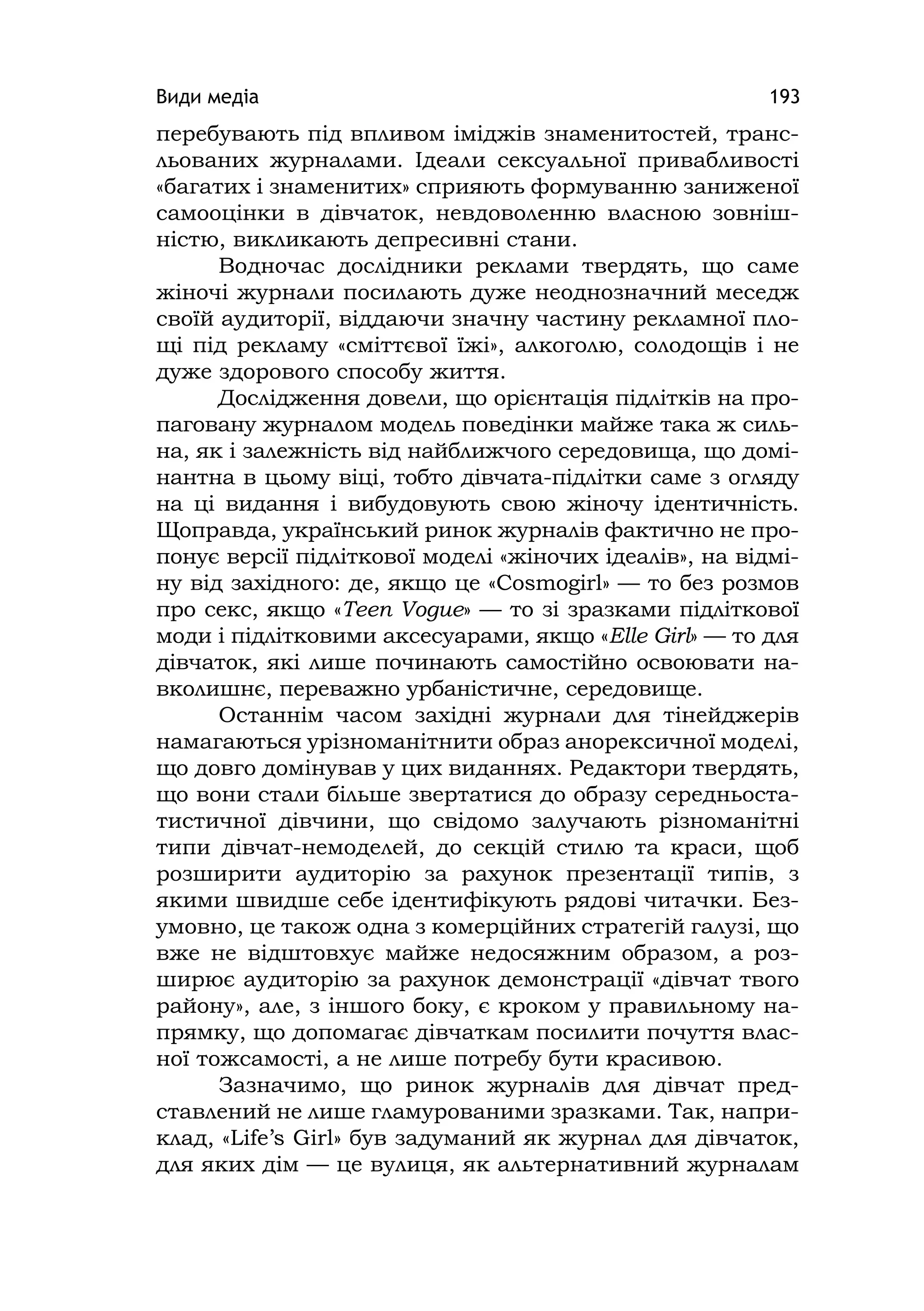 Види медіа 193
перебувають під впливом іміджів знаменитостей, транс-
льованих журналами. Ідеали сексуальної привабливості
«багатих і знаменитих» сприяють формуванню заниженої
самооцінки в дівчаток, невдоволенню власною зовніш-
ністю, викликають депресивні стани.
Водночас дослідники реклами твердять, що саме
жіночі журнали посилають дуже неоднозначний меседж
своїй аудиторії, віддаючи значну частину рекламної пло-
щі під рекламу «сміттєвої їжі», алкоголю, солодощів і не
дуже здорового способу життя.
Дослідження довели, що орієнтація підлітків на про-
паговану журналом модель поведінки майже така ж силь-
на, як і залежність від найближчого середовища, що домі-
нантна в цьому віці, тобто дівчата-підлітки саме з огляду
на ці видання і вибудовують свою жіночу ідентичність.
Щоправда, український ринок журналів фактично не про-
понує версії підліткової моделі «жіночих ідеалів», на відмі-
ну від західного: де, якщо це «Cosmоgіrl» — то без розмов
про секс, якщо «Teen Vogue» — то зі зразками підліткової
моди і підлітковими аксесуарами, якщо «Elle Gіrl» — то для
дівчаток, які лише починають самостійно освоювати на-
вколишнє, переважно урбаністичне, середовище.
Останнім часом західні журнали для тінейджерів
намагаються урізноманітнити образ анорексичної моделі,
що довго домінував у цих виданнях. Редактори твердять,
що вони стали більше звертатися до образу середньоста-
тистичної дівчини, що свідомо залучають різноманітні
типи дівчат-немоделей, до секцій стилю та краси, щоб
розширити аудиторію за рахунок презентації типів, з
якими швидше себе ідентифікують рядові читачки. Без-
умовно, це також одна з комерційних стратегій галузі, що
вже не відштовхує майже недосяжним образом, а роз-
ширює аудиторію за рахунок демонстрації «дівчат твого
району», але, з іншого боку, є кроком у правильному на-
прямку, що допомагає дівчаткам посилити почуття влас-
ної тожсамості, а не лише потребу бути красивою.
Зазначимо, що ринок журналів для дівчат пред-
ставлений не лише гламурованими зразками. Так, напри-
клад, «Lіfe’s Gіrl» був задуманий як журнал для дівчаток,
для яких дім — це вулиця, як альтернативний журналам
 