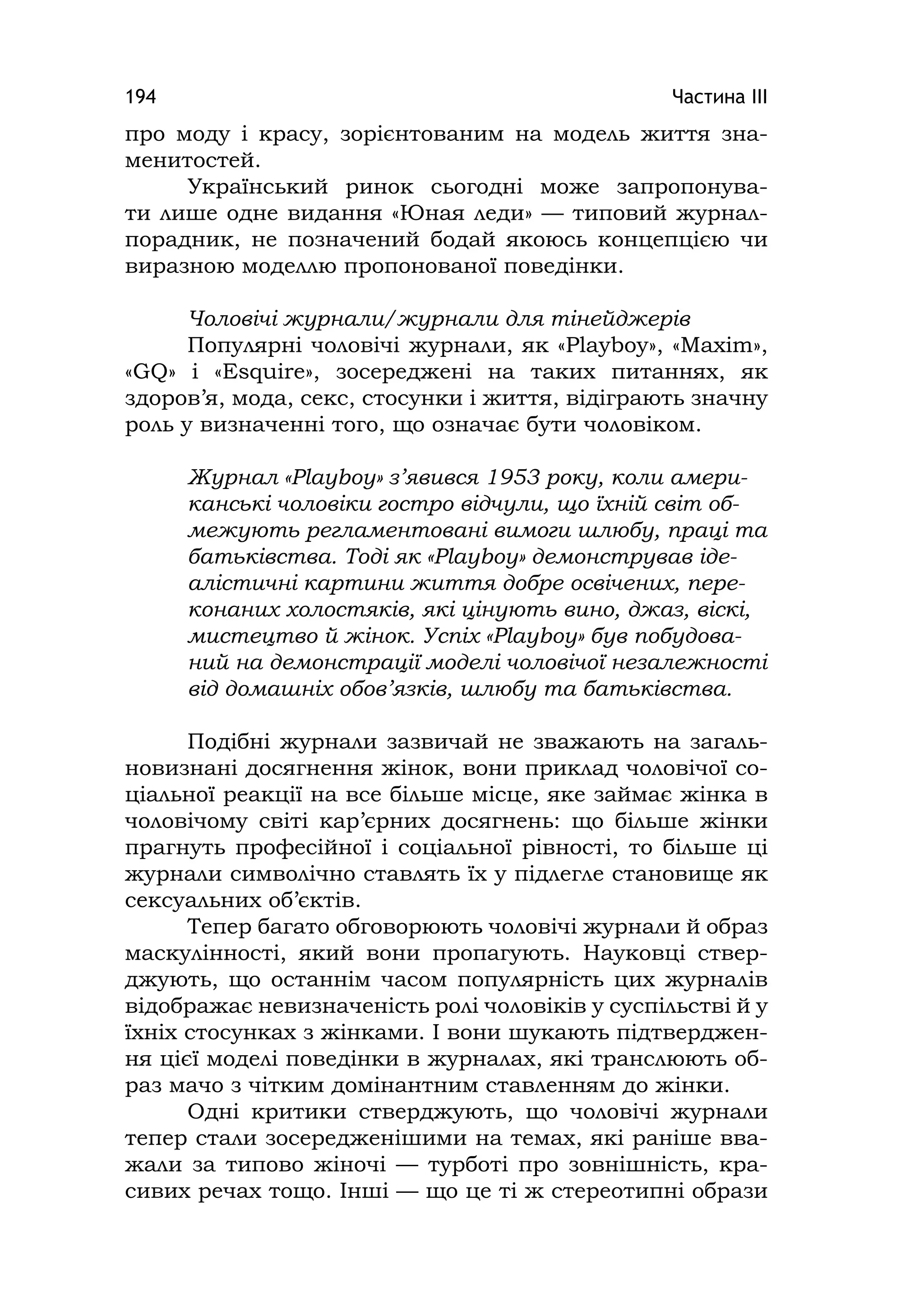 Частина ІІІ194
про моду і красу, зорієнтованим на модель життя зна-
менитостей.
Український ринок сьогодні може запропонува-
ти лише одне видання «Юная леди» — типовий журнал-
порадник, не позначений бодай якоюсь концепцією чи
виразною моделлю пропонованої поведінки.
Чоловічі журнали/журнали для тінейджерів
Популярні чоловічі журнали, як «Playboy», «Maxіm»,
«GQ» і «Esquіre», зосереджені на таких питаннях, як
здоров’я, мода, секс, стосунки і життя, відіграють значну
роль у визначенні того, що означає бути чоловіком.
Журнал «Playboy» з’явився 1953 року, коли амери-
канські чоловіки гостро відчули, що їхній світ об-
межують регламентовані вимоги шлюбу, праці та
батьківства. Тоді як «Playboy» демонстрував іде-
алістичні картини життя добре освічених, пере-
конаних холостяків, які цінують вино, джаз, віскі,
мистецтво й жінок. Успіх «Playboy» був побудова-
ний на демонстрації моделі чоловічої незалежності
від домашніх обов’язків, шлюбу та батьківства.
Подібні журнали зазвичай не зважають на загаль-
новизнані досягнення жінок, вони приклад чоловічої со-
ціальної реакції на все більше місце, яке займає жінка в
чоловічому світі кар’єрних досягнень: що більше жінки
прагнуть професійної і соціальної рівності, то більше ці
журнали символічно ставлять їх у підлегле становище як
сексуальних об’єктів.
Тепер багато обговорюють чоловічі журнали й образ
маскулінності, який вони пропагують. Науковці ствер-
джують, що останнім часом популярність цих журналів
відображає невизначеність ролі чоловіків у суспільстві й у
їхніх стосунках з жінками. І вони шукають підтверджен-
ня цієї моделі поведінки в журналах, які транслюють об-
раз мачо з чітким домінантним ставленням до жінки.
Одні критики стверджують, що чоловічі журнали
тепер стали зосередженішими на темах, які раніше вва-
жали за типово жіночі — турботі про зовнішність, кра-
сивих речах тощо. Інші — що це ті ж стереотипні образи
 