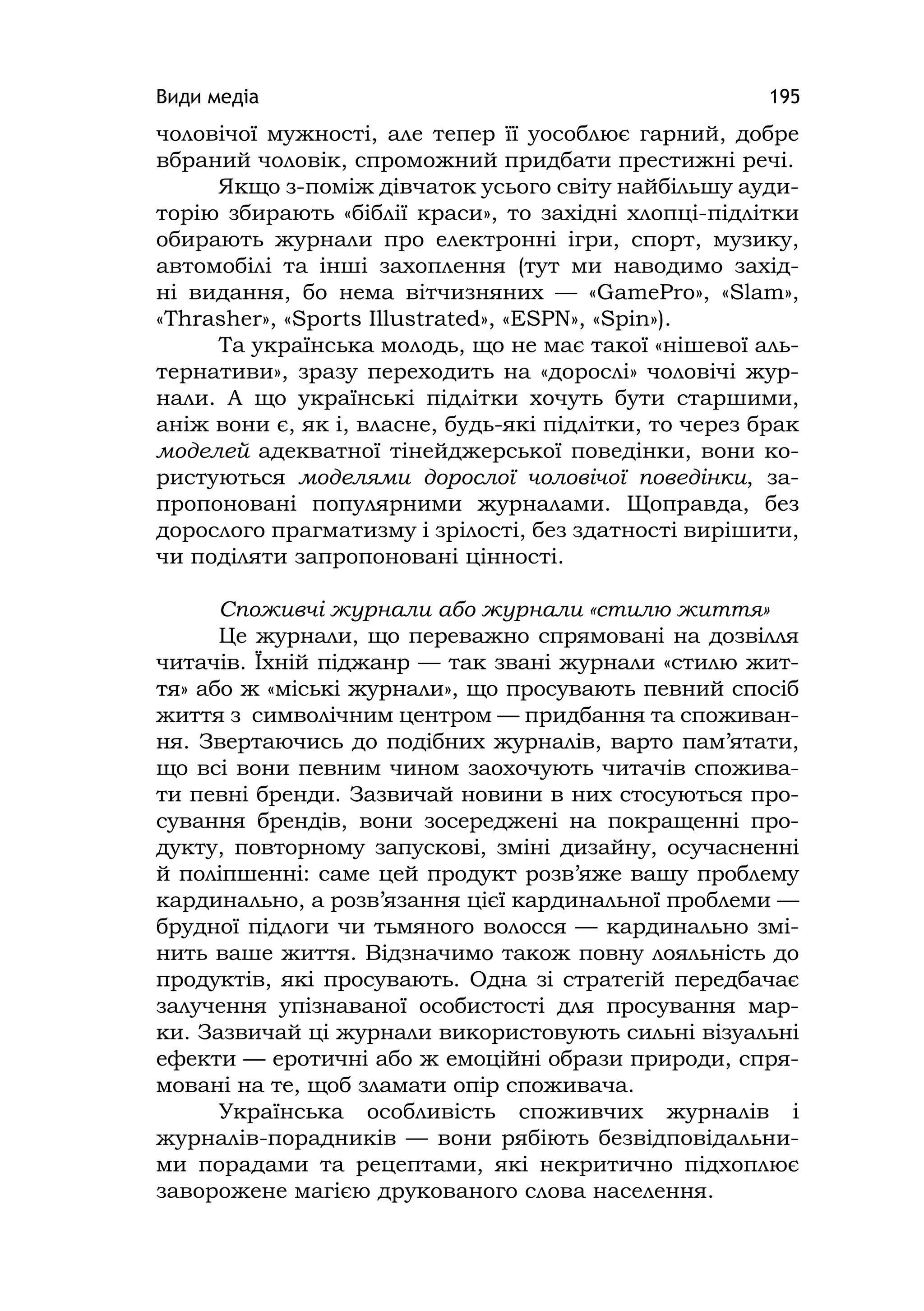 Види медіа 195
чоловічої мужності, але тепер її уособлює гарний, добре
вбраний чоловік, спроможний придбати престижні речі.
Якщо з-поміж дівчаток усього світу найбільшу ауди-
торію збирають «біблії краси», то західні хлопці-підлітки
обирають журнали про електронні ігри, спорт, музику,
автомобілі та інші захоплення (тут ми наводимо захід-
ні видання, бо нема вітчизняних — «GamePro», «Slam»,
«Thrasher», «Sports Іllustrated», «ESPN», «Spіn»).
Та українська молодь, що не має такої «нішевої аль-
тернативи», зразу переходить на «дорослі» чоловічі жур-
нали. А що українські підлітки хочуть бути старшими,
аніж вони є, як і, власне, будь-які підлітки, то через брак
моделей адекватної тінейджерської поведінки, вони ко-
ристуються моделями дорослої чоловічої поведінки, за-
пропоновані популярними журналами. Щоправда, без
дорослого прагматизму і зрілості, без здатності вирішити,
чи поділяти запропоновані цінності.
Споживчі журнали або журнали «стилю життя»
Це журнали, що переважно спрямовані на дозвілля
читачів. Їхній піджанр — так звані журнали «стилю жит-
тя» або ж «міські журнали», що просувають певний спосіб
життя з символічним центром — придбання та споживан-
ня. Звертаючись до подібних журналів, варто пам’ятати,
що всі вони певним чином заохочують читачів спожива-
ти певні бренди. Зазвичай новини в них стосуються про-
сування брендів, вони зосереджені на покращенні про-
дукту, повторному запускові, зміні дизайну, осучасненні
й поліпшенні: саме цей продукт розв’яже вашу проблему
кардинально, а розв’язання цієї кардинальної проблеми —
брудної підлоги чи тьмяного волосся — кардинально змі-
нить ваше життя. Відзначимо також повну лояльність до
продуктів, які просувають. Одна зі стратегій передбачає
залучення упізнаваної особистості для просування мар-
ки. Зазвичай ці журнали використовують сильні візуальні
ефекти — еротичні або ж емоційні образи природи, спря-
мовані на те, щоб зламати опір споживача.
Українська особливість споживчих журналів і
журналів-порадників — вони рябіють безвідповідальни-
ми порадами та рецептами, які некритично підхоплює
заворожене магією друкованого слова населення.
 