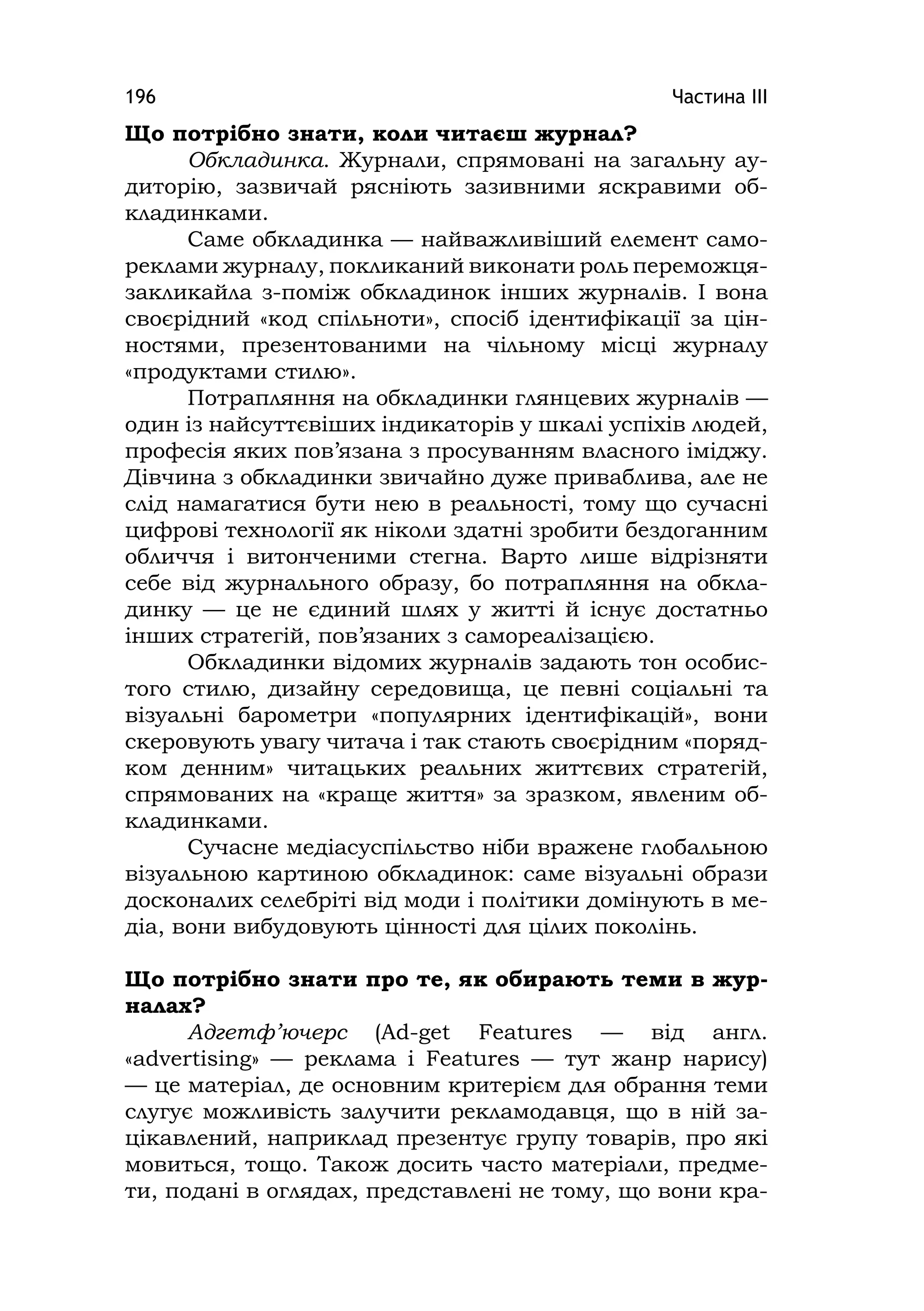 Частина ІІІ196
Що потрібно знати, коли читаєш журнал?
Обкладинка. Журнали, спрямовані на загальну ау-
диторію, зазвичай рясніють зазивними яскравими об-
кладинками.
Саме обкладинка — найважливіший елемент само-
реклами журналу, покликаний виконати роль переможця-
закликайла з-поміж обкладинок інших журналів. І вона
своєрідний «код спільноти», спосіб ідентифікації за цін-
ностями, презентованими на чільному місці журналу
«продуктами стилю».
Потрапляння на обкладинки глянцевих журналів —
один із найсуттєвіших індикаторів у шкалі успіхів людей,
професія яких пов’язана з просуванням власного іміджу.
Дівчина з обкладинки звичайно дуже приваблива, але не
слід намагатися бути нею в реальності, тому що сучасні
цифрові технології як ніколи здатні зробити бездоганним
обличчя і витонченими стегна. Варто лише відрізняти
себе від журнального образу, бо потрапляння на обкла-
динку — це не єдиний шлях у житті й існує достатньо
інших стратегій, пов’язаних з самореалізацією.
Обкладинки відомих журналів задають тон особис-
того стилю, дизайну середовища, це певні соціальні та
візуальні барометри «популярних ідентифікацій», вони
скеровують увагу читача і так стають своєрідним «поряд-
ком денним» читацьких реальних життєвих стратегій,
спрямованих на «краще життя» за зразком, явленим об-
кладинками.
Сучасне медіасуспільство ніби вражене глобальною
візуальною картиною обкладинок: саме візуальні образи
досконалих селебріті від моди і політики домінують в ме-
діа, вони вибудовують цінності для цілих поколінь.
Що потрібно знати про те, як обирають теми в жур-
налах?
Адгетф’ючерс (Ad-get Features — від англ.
«advertіsіng» — реклама і Features — тут жанр нарису)
— це матеріал, де основним критерієм для обрання теми
слугує можливість залучити рекламодавця, що в ній за-
цікавлений, наприклад презентує групу товарів, про які
мовиться, тощо. Також досить часто матеріали, предме-
ти, подані в оглядах, представлені не тому, що вони кра-
 