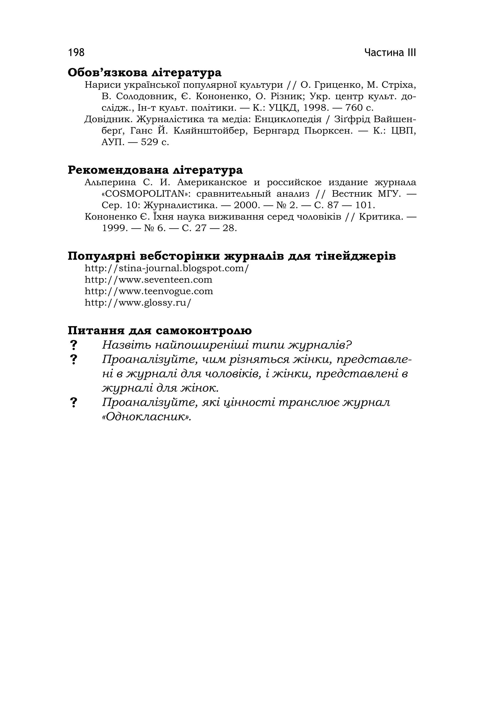 Частина ІІІ198
Обов’язкова література
Нариси української популярної культури // О. Гриценко, М. Стріха,
В. Солодовник, Є. Кононенко, О. Різник; Укр. центр культ. до-
слідж., Ін-т культ. політики. — К.: УЦКД, 1998. — 760 с.
Довідник. Журналістика та медіа: Енциклопедія / Зіґфрід Вайшен-
берґ, Ганс Й. Кляйнштойбер, Бернгард Пьорксен. — К.: ЦВП,
АУП. — 529 с.
Рекомендована література
Альперина С. И. Американское и российское издание журнала
«COSMOPOLITAN»: сравнительный анализ // Вестник МГУ. —
Сер. 10: Журналистика. — 2000. — № 2. — С. 87 — 101.
Кононенко Є. Їхня наука виживання серед чоловіків // Критика. —
1999. — № 6. — С. 27 — 28.
Популярні вебсторінки журналів для тінейджерів
http://stina-journal.blogspot.com/
http://www.seventeen.com
http://www.teenvogue.com
http://www.glossy.ru/
Питання для самоконтролю
 Назвіть найпоширеніші типи журналів?
 Проаналізуйте, чим різняться жінки, представле-
ні в журналі для чоловіків, і жінки, представлені в
журналі для жінок.
 Проаналізуйте, які цінності транслює журнал
«Однокласник».
 