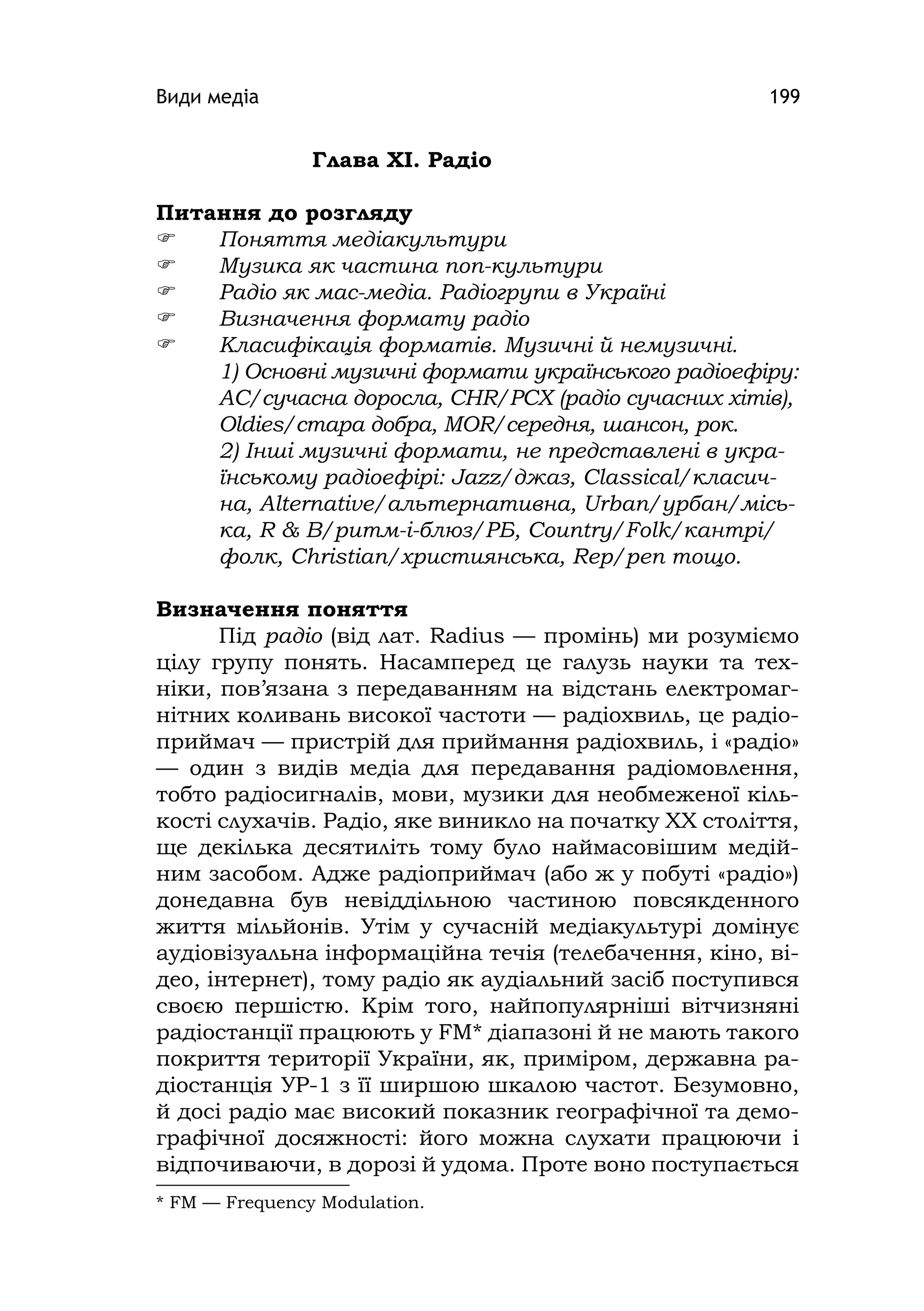 Види медіа 199
Глава ХІ. Радіо
Питання до розгляду
 Поняття медіакультури
 Музика як частина поп-культури
 Радіо як мас-медіа. Радіогрупи в Україні
 Визначення формату радіо
 Класифікація форматів. Музичні й немузичні.
1) Основні музичні формати українського радіоефіру:
AC/сучасна доросла, CHR/РСХ (радіо сучасних хітів),
Oldіes/стара добра, MOR/середня, шансон, рок.
2) Інші музичні формати, не представлені в укра-
їнському радіоефірі: Jazz/джаз, Classіcal/класич-
на, Alternatіve/альтернативна, Urban/урбан/місь-
ка, R & B/ритм-і-блюз/РБ, Country/Folk/кантрі/
фолк, Chrіstіan/християнська, Rep/реп тощо.
Визначення поняття
Під радіо (від лат. Radіus — промінь) ми розуміємо
цілу групу понять. Насамперед це галузь науки та тех-
ніки, пов’язана з передаванням на відстань електромаг-
нітних коливань високої частоти — радіохвиль, це радіо-
приймач — пристрій для приймання радіохвиль, і «радіо»
— один з видів медіа для передавання радіомовлення,
тобто радіосигналів, мови, музики для необмеженої кіль-
кості слухачів. Радіо, яке виникло на початку ХХ століття,
ще декілька десятиліть тому було наймасовішим медій-
ним засобом. Адже радіоприймач (або ж у побуті «радіо»)
донедавна був невіддільною частиною повсякденного
життя мільйонів. Утім у сучасній медіакультурі домінує
аудіовізуальна інформаційна течія (телебачення, кіно, ві-
део, інтернет), тому радіо як аудіальний засіб поступився
своєю першістю. Крім того, найпопулярніші вітчизняні
радіостанції працюють у FM* діапазоні й не мають такого
покриття території України, як, приміром, державна ра-
діостанція УР-1 з її ширшою шкалою частот. Безумовно,
й досі радіо має високий показник географічної та демо-
графічної досяжності: його можна слухати працюючи і
відпочиваючи, в дорозі й удома. Проте воно поступається
* FM — Frequency Modulatіon.
 