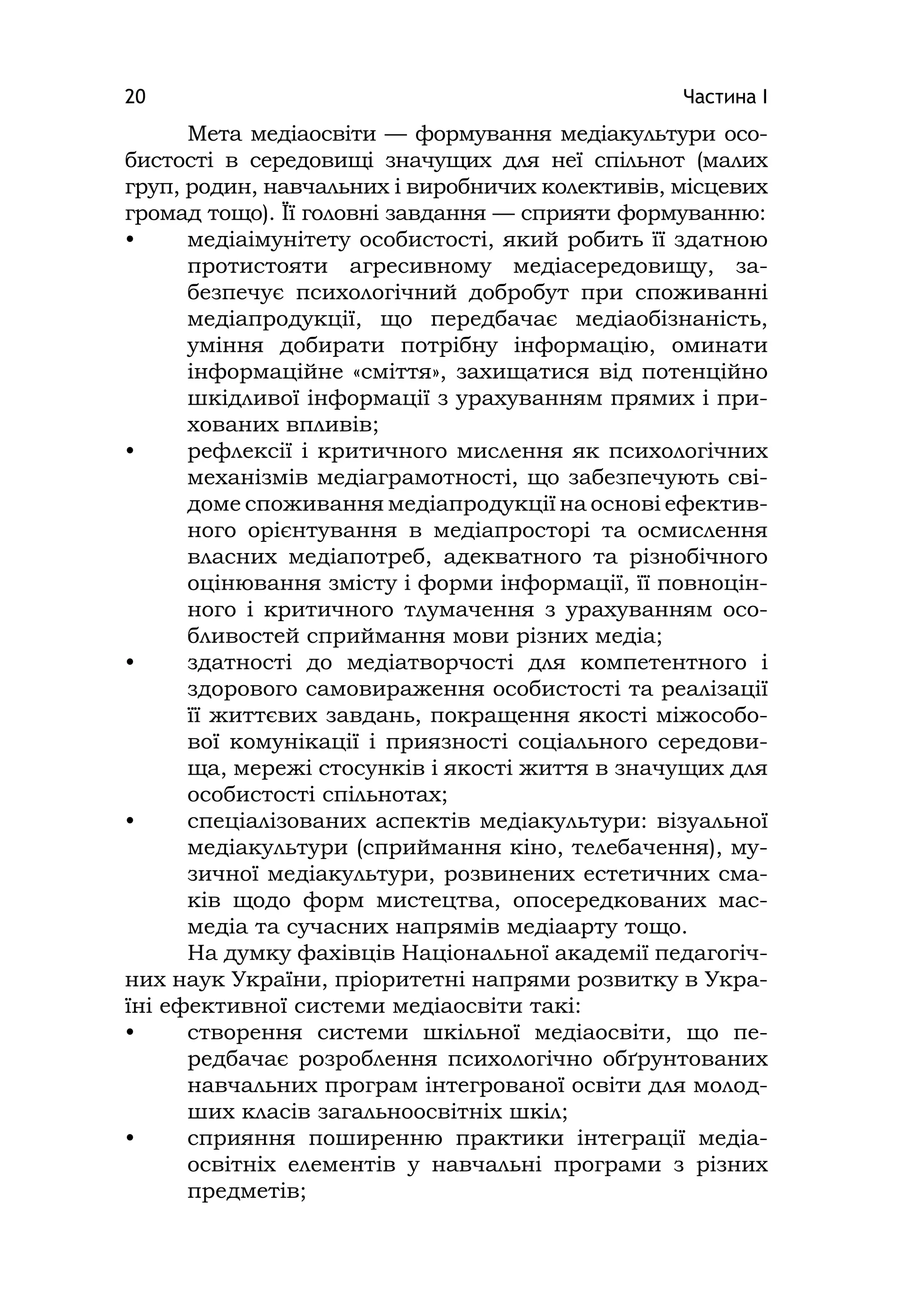 Частина І20
Мета медіаосвіти — формування медіакультури осо-
бистості в середовищі значущих для неї спільнот (малих
груп, родин, навчальних і виробничих колективів, місцевих
громад тощо). Її головні завдання — сприяти формуванню:
• медіаімунітету особистості, який робить її здатною
протистояти агресивному медіасередовищу, за-
безпечує психологічний добробут при споживанні
медіапродукції, що передбачає медіаобізнаність,
уміння добирати потрібну інформацію, оминати
інформаційне «сміття», захищатися від потенційно
шкідливої інформації з урахуванням прямих і при-
хованих впливів;
• рефлексії і критичного мислення як психологічних
механізмів медіаграмотності, що забезпечують сві-
доме споживання медіапродукції на основі ефектив-
ного орієнтування в медіапросторі та осмислення
власних медіапотреб, адекватного та різнобічного
оцінювання змісту і форми інформації, її повноцін-
ного і критичного тлумачення з урахуванням осо-
бливостей сприймання мови різних медіа;
• здатності до медіатворчості для компетентного і
здорового самовираження особистості та реалізації
її життєвих завдань, покращення якості міжособо-
вої комунікації і приязності соціального середови-
ща, мережі стосунків і якості життя в значущих для
особистості спільнотах;
• спеціалізованих аспектів медіакультури: візуальної
медіакультури (сприймання кіно, телебачення), му-
зичної медіакультури, розвинених естетичних сма-
ків щодо форм мистецтва, опосередкованих мас-
медіа та сучасних напрямів медіаарту тощо.
На думку фахівців Національної академії педагогіч-
них наук України, пріоритетні напрями розвитку в Укра-
їні ефективної системи медіаосвіти такі:
• створення системи шкільної медіаосвіти, що пе-
редбачає розроблення психологічно обґрунтованих
навчальних програм інтегрованої освіти для молод-
ших класів загальноосвітніх шкіл;
• сприяння поширенню практики інтеграції медіа-
освітніх елементів у навчальні програми з різних
предметів;
 