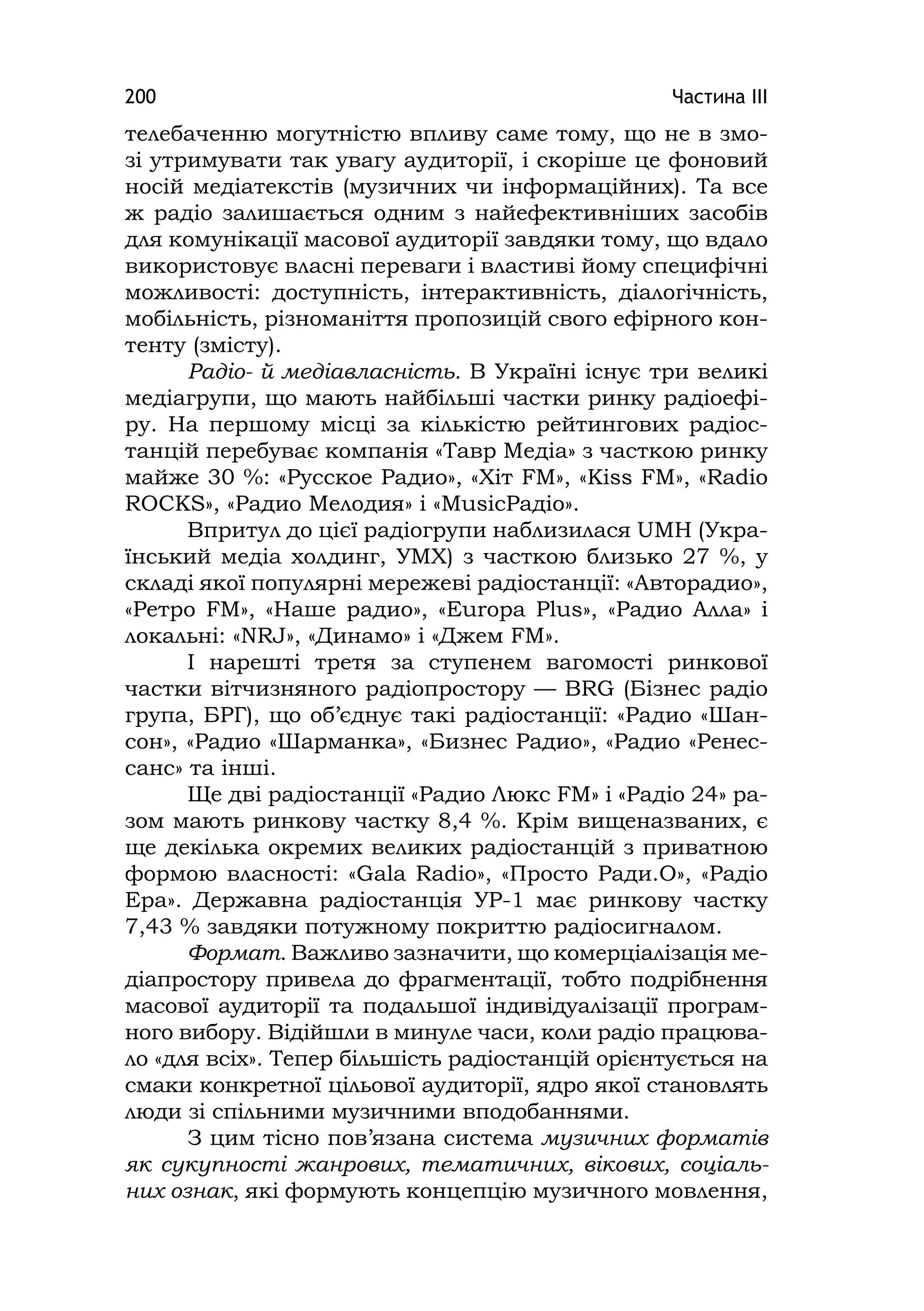 Частина ІІІ200
телебаченню могутністю впливу саме тому, що не в змо-
зі утримувати так увагу аудиторії, і скоріше це фоновий
носій медіатекстів (музичних чи інформаційних). Та все
ж радіо залишається одним з найефективніших засобів
для комунікації масової аудиторії завдяки тому, що вдало
використовує власні переваги і властиві йому специфічні
можливості: доступність, інтерактивність, діалогічність,
мобільність, різноманіття пропозицій свого ефірного кон-
тенту (змісту).
Радіо- й медіавласність. В Україні існує три великі
медіагрупи, що мають найбільші частки ринку радіоефі-
ру. На першому місці за кількістю рейтингових радіос-
танцій перебуває компанія «Тавр Медіа» з часткою ринку
майже 30 %: «Русское Радио», «Хіт FМ», «Kіss FM», «Radio
ROCKS», «Радио Мелодия» і «MusicРадіо».
Впритул до цієї радіогрупи наблизилася UMH (Укра-
їнський медіа холдинг, УМХ) з часткою близько 27 %, у
складі якої популярні мережеві радіостанції: «Авторадио»,
«Ретро FM», «Наше радио», «Europa Plus», «Радио Алла» і
локальні: «NRJ», «Динамо» і «Джем FM».
І нарешті третя за ступенем вагомості ринкової
частки вітчизняного радіопростору — BRG (Бізнес радіо
група, БРГ), що об’єднує такі радіостанції: «Радио «Шан-
сон», «Радио «Шарманка», «Бизнес Радио», «Радио «Ренес-
санс» та інші.
Ще дві радіостанції «Радио Люкс FМ» і «Радіо 24» ра-
зом мають ринкову частку 8,4 %. Крім вищеназваних, є
ще декілька окремих великих радіостанцій з приватною
формою власності: «Gala Radio», «Просто Ради.О», «Радіо
Ера». Державна радіостанція УР-1 має ринкову частку
7,43 % завдяки потужному покриттю радіосигналом.
Формат. Важливо зазначити, що комерціалізація ме-
діапростору привела до фрагментації, тобто подрібнення
масової аудиторії та подальшої індивідуалізації програм-
ного вибору. Відійшли в минуле часи, коли радіо працюва-
ло «для всіх». Тепер більшість радіостанцій орієнтується на
смаки конкретної цільової аудиторії, ядро якої становлять
люди зі спільними музичними вподобаннями.
З цим тісно пов’язана система музичних форматів
як сукупності жанрових, тематичних, вікових, соціаль-
них ознак, які формують концепцію музичного мовлення,
 