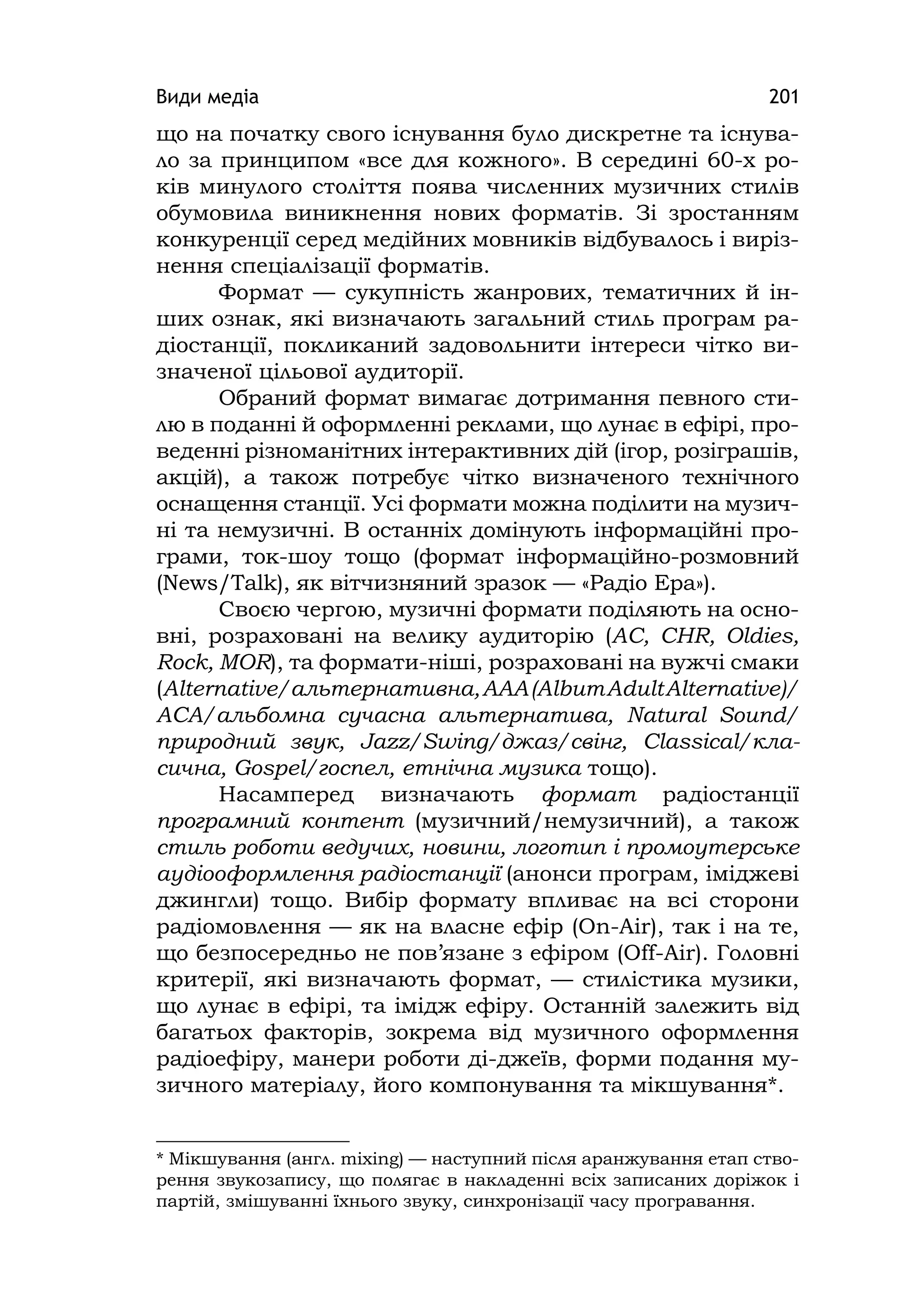 Види медіа 201
що на початку свого існування було дискретне та існува-
ло за принципом «все для кожного». В середині 60-х ро-
ків минулого століття поява численних музичних стилів
обумовила виникнення нових форматів. Зі зростанням
конкуренції серед медійних мовників відбувалось і виріз-
нення спеціалізації форматів.
Формат — сукупність жанрових, тематичних й ін-
ших ознак, які визначають загальний стиль програм ра-
діостанції, покликаний задовольнити інтереси чітко ви-
значеної цільової аудиторії.
Обраний формат вимагає дотримання певного сти-
лю в поданні й оформленні реклами, що лунає в ефірі, про-
веденні різноманітних інтерактивних дій (ігор, розіграшів,
акцій), а також потребує чітко визначеного технічного
оснащення станції. Усі формати можна поділити на музич-
ні та немузичні. В останніх домінують інформаційні про-
грами, ток-шоу тощо (формат інформаційно-розмовний
(News/Talk), як вітчизняний зразок — «Радіо Ера»).
Своєю чергою, музичні формати поділяють на осно-
вні, розраховані на велику аудиторію (AC, CHR, Oldіes,
Rock, MOR), та формати-ніші, розраховані на вужчі смаки
(Alternatіve/альтернативна,AAA(AlbumAdultAlternative)/
АСА/альбомна сучасна альтернатива, Natural Sound/
природний звук, Jazz/Swіng/джаз/свінг, Classіcal/кла-
сична, Gospel/госпел, етнічна музика тощо).
Насамперед визначають формат радіостанції
програмний контент (музичний/немузичний), а також
стиль роботи ведучих, новини, логотип і промоутерське
аудіооформлення радіостанції (анонси програм, іміджеві
джингли) тощо. Вибір формату впливає на всі сторони
радіомовлення — як на власне ефір (On-Aіr), так і на те,
що безпосередньо не пов’язане з ефіром (Off-Aіr). Головні
критерії, які визначають формат, — стилістика музики,
що лунає в ефірі, та імідж ефіру. Останній залежить від
багатьох факторів, зокрема від музичного оформлення
радіоефіру, манери роботи ді-джеїв, форми подання му-
зичного матеріалу, його компонування та мікшування*.
* Мікшування (англ. mіxіng) — наступний після аранжування етап ство-
рення звукозапису, що полягає в накладенні всіх записаних доріжок і
партій, змішуванні їхнього звуку, синхронізації часу програвання.
 