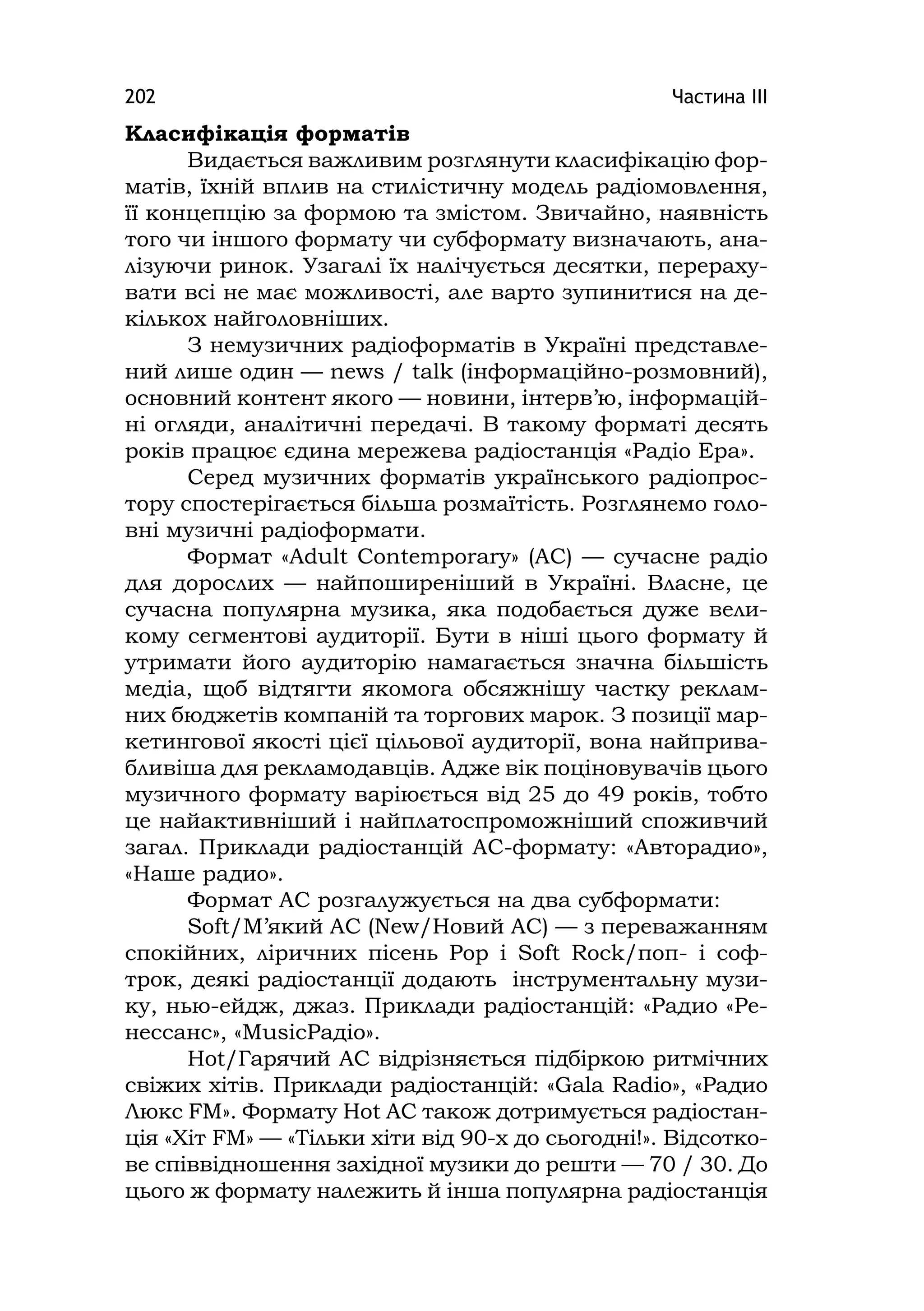 Частина ІІІ202
Класифікація форматів
Видається важливим розглянути класифікацію фор-
матів, їхній вплив на стилістичну модель радіомовлення,
її концепцію за формою та змістом. Звичайно, наявність
того чи іншого формату чи субформату визначають, ана-
лізуючи ринок. Узагалі їх налічується десятки, перераху-
вати всі не має можливості, але варто зупинитися на де-
кількох найголовніших.
З немузичних радіоформатів в Україні представле-
ний лише один — news / talk (інформаційно-розмовний),
основний контент якого — новини, інтерв’ю, інформацій-
ні огляди, аналітичні передачі. В такому форматі десять
років працює єдина мережева радіостанція «Радіо Ера».
Серед музичних форматів українського радіопрос-
тору спостерігається більша розмаїтість. Розглянемо голо-
вні музичні радіоформати.
Формат «Adult Contemporary» (AC) — сучасне радіо
для дорослих — найпоширеніший в Україні. Власне, це
сучасна популярна музика, яка подобається дуже вели-
кому сегментові аудиторії. Бути в ніші цього формату й
утримати його аудиторію намагається значна більшість
медіа, щоб відтягти якомога обсяжнішу частку реклам-
них бюджетів компаній та торгових марок. З позиції мар-
кетингової якості цієї цільової аудиторії, вона найприва-
бливіша для рекламодавців. Адже вік поціновувачів цього
музичного формату варіюється від 25 до 49 років, тобто
це найактивніший і найплатоспроможніший споживчий
загал. Приклади радіостанцій AC-формату: «Авторадио»,
«Наше радио».
Формат АС розгалужується на два субформати:
Soft/М’який AC (New/Новий AC) — з переважанням
спокійних, ліричних пісень Pop і Soft Rock/поп- і соф-
трок, деякі радіостанції додають інструментальну музи-
ку, нью-ейдж, джаз. Приклади радіостанцій: «Радио «Ре-
нессанс», «MusіcРадіо».
Hot/Гарячий AC відрізняється підбіркою ритмічних
свіжих хітів. Приклади радіостанцій: «Gala Radio», «Радио
Люкс FМ». Формату Нot AC також дотримується радіостан-
ція «Хіт FМ» — «Тільки хіти від 90-х до сьогодні!». Відсотко-
ве співвідношення західної музики до решти — 70 / 30. До
цього ж формату належить й інша популярна радіостанція
 