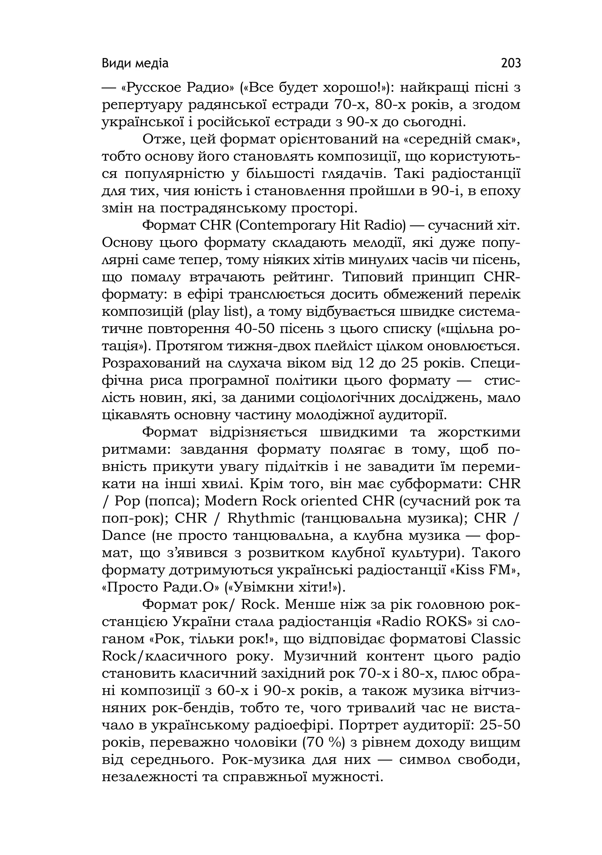 Види медіа 203
— «Русское Радио» («Все будет хорошо!»): найкращі пісні з
репертуару радянської естради 70-х, 80-х років, а згодом
української і російської естради з 90-х до сьогодні.
Отже, цей формат орієнтований на «середній смак»,
тобто основу його становлять композиції, що користують-
ся популярністю у більшості глядачів. Такі радіостанції
для тих, чия юність і становлення пройшли в 90-і, в епоху
змін на пострадянському просторі.
Формат CHR (Contemporary Hіt Radіo) — сучасний хіт.
Основу цього формату складають мелодії, які дуже попу-
лярні саме тепер, тому ніяких хітів минулих часів чи пісень,
що помалу втрачають рейтинг. Типовий принцип СНR-
формату: в ефірі транслюється досить обмежений перелік
композицій (play lіst), а тому відбувається швидке система-
тичне повторення 40-50 пісень з цього списку («щільна ро-
тація»). Протягом тижня-двох плейліст цілком оновлюється.
Розрахований на слухача віком від 12 до 25 років. Специ-
фічна риса програмної політики цього формату — стис-
лість новин, які, за даними соціологічних досліджень, мало
цікавлять основну частину молодіжної аудиторії.
Формат відрізняється швидкими та жорсткими
ритмами: завдання формату полягає в тому, щоб по-
вність прикути увагу підлітків і не завадити їм переми-
кати на інші хвилі. Крім того, він має субформати: CHR
/ Pop (попса); Modern Rock orіented CHR (сучасний рок та
поп-рок); CHR / Rhythmіc (танцювальна музика); CHR /
Dance (не просто танцювальна, а клубна музика — фор-
мат, що з’явився з розвитком клубної культури). Такого
формату дотримуються українські радіостанції «Кіss FM»,
«Просто Ради.О» («Увімкни хіти!»).
Формат рок/ Rock. Менше ніж за рік головною рок-
станцією України стала радіостанція «Radіo ROKS» зі сло-
ганом «Рок, тільки рок!», що відповідає форматові Classіc
Rock/класичного року. Музичний контент цього радіо
становить класичний західний рок 70-х і 80-х, плюс обра-
ні композиції з 60-х і 90-х років, а також музика вітчиз-
няних рок-бендів, тобто те, чого тривалий час не виста-
чало в українському радіоефірі. Портрет аудиторії: 25-50
років, переважно чоловіки (70 %) з рівнем доходу вищим
від середнього. Рок-музика для них — символ свободи,
незалежності та справжньої мужності.
 