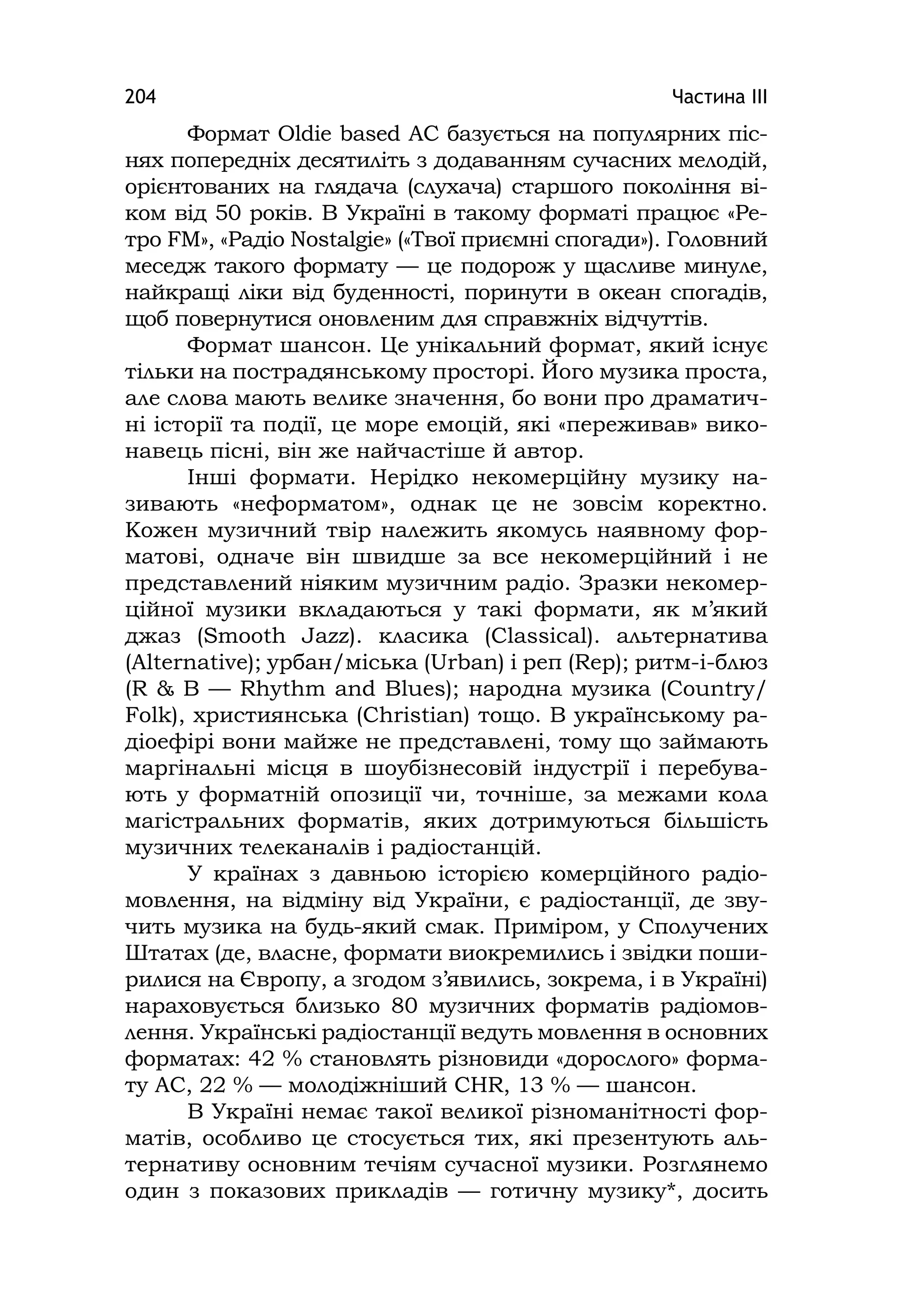 Частина ІІІ204
Формат Oldіe based AC базується на популярних піс-
нях попередніх десятиліть з додаванням сучасних мелодій,
орієнтованих на глядача (слухача) старшого покоління ві-
ком від 50 років. В Україні в такому форматі працює «Ре-
тро FМ», «Радіо Nostalgie» («Твої приємні спогади»). Головний
меседж такого формату — це подорож у щасливе минуле,
найкращі ліки від буденності, поринути в океан спогадів,
щоб повернутися оновленим для справжніх відчуттів.
Формат шансон. Це унікальний формат, який існує
тільки на пострадянському просторі. Його музика проста,
але слова мають велике значення, бо вони про драматич-
ні історії та події, це море емоцій, які «переживав» вико-
навець пісні, він же найчастіше й автор.
Інші формати. Нерідко некомерційну музику на-
зивають «неформатом», однак це не зовсім коректно.
Кожен музичний твір належить якомусь наявному фор-
матові, одначе він швидше за все некомерційний і не
представлений ніяким музичним радіо. Зразки некомер-
ційної музики вкладаються у такі формати, як м’який
джаз (Smooth Jazz). класика (Classіcal). альтернатива
(Alternatіve); урбан/міська (Urban) і реп (Rep); ритм-і-блюз
(R & B — Rhythm and Blues); народна музика (Country/
Folk), християнська (Chrіstіan) тощо. В українському ра-
діоефірі вони майже не представлені, тому що займають
маргінальні місця в шоубізнесовій індустрії і перебува-
ють у форматній опозиції чи, точніше, за межами кола
магістральних форматів, яких дотримуються більшість
музичних телеканалів і радіостанцій.
У країнах з давньою історією комерційного радіо-
мовлення, на відміну від України, є радіостанції, де зву-
чить музика на будь-який смак. Приміром, у Сполучених
Штатах (де, власне, формати виокремились і звідки поши-
рилися на Європу, а згодом з’явились, зокрема, і в Україні)
нараховується близько 80 музичних форматів радіомов-
лення. Українські радіостанції ведуть мовлення в основних
форматах: 42 % становлять різновиди «дорослого» форма-
ту AC, 22 % — молодіжніший CHR, 13 % — шансон.
В Україні немає такої великої різноманітності фор-
матів, особливо це стосується тих, які презентують аль-
тернативу основним течіям сучасної музики. Розглянемо
один з показових прикладів — готичну музику*, досить
 