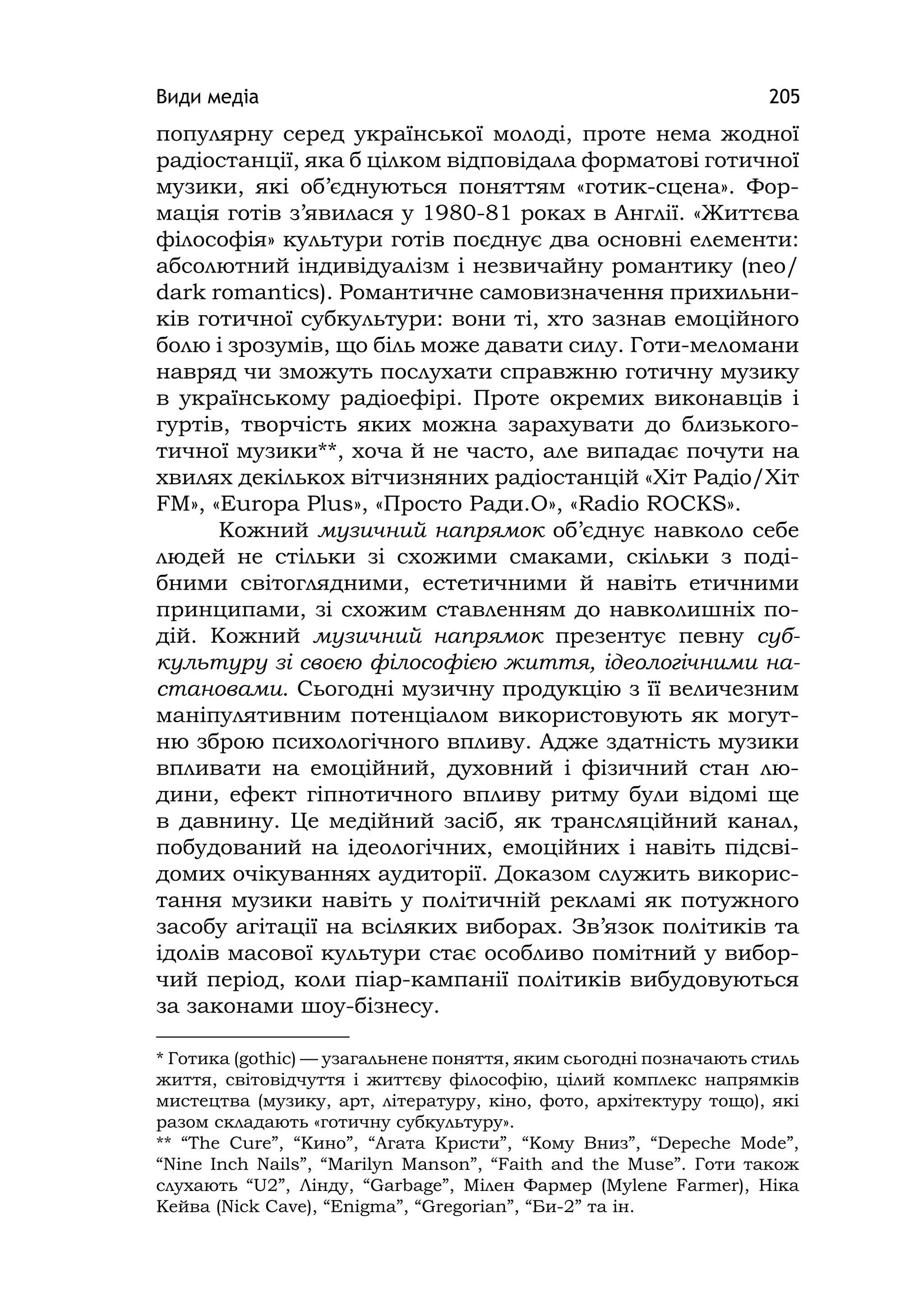 Види медіа 205
популярну серед української молоді, проте нема жодної
радіостанції, яка б цілком відповідала форматові готичної
музики, які об’єднуються поняттям «готик-сцена». Фор-
мація готів з’явилася у 1980-81 роках в Англії. «Життєва
філософія» культури готів поєднує два основні елементи:
абсолютний індивідуалізм і незвичайну романтику (neo/
dark romantіcs). Романтичне самовизначення прихильни-
ків готичної субкультури: вони ті, хто зазнав емоційного
болю і зрозумів, що біль може давати силу. Готи-меломани
навряд чи зможуть послухати справжню готичну музику
в українському радіоефірі. Проте окремих виконавців і
гуртів, творчість яких можна зарахувати до близького-
тичної музики**, хоча й не часто, але випадає почути на
хвилях декількох вітчизняних радіостанцій «Хіт Радіо/Хіт
FМ», «Europa Plus», «Просто Ради.О», «Radio ROCKS».
Кожний музичний напрямок об’єднує навколо себе
людей не стільки зі схожими смаками, скільки з поді-
бними світоглядними, естетичними й навіть етичними
принципами, зі схожим ставленням до навколишніх по-
дій. Кожний музичний напрямок презентує певну суб-
культуру зі своєю філософією життя, ідеологічними на-
становами. Сьогодні музичну продукцію з її величезним
маніпулятивним потенціалом використовують як могут-
ню зброю психологічного впливу. Адже здатність музики
впливати на емоційний, духовний і фізичний стан лю-
дини, ефект гіпнотичного впливу ритму були відомі ще
в давнину. Це медійний засіб, як трансляційний канал,
побудований на ідеологічних, емоційних і навіть підсві-
домих очікуваннях аудиторії. Доказом служить викорис-
тання музики навіть у політичній рекламі як потужного
засобу агітації на всіляких виборах. Зв’язок політиків та
ідолів масової культури стає особливо помітний у вибор-
чий період, коли піар-кампанії політиків вибудовуються
за законами шоу-бізнесу.
* Готика (gothіc) — узагальнене поняття, яким сьогодні позначають стиль
життя, світовідчуття і життєву філософію, цілий комплекс напрямків
мистецтва (музику, арт, літературу, кіно, фото, архітектуру тощо), які
разом складають «готичну субкультуру».
** “The Cure”, “Кино”, “Агата Кристи”, “Кому Вниз”, “Depeche Mode”,
“Nіne Іnch Naіls”, “Marіlyn Manson”, “Faіth and the Muse”. Готи також
слухають “U2”, Лінду, “Garbage”, Мілен Фармер (Mylene Farmer), Ніка
Кейва (Nіck Cave), “Enіgma”, “Gregorіan”, “Би-2” та ін.
 